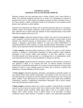 CAPITOLUL ŞAPTE
SEMNIFICATIA PLANETELOR COMPUSE
Planetele compuse cele mai importante sunt, in ordine, Soarele, Luna, Venus, Mercur si
Marte. Unii astrologi neglijeaza pozitiile lor in semne si le interpreteaza in functie de
pozitiile lor in case. Cu toate acestea, descoperim ca pozitia in semn a Soarelui a Lunii, a
lui Venus, Mercur si Marte evidentiaza modul si/sau domeniul in care energiile acestor
planete sunt exprimate in cadrul cuplului.
Aspectele sunt importante, dar trebuie stiut ca opozitia actioneaza adesea ca o conjunctie,
deoarece, pentru orice planeta compozita, exista un punct de reactie care ii este perfect
opus. Opozitia este un aspect mult mai maleabil in tema compozita decat in tema natala
(doar daca nu apartine unui careu in T).
• Soarele compus: reprezinta energia de baza a relatiei. Este astrul cel mai important al
temei compozite, caci prin semnul sau el indica lectia spirituala a acestei relatii, iar prin
aspectele sale, eforturile necesare si atuurile pentru a reusi. El arata stralucirea, caldura,
energia si dragostea, generozitatea cuplului. In cazul unei relatii barbat/femeie, el
reprezinta barbatul in tema compusa. Un soare favorabil permite autenticitatea in cadrul
relatiei, adica exprimarea fiecarei individualitati, dincolo de masca personalitatii sale.
• Luna compusa: reprezinta planul emotional al relatiei. Ea scoate in relief calitatea
emotiilor, a tandretei, a sentimentelor impartasite in cadrul cuplului. Indica ambianta,
intimitatea in care traieste cuplul, daca partenerii se simt bine impreuna. O luna
favorabila permite celor doua persoane sa se inteleaga bine si sa impartaseasca multe.
Luna reprezinta locul temei in care personalitatile se inleleg cel mai bine.
• Mercur compus: reprezinta tipul de comunicare existent in cadrul relatiei si sectorul in
care gandirea si ideile se vor exprima mai mult. Un Mercur puternic favorizeaza
comunicarea si schimburile intelectuale. El va arata ca cele doua persoane sunt pe aceeasi
lungime de unda si ca pot schimba puncte de vedere, idei si proiecte in spiritul unei
impartasiri ce-l poate imbogati pe fiecare in parte.
• Venus compus: reprezinta dragostea, afectiunea, senzualitatea si gusturile comune. Ea
este capitala pentru toate relatiile sentimentale. Casa planetei Venus este locul in care
cele doua persoane isi exprima cel mai bine dragostea sau afectiunea pe care o resimt una
pentru cealalta. Venus desemneaza de asemenea, locul in care cuplul cauta echilibrul,
comunicarea, armonia si impartasirea experientelor individuale. Este in aceesi masura,
locul celei mai puternice atractii estetice.
• Marte compus: reprezinta maniera de a actiona a cuplului. Arata dorintele si pulsiunile
(sexuale sau de alt gen) ale acestei relatii. Intr-o relatie sexuala, Marte indica modul in
care se exprima aceasta sexalitate. Marte indica felul in care se vor orienta vointa si
dorinta. Intr-o relatie sexuala, Venus si Marte trebuie sa fie favorabile. Un Marte
conflictual creeaza multa tensiune si conflicte in cuplu si este defavorabil durabilitatii
37
 