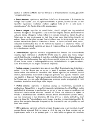 relatiei. In sectorul lui Marte, indivizii trebuie sa se dedice scopurilör concrete, pe care le
vor realiza impreuna.
• Jupiter compus: reprezinta o posibilitate de inflorire, de dezvoltare si de bunastare in
casa pe care o ocupa. Locul lui Jupiter desemneaza, in general, sectorul de viala cel mai
favorabil expansiunii constiintei, evolutiei cuplului. Este un loc in care exista o
anumita ,,sansa”. Un Jupiter defavorabil anunta excese.
• Saturn compus: reprezinta de obicei limitari, datorii, obligatii sau responsabilitati
resimtite de cuplu ca fiind penibile. Este un loc care impune reflectie, reconsiderare si
detasare, pentru intelegerea lectiei evolutive si karmice insinuate de Saturn. Locul lui
Saturn este cel care se dovedeste cel mai rigid si mai supus intarzierilor, temeriior si
oricarei forme de disciplina, dar este fara indoiala sectorul de la care cuplul are cel mai
mult de invatat si care poate sa faca relatia sa dureze. Un Saturn conflictual aduce, uneori,
dificultati insurmontabile daca cei doi parteneri nu incearca sa-si amelioreze relatia. Din
punct de vedere spiritual, reprezinta un factor de responsabililate si de maturitate fata de
tot ce i se intampa cuplului.
• Uranus compus: reprezinta nevoia de independenta si de libertate. Este un sector foarte
original, supus surprizelor si schimbarilor bruste. Locul lui Uranus este plin de energie
care trebuie folosita cu prudenta si, mai ales, nu trebuie imobilizata: Uranus impune un
spirit foarte deschis la noutate. Este un loc in care cuplul trebuie sa-si ofere libertati. Cu
Uranus, fiecare trebuie sa resimta posibilitatea de a se individualiza in raport cu celalalt.
Este, de asemenea, un loc propice ideilor noi, inspiratiei.
• Neptun compus: reprezinta tot ceea ce este mai dificil de conturat si de definit intr-o
relatie. Locul lui Neptun este un sector ce poate fi subiectul deceptiilor, iluziilor,
inselaciunilor, minciunilor si a tot felul de erori. Neptun reprezinta, de asemenea, idealul
interior, spiritualitatea, misticismul si dragostea spirituala. Este aspectul romantic, ideal
sau idealizat al dragostei. Neptun guverneaza si sentimentele interioare si muzica. Locul
lui Neptun arata ceea ce cuplul idealizeaza sau un sector propice spiritualitatii si vietii
interioare. Studiati cu atentie impactul lui Neptun.
• Pluton compus: reprezinta o puternica energie de transformare, actionand in
profunzimea fiecarei fiinte si avand repercusiuni evenimentiale. Locul lui Pluton indica
posibilitati de schimbare in profunzime, un sector in care se impun reconsiderarea si
acceptarea transformarilor necesare. Sectorul lui Pluton cere dotasarea in raport cu
trecutul si deschiderea catre schimbarea radicala. Pluton procura emotia cea mai intensa,
cea mai misterioasa si mai dramatica. El poate provoca o relatie distructiva, chiar
perversa. Locul lui Pluton indica un sector in care cele doua persoane intra in conflict de
putere. Este un spatiu al crizelor si angoaselor, dar si sectorul in care este posibila cea mai
mare transformare.
• Chiron compus: reprezinta un loc in care cele doua persoane au un important ,,bagaj”
comun (karma comuna). Este un sector al vietii in care cele doua persoane pot sa
impartaseasca multe si se pot ajuta reciproc, ca si un loc eliberator pentru orice tensiune
38
 