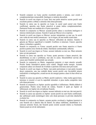 • Soarele conjunct cu Luna: pozitie excelentă pentru o uniune, caci există o
complementaritate remarcabilă. Intelegere si atráctie deosebită.
• Soarele in sextil sau trigon cu Luna: desi mai putin atractive aceste pozitii sunt
excelente pentru a obtine o armonie intre doua persoane.
• Soarele in careu sau in opozitie cu Luna: in cazul cand careul este foarte
conflictual, opozitia este foarte atractivă si poate indica complementaritate.
Partenerul Soare are tendinta de a fi prea egocentric.
• Soarele in conjunctie cu Mercur: această pozitie aduce o excelenta intelegere si
interese intelectuale comune. Soarele il ajuta pe Mercur să se exprime.
• Soarele in sextil sau trigon cu Mercur: aceiasi interpretare ca mai sus. In sextil
este vorba de mai multă comunicare - iar in trigon, de mai multă creativitate.
• Soarele in careu sau in opozitie cu Mercur: dificultati de intelere. Soarele il
găseste pe Mercur superficial si instabil. Conflicte si minciuni. Uneori, opozitia
aduce o stimulare a gandirii.
• Soarele in conjunctie cu Venus: această pozitie este foarte atractiva si foarte
pozitiva pentru orice formă de relatie. Satisfactie sentimentală, inflorire.
• Soarele in sexil sau trigon cu Venus: aceeasi indicatie ca mai sus. Mare armonie
intre cei doi parteneri.
• Soarele in careu sau opozitie cu Venus: poate persista o latura atractivă, dar
durabilitatea sa este o problema, mai ales la careu. Dezechilibrul survine din
cauza unei frustrări sentimentale sau sexuale.
• Soarele in conjunctie cu Marte: magnetism puternic si mare atractie sexuală.
Pozitie foarte stimulativă pentru orice relatie. Degajă multa energie. Aceasta
conjunctie aduce un element de rivalitate si permite relevarea unor provocări.
• Soarele in sextil sau trigon cu Marte: mai putin periculoase si mai putin riscante
decat conjunctia; una sau cealaltă dintre aceste pozitii este favorabilă tuturor
realizărilor si intelegerilor, avand nevoie de energie pentru a duce la bun sfirsit un
proiect.
• Soarele in careu sau opozitie cu Marte: pozitii explozive. Aduc multa agresivitate,
tensiune si ciocniri si scot la suprafată stimulare si prea multa competitie intre
cele doua persoane.
• Soarele in conjunctie cu Jupiter: pozitie agreabila si infloritoare. Multă căldură si
generozitate. Pentru orice formă de relatie, Soarele il ajută pe Jupiter să
inflorească, iar Jupiter stie să indrume Soarele.
• Soarele in sextil sau trigon cu Jupiter: aceeasi indicatie ca mai sus, dar mai pasivă.
• Soarele in careu sau opozitie cu Jupiter: aceste pozitii nu sunt foarte conflictuale,
dar subliniază unele neintelegeri intre cele două persoane in privinta idealurilor
evolutiei lor.
• Soarele in conjunctie cu Saturn: aceasta pozitie revelează o legătura karmică in
care Soarele are o datorie fata de Saturn. Ea aduce stabilitate, durabilitate si o
oarecare armonie fizică, dar Soarele poate resimti această relatie ca frustrantă.
Saturn joacă un rol de indrumator.
4
 