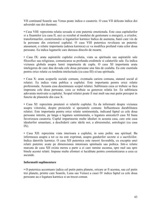 VII continand Soarele sau Venus poate indica o casatorie. O casa VII delicata indica doi
adversări sau doi dusmani.
• Casa VIII: reprezinta relatia sexuala si este puternic emotionala. Este casa capitalurilor
si a finantelor (cu casa II, aici ca rezultat al modului de gestionare a energiei), a crizelor,
transformarilor, ezoterismului si legaturilor karmice Indica de asemena, banii care vin de
la persoane din exteriorul cuplului. O casa VIII puternica reveleaza un puternic
atasament, o relatie importanta (adesea karmica) ce va modifica profund viata celor doua
persoane. Ea indica legaturile care dureaza dincolo de moarte.
• Casa IX: arata aspiratiile cuplului evolutia, viata sa spirituala sau aspiratiile sale
filozofice sau religioase, comunicarea sa profunda credintele si calatoriile sale. Ea indica
viziunea globala asupra lumii impartasita de cuplu. O casa XI importanta arata
intelegerea de care dau dovada cele doua persoane una fata de cealalta. Ea este esentiala
pentru orice relatie cu tendinta intelectuala (cu casa III) si/sau spirituala.
• Casa X: arata scopurile sociale comune, eventuala cariera comuna, statutul social al
relatiei. Ea indica viata publica a cuplului. Este importanta pentru orice relatie
profesionala. Aceasta casa desemneaza scopul relatiei. Subliniaza ceea ce trebuie sa faca
impreuna cele doua persoane, ceea ce trebuie sa genereze relatia lor. Ea subliniaza
adevarata motivatie a cuplului. Scopul relatiei poate fi mai mult sau mai putin perceput in
functie de planetele din casa X.
• Casa XI: reprezinta pnietenii si relatiile cuplului. Ea da informatii despre viziunea
asupra viitorului, despre proiectele si sperantele comune. Influenteaza durabilitatea
relatiei. Este importanta pentru orice relatie sentimentala, indicand faptul ca cele doua
persoane intretin, pe langa o legatura sentimentala, o legatura amicala.O casa XI buna
favorizeaza casatoria. Cuplul impartaseste multe idealuri in aceasta casa, care este casa
idealurilor umanitare, a deschiderii catre ideile noi, a altruismului, astrologiei (cu casa
IX).
• Casa XII: reprezinta viata interioara a cuplului, in sens psihic sau spiritual. Ba
informeaza asupra a tot ce nu este exprimat, asupra gandurilor secrete si a sacrifciilor.
Indica datoriile karmice. O casa XII puternica este rareori favorabila, cu exceptia unei
relatii puternic axate pe dimensiunea intenioara spinituala sau psihica. Intr-o relatie
marcata de casa XII exista mereu a parte a ei care ramine ascunsa, spre raul sau spre
binele acestei relatii. Impune multe efonturi si luciditate pentru constientizarea a ceea ce
ascunde.
Informatii suplimentare
• O puternica accentuare (adica cel putin patru planete, oricare ar fi acestea, sau cel putin
trei planete, printre care Soarele, Luna sau Venus) a casei IV indica faptul ca cele doua
persoane au o legatura karmica si un trecut comun.
43
 