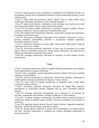 • Casa IV: caminul poate fi un loc al dezbaterii, al intalnirilor si al schimbului de idei. Cei
doi parteneri, discuta mult in intimitatea caminului. Formare intelectuala comuna. Lucrari
realizate acasa.
• Casa V: cuplu iubitor de activitati si placeri variate. Arata un cuplu creator si/sau
orientat spre exprimarea intelectuala. Uneori, dragoste platonica.
• Casa VI: aduce multe discutii si dezbateri in viata cotidiana sau la serviciu (in cazul
unor relatii profesionale). Uneori, munca intelectuala comuna.
• Casa VII: favorizeaza relatiile intelectuale cu persoane exterioare cuplului. Permite
semnarea contractelor. Arata un cuplu care se exprima foarte mult.
• Casa VIII: dezbateri privind aspectele financiare, ezoterismul, moartea sau reincarnarea.
Curiozitate in domeniul sexual.
• Casa IX: favorizeaza schimburile intelectuale si/sau spirituale. Curiozitate in ceea ce
priveste credintele, spiritualitatea, filozofia si ezoterismul. Calatorii importante.
Favorabila studiului in comun.
• Casa X: importanta comunicarii in acest cuplu. Telul acestei relatii poate fi legat de
exprimarea in scris sau verbala.
• Casa XI: favorizeaza prieteniile intelectuale cu tineri (sau tcu persoane cu un spirit
tanar). Proiecte in domeniul comunicarii. Interes pentru informatica sau pentru diverse
mijloace de transmitere a informatiei prin satelit.
• Casa XII: restrange comunicarea. Dificultati de intelegere in sanul cuplului. Secrete
intre parteneri.
Venus
• Casa I: accentueaza puterea de seductie a cuplului. Relatie sentimentala si/sau artistica.
Acest cuplu prezinta o imagine armonioasa.
• Casa II: mare senzualitate. Acorda importanta gusturilor comune. Nevoie de securitate
materiala. Uniune durabila.
• Casa III: asociaza comunicarea si sentimentele. Foarte buna intelegere intelectuala in
cadrul cuplului, marcata de sentimente de dragoste. Creatie comuna.
• Casa IV: acest cuplu isi exprima sentimentele in intimitate, acasa. Cuplu foarte
sentimental. Origine artistica.
• CasaV: favorizeaza legaturile, aventurile, activitatile din timpul liber, placerile,
senzualitatea si creativitatea artistica. Dragoste fata de copii. Favorabila relatiilor
amicale:
• Casa VI: restrange exprimarea sentimentelor sau le limiteaza la un domeniu de
activitate. Sentimentele sunt instabile. Cautarea echilibrului in viata cotidiana.
• Casa VII : excelenta intelegere sentimentala. Favorabila uniunii casatoriei asocierii si
contractelor. Impact al cuplului asupra celorlalti. Nevoia de a impartasi cat mai multe cu
partenerul.
• Casa VIII: puternica atractie sexuala. Deseori, regăsiri karmice. Importanta aspectelor
financiare. Atractie fata de mistere, ezoterism si moarte.
• Casa IX: atractie fata de calatoriile in cursul carora sentimentele sa se poata exprima
mai liber. Asociaza sentimentele si credintele sau evolutia spiritiuala, sentimentele si
nevoia de aventura.
46
 