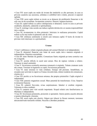 • Casa VII: acest cuplu are multe de invatat din intalnirile cu alte persoane, in ceea ce
priveste casatoria sau asocierea, echitatea si echilibrul intr-o relatie, precum si aspectul
oglinda.
• Casa VIII: acest cuplu trebuie sa invete sa se detaseze de problemele financiare si de
cele care tin de sexualitate. Invataminte ezoterice. Deseori, legatura karmica.
• Casa IX: cuplul trebuie sa cultive inlelepciunea si detasarea. Lectie in ceea ce priveste
credintele, idealurile, calatoriile si spiritualitatea.
• Casa X: restringe viata sociala sau induce cuplului dorinta de a-si asuma responsabilitati
intr-o cariera.
• Casa XI: invatanminte in sfera prieteniei. Intirziere in realizarea proiectelor. Cuplul
trebuie sa fie mai realist in planurile sale de viitor.
• Casa XII: refuleaza sentimente si emotii care mineaza cuplul. O lectie de invatat in
privinta vietii interioare si a spiritualitatii.
Uranus
• Casa I: subliniaza o relatie originala plasata sub semnul libertatii si al independentei.
• Casa II: domeniul financiar este tratat de acest cuplu intr-o maniera originala si
independenta. Puternica senzualitate.
• Casa III: mare libertate de gandire. Comunicare foarte originala pe teme ezoterice sau
de avangarda.
• Casa IV: pozitie dificila in cazul unei uniuni. Risc de ruptura violenta a relatiei.
Tensiune in sanul caminului.
• Casa V: favorizeaza aventurile amoroase romanesti si originale. Talente creatoare iesite
din comun. Tensiune in legaturile cu copiii. Favorizeaza prieteniile.
• Casa VI: mare tensiune in viata cotidiana. Energie sub presiune. Instabilitate, cu
exceptia unei activitati in raport cu Uranus (inventivitate, tehnici moderne de comunicare,
cinema etc.)
• Casa VII: pozitie ce nu favorizeaza uniunea, dar propice prieteniilor. Cuplu original si
independent.
• Casa VIII: puternic magnetism sexual. Mare potential de transformare. Crize. Surprize
in domeniul fnanciar.
• Casa IX: calatoiii frecvente, si/sau surprinzatoare. Idealuri si credinte originale.
Toleranta in sfera credintei.
• Casa X: cautarea unei vieti sociale importante. Scopul relatiei este familiarizarea cu
libertatea si independenta.
• Casa XI: favorizeaza prieteniile, proiectele si sperantele. Interes pentru cauzele altruiste
si pentru tehnologiile viitorului.
• Casa XII: acest cuplu este electric: fulgere pot izbucni in fiecare moment, tensiunea
descarcand toate tensiunile refulate. Necesita o abordare prudenta.
Neptun
49
 