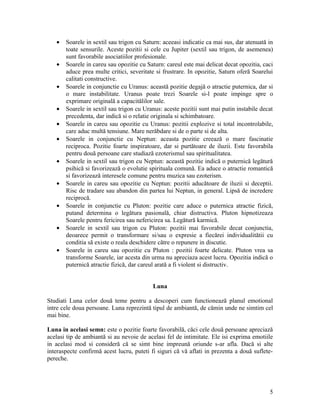 • Soarele in sextil sau trigon cu Saturn: aceeasi indicatie ca mai sus, dar atenuată in
toate sensurile. Aceste pozitii si cele cu Jupiter (sextil sau trigon, de asemenea)
sunt favorabile asociatiilor profesionale.
• Soarele in careu sau opozitie cu Saturn: careul este mai delicat decat opozitia, caci
aduce prea multe critici, severitate si frustrare. In opozitie, Saturn oferă Soarelui
calitati constructive.
• Soarele in conjunctie cu Uranus: această pozitie degajă o atractie puternica, dar si
o mare instabilitate. Uranus poate trezi Soarele si-l poate impinge spre o
exprimare originală a capacitălilor sale.
• Soarele in sextil sau trigon cu Uranus: aceste pozitii sunt mai putin instabile decat
precedenta, dar indică si o relatie originala si schimbatoare.
• Soarele in careu sau opozitie cu Uranus: pozitii explozive si total incontrolabile,
care aduc multă tensiune. Mare nerăbdare si de o parte si de alta.
• Soarele in conjunctie cu Neptun: aceasta pozitie creează o mare fascinatie
reciproca. Pozitie foarte inspiratoare, dar si purtătoare de iluzii. Este favorabila
pentru două persoane care studiază ezoterismul sau spiritualitatea.
• Soarele in sextil sau trigon cu Neptun: această pozitie indică o puternică legătură
psihică si favorizează o evolutie spirituala comună. Ea aduce o atractie romantică
si favorizează interesele comune pentru muzica sau ezoterism.
• Soarele in careu sau opozitie cu Neptun: pozitii aducătoare de iluzii si deceptii.
Risc de tradare sau abandon din partea lui Neptun, in general. Lipsă de incredere
reciprocă.
• Soarele in conjunctie cu Pluton: pozitie care aduce o puternica atractie fizică,
putand determina o legătura pasională, chiar distructiva. Pluton hipnotizeaza
Soarele pentru fericirea sau nefericirea sa. Legătură karmică.
• Soarele in sextil sau trigon cu Pluton: pozitii mai favorabile decat conjunctia,
deoarece permit o transformare si/sau o expresie a fiecărei individualitătii cu
conditia să existe o reala deschidere către o repunere in discutie.
• Soarele in careu sau opozitie cu Pluton : pozitii foarte delicate. Pluton vrea sa
transforme Soarele, iar acesta din urma nu apreciaza acest lucru. Opozitia indică o
puternică atractie fizică, dar careul arată a fi violent si distructiv.
Luna
Studiati Luna celor două teme pentru a descoperi cum functionează planul emotional
intre cele doua persoane. Luna reprezintă tipul de ambiantă, de cămin unde ne simtim cel
mai bine.
Luna in acelasi semn: este o pozitie foarte favorabilă, căci cele două persoane apreciază
acelasi tip de ambiantă si au nevoie de acelasi fel de intimitate. Ele isi exprima emotiile
in acelasi mod si consideră că se simt bine impreună oriunde s-ar afla. Dacă si alte
interaspecte confirmă acest lucru, puteti fi siguri că vă aflati in prezenta a două suflete-
pereche.
5
 