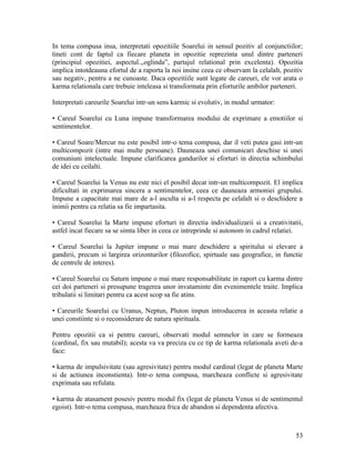 In tema compusa insa, interpretati opozitiile Soarelui in sensul pozitiv al conjunctiilor;
tineti cont de faptul ca fiecare planeta in opozitie reprezinta unul dintre parteneri
(principiul opozitiei, aspectul.,,oglinda”, partajul relational prin excelenta). Opozitia
implica intotdeauna efortul de a raporta la noi insine ceea ce observam la celalalt, pozitiv
sau negativ, pentru a ne cunoaste. Daca opozitiile sunt legate de careuri, ele vor arata o
karma relationala care trebuie inteleasa si transformata prin eforturile ambilor parteneri.
Interpretati careurile Soarelui intr-un sens karmic si evolutiv, in modul urmator:
• Careul Soarelui cu Luna impune transformarea modului de exprimare a emotiilor si
sentimentelor.
• Careul Soare/Mercur nu este posibil intr-o tema compusa, dar il veti putea gasi intr-un
multicompozit (intre mai multe persoane). Dauneaza unei comunicari deschise si unei
comuniuni intelectuale. Impune clarificarea gandurilor si eforturi in directia schimbului
de idei cu ceilalti.
• Careul Soarelui la Venus nu este nici el posibil decat intr-un multicompozit. El implica
dificultati in exprimarea sincera a sentimentelor, ceea ce dauneaza armoniei grupului.
Impune a capacitate mai mare de a-l asculta si a-l respecta pe celalalt si o deschidere a
inimii pentru ca relatia sa fie impartasita.
• Careul Soarelui la Marte impune eforturi in directia individualizarii si a creativitatii,
astfel incat fiecare sa se simta liber in ceea ce intreprinde si autonom in cadrul relatiei.
• Careul Soarelui la Jupiter impune o mai mare deschidere a spiritului si elevare a
gandirii, precum si largirea orizonturilor (filozofice, spirtuale sau geografice, in functie
de centrele de interes).
• Careul Soarelui cu Saturn impune o mai mare responsabilitate in raport cu karma dintre
cei doi parteneri si presupune tragerea unor invataminte din evenimentele traite. Implica
tribulatii si limitari pentru ca acest scop sa fie atins.
• Careurile Soarelui cu Uranus, Neptun, Pluton impun introducerea in aceasta relatie a
unei constiinte si o reconsiderare de natura spirituala.
Pentru opozitii ca si pentru careuri, observati modul semnelor in care se formeaza
(cardinal, fix sau mutabil); acesta va va preciza cu ce tip de karma relationala aveti de-a
face:
• karma de impulsivitate (sau agresivitate) pentru modul cardinal (legat de planeta Marte
si de actiunea inconstienta). Intr-o tema compusa, marcheaza conflicte si agresivitate
exprimata sau refulata.
• karma de atasament posesiv pentru modul fix (legat de planeta Venus si de sentimentul
egoist). Intr-o tema compusa, marcheaza frica de abandon si dependenta afectiva.
53
 
