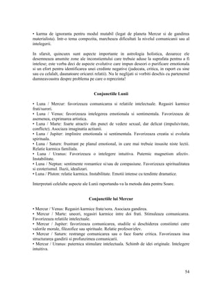 • karma de ignoranta pentru modul mutabil (legat de planeta Mercur si de gandirea
materialista). Intr-o tema compozita, marcheaza dificultati la nivelul comunicanii sau al
intelegerii.
In sfarsit, quincunx sunt aspecte importante in astrologia holistica, deoarece ele
desemneaza anumite zone ale inconstientului care trebuie aduse la suprafata pentnu a fi
intelese; este vorba deci de aspecte evolutive care impun deseori o purificare emotionala
si un efort pentru identificarea unei credinte negative (judecata, critica, in raport cu sine
sau cu celalalt, daunatoare oricarei relatii). Nu le neglijati si vorbiti deschis cu partenenul
dumneavoastra despre problema pe care o reprezinta!
Conjunctiile Lunii
• Luna / Mercur: favorizeaza comunicarea si relatiile intelectuale. Regasiri karmice
frati/surori.
• Luna / Venus: favorizeaza intelegerea emotionala si sentimentala. Favorizeaza de
asemenea, exprimarea artistica.
• Luna / Marte: foarte atractiv din punct de vedere sexual, dar delicat (impulsivitate,
conflicte). Asociaza imaginatia actiunii.
• Luna / Jupiter: implinire emotionala si sentimentala. Favorizeaza creatia si evolutia
spirituala.
• Luna / Saturn: frustrant pe planul emotional, in care mai trebuie insusite niste lectii.
Relatie karmica familiala.
• Luna / Uranus: Favorizeaza o intelegere intuitiva. Puternic magnetism afectiv.
Instabilitate.
• Luna / Neptun: sentimente romantice si/sau de compasiune. Favorizeaza spiritualitatea
si ezoterismul. Iluzii, idealizari.
• Luna / Pluton: relatie karmica. Instabilitate. Emotii intense cu tendinte dramatice.
Interpretati celelalte aspecte ale Lunii raportandu-va la metoda data pentru Soare.
Conjunctiile lui Mercur
• Mercur / Venus: Regasiri karmice frate/sora. Asociaza gandirea.
• Mercur / Marte: uneori, regasiri karmice intre doi frati. Stimuleaza comunicarea.
Favorizeaza relatiile intelectuale.
• Mercur / Jupiter: favorizeaza comunicarea, studiile si deschiderea constiintei catre
valorile morale, filozofice sau spirituale. Relatie profesor/elev.
• Mercur / Saturn: restrange comunicarea sau o face foarte critica. Favorizeaza insa
structurarea gandirii si profunzimea comunicarii.
• Mercur / Uranus: puternica stimulare intelectuala. Schimb de idei originale. Intelegere
intuitiva.
54
 