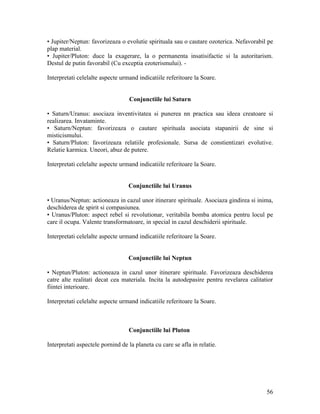• Jupiter/Neptun: favorizeaza o evolutie spirituala sau o cautare ozoterica. Nefavorabil pe
plap material.
• Jupiter/Pluton: duce la exagerare, la o permanenta insatisifactie si la autoritarism.
Destul de putin favorabil (Cu exceptia ezoterismului). -
Interpretati celelalte aspecte urmand indicatiile referitoare la Soare.
Conjunctiile lui Saturn
• Saturn/Uranus: asociaza inventivitatea si punerea nn practica sau ideea creatoare si
realizarea. Invataminte.
• Saturn/Neptun: favorizeaza o cautare spirituala asociata stapanirii de sine si
misticismului.
• Saturn/Pluton: favorizeaza relatiile profesionale. Sursa de constientizari evolutive.
Relatie karmica. Uneori, abuz de putere.
Interpretati celelalte aspecte urmand indicatiile referitoare la Soare.
Conjunctiile lui Uranus
• Uranus/Neptun: actioneaza in cazul unor itinerare spirituale. Asociaza gindirea si inima,
deschiderea de spirit si compasiunea.
• Uranus/Pluton: aspect rebel si revolutionar, veritabila bomba atomica pentru locul pe
care il ocupa. Valente transformatoare, in special in cazul deschiderii spirituale.
Interpretati celelalte aspecte urmand indicatiile referitoare la Soare.
Conjunctiile lui Neptun
• Neptun/Pluton: actioneaza in cazul unor itinerare spirituale. Favorizeaza deschiderea
catre alte realitati decat cea materiala. Incita la autodepasire pentru revelarea calitatior
fiintei interioare.
Interpretati celelalte aspecte urmand indicatiile referitoare la Soare.
Conjunctiile lui Pluton
Interpretati aspectele pornind de la planeta cu care se afla in relatie.
56
 