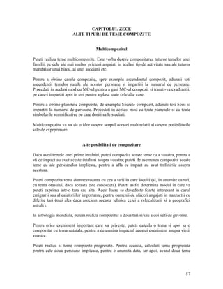 CAPITOLUL ZECE
ALTE TIPURI DE TEME COMPOZITE
Multicompozitul
Puteti realiza teme multicompozite. Este vorba despre compozitarea tuturor temelor unei
familii, pe cele ale mai multor prieteni angajati in acelasi tip de activitate sau ale tuturor
membrilor unui birou, ai unei asociatii etc.
Pentru a obtine casele compozite, spre exemplu ascendentul compozit, adunati toti
ascendentii temelor natale ale acestor persoane si impartiti la numarul de persoane.
Procedati in acelasi mod cu MC-ul pentru a gasi MC-ul compozit si trasati-va cvadrantii,
pe care-i impartiti apoi in trei pentru a plasa toate celelalte case.
Pentru a obtine planetele compozite, de exemplu Soarele cornpozit, adunati toti Sorii si
impartiti la numarul de persoane. Procedati in acelasi mod cu toate planetele si cu toate
simbolurile semnificative pe care doriti sa le studiati.
Muiticompozitu va va da o idee despre scopul acestei multirelatii si despre posibilitatile
sale de exprprimare.
Alte posibilitati de compozitare
Daca aveti temele unei prime intalniri, puteti compozita aceste teme cu a voastra, pentru a
sti ce impact au avut aceste intalniri asupra voastra; puteti de asemenea compozita aceste
teme cu ale persoanelor implicate, pentru a afla ce impact au avut tntllnirile asupra
acestora.
Puteti compozita tema dumneavoastra cu cea a tarii in care locuiti (si, in anumite cazuri,
cu tema orasului, daca aceasta este cunoscuta). Puteti astfel determina modul in care va
puteti exprima intr-o tara sau alta. Acest lucru se dovedeste foarte interesant in cazul
emigrarii sau al calatoriilor importante, pentru oamenii de afaceri angajati in tranzactii cu
diferite tari (mai ales daca asociem aceasta tehnica celei a relocalizarii si a geografiei
astrale).
In astrologia mondiala, putem realiza compozitul a doua tari si/sau a doi sefi de guverne.
Pentru orice eveniment important care va priveste, puteti calcula o tema si apoi sa o
compozitat cu tema natatala, pentru a determina impactul acestui eveniment asupra vietii
voastre.
Puteti realiza si teme compozite progresate. Pentru aceasta, calculati tema progresata
pentru cele doua persoane implicate, pentru o anumita data, iar apoi, avand doua teme
57
 