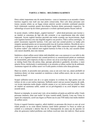 PARTEA A TREIA – REGĂSIRILE KARMICE
Orice relatie importanta este de esenta karmica - ceea ce inseamna ca ea ascunde o latura
karmica negativa mai mult sau mai putin consecventa. Deci cele doua persoane care
traiesc aceasta relatie au un bagaj comun anterior acestei existente continand anumite
lectii relationale esentiale pentru dezvoltarea fiecăreia dintre persoanele respective. Se
subintelege că acest tip de relatie generează o evolutie spirituala pentru fiecare individ.
In aceste situatii, vorbim despre ,,regăsiri karmice” – adică două persoane care tocmai s-
au intalnit se cunosteau de fapt din alte existente si au experimentat deja alte relatii
impreună. Aceste regăsiri karmice prezintă mai multe avantaje sau inconveniente, după
cum legatura karmica este mai degrabă negativa sau pozitiva. Färă a utiliza astrologia, va
puteti recunoaste regasirile karmice. Cele care sunt mai curand pozitive se traduc prin
simpatie spontană pentru un (o) necunoscut(ä) inca de la prima intalnire. Rezultă de aici o
prietenie sau o dragoste care se dezvoltă foarte rapid. Bine cunoscuta expresie ,,dragoste
la prima vedere” este indiciul unor regäsiri karmice la bine si la räu, caci această relatie
este rareori durabilä, desi este intensä.
Intalnirea a două suflete-surori (doüa individualitäti care s-au cunoscut si s-au iubit in alte
vieti si au o legaturá karmică mai curand pozitiva) se caracterizează printr-un sentiment
de recunostinta, prin impresia că deja se cunosc sau că au avut deja ocazia de a se intalni;
se inteleg foarte bine din prima clipa, aproape ghicindu-si gandurile; dovedesc o mare
atractie fizica, intelectuala si sentimentala si au senzatia ca iubesc acelasi tip de ambiantä.
Asemenea regasiri de suflete surori vor fi utile pentru evolutia celor doua persoane.
Dacă nu simtiti, in prezentla unei persoane, ceea ce am scris mai sus, atunci probabil că
intalnirea dintre voi doar seamänă cu intalnirea a două suflete-surori, dar nu este cazul.
Atentie la iluzii!
Scopul sufletelor-surori este de a se ajuta reciproc in evolutia lor, fapt pentru care ele
trebuie să stie ce pot realiza impreuna. Sufletele-surori sunt pe aceeasi lungime de undä,
vor invata impreuna multe despre relatiile umane si se vor motiva unul pe celalalt. Daca
ati intalnit un asemenea suflet, sunteti un (o) privilegiat(ä) si nu aveti dreptul sa ratati
această sansä.
Rareori se intampla, in cursul unei vieti, să nu intalnim cel putin un astfel de suflet. Unele
persoane intalnesc chiar mai multe! In tema voastră natalä, Soarele, Luna sau Venus in
aspect de conjunctie, sextil sau trigon cu Pluton sau in casa VIII indica mai multe intalniri
de suflete-surori.
Exista si regasiri karmice negative, adică intalniri cu persoane din trecut cu care ati avut
relatii proaste ce au creat datorii karmice (unul dintre parteneri l-a facut sa sufere pe
celalalt si a contractat o datorie fata de el). Interaspectele de careu sau de opozitie (si
chiar de quincunx) indică probleme care trebuie rezolvate intre doi indivizi. Dacă aceste
59
 