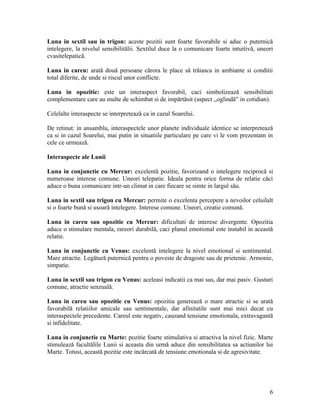 Luna in sextil sau in trigon: aceste pozitii sunt foarte favorabile si aduc o puternică
intelegere, la nivelul sensibilitălii. Sextilul duce la o comunicare foarte intuitivă, uneori
cvasitelepatică.
Luna in careu: arată două persoane cărora le place să trăiasca in ambiante si conditii
total diferite, de unde si riscul unor conflicte.
Luna in opozitie: este un interaspect favorabil, caci simbolizează sensibilitati
complementare care au multe de schimbat si de impărtăsit (aspect ,,oglindă” in cotidian).
Celelalte interaspecte se interpretează ca in cazul Soarelui.
De retinut: in ansamblu, interaspectele unor planete individuale identice se interpretează
ca si in cazul Soarelui, mai putin in situatiile particulare pe care vi le vom prezentam in
cele ce urmează.
Interaspecte ale Lunii
Luna in conjunctie cu Mercur: excelentă pozitie, favorizand o intelegere reciprocă si
numeroase interese comune. Uneori telepatie. Ideala pentru orice forma de relatie căci
aduce o buna comunicare intr-un climat in care fiecare se simte in largul său.
Luna in sextil sau trigon cu Mercur: permite o excelenta percepere a nevoilor celuilalt
si o foarte bună si usoară intelegere. Interese comune. Uneori, creatie comună.
Luna in careu sau opozitie cu Mercur: dificultati de interese divergente. Opozitia
aduce o stimulare mentala, rareori durabilă, caci planul emotional este instabil in această
relatie.
Luna in conjunctie cu Venus: excelentă intelegere la nivel emotional si sentimental.
Mare atractie. Legătură puternică pentru o poveste de dragoste sau de prietenie. Armonie,
simpatie.
Luna in sextil sau trigon cu Venus: aceleasi indicatii ca mai sus, dar mai pasiv. Gusturi
comune, atractie senzuală.
Luna in careu sau opozitie cu Venus: opozitia generează o mare atractie si se arată
favorabilă relatiilor amicale sau sentimentale, dar afinitatile sunt mai mici decat cu
interaspectele precedente. Careul este negativ, cauzand tensiune emotionala, extravagantă
si infidelitate.
Luna in conjunctie cu Marte: pozitie foarte stimulativa si atractiva la nivel fizic. Marte
stimulează facultălile Lunii si aceasta din urmă aduce din sensibilitatea sa actiunilor lui
Marte. Totusi, această pozitie este incărcată de tensiune emotionala si de agresivitate.
6
 
