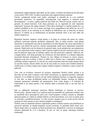 interaspecte implică planete individule, pe de o parte, si Saturn sau Pluton pe de alta parte
si/sau casele VIII si XII, vă aflati in prezenta unor regasiri karmice delicate.
Uneóri, comparand temele unui cuplu, astrologul se intreabă de ce s-au casätorit
persoanele respective. In ansamblu, interaspectele sunt negative si sinastria pare
descurajatoare - si totusi, cuplul există de mai multi ani. Motivul acestei situatii este, in
general, de natură karmicä. Cele doua persoane au cu sigurantă de trait impreună
experiente/ incercari (de reglat conturi!). Chiar dacă astrologul i-a intalnit inainte de a se
casätori, probabil ca nu i-ar fi putut convinge să se razgandeasca (de altfel nici nu ar fi
incercat, pentru că un astrolog nu are dreptul să influenteze sau sa intervina in karma
altcuiva; el trebuie să se multumeasca sa prezinte punctele forte si pe cele slabe ale
relatiei respective).
Regäsirile karmice negative există pentru a vă ajuta să evoluati din punct de vedere
spiritual, rezolvand anumite probleme relationale. Dar, in zilele noastre, cand planul
emotional si sentimental este atat de perturbat la nivelul planetei din cauza egoismului in
crestere, este dificil de rezolvat o karma sentimentalä, astfel incat majoritatea oamenilor
esueaza. După cativa ani de cäsatorie (in general sapte, nouä, paisprezece sau optsprezece
ani, care reprezintă cicluri majore), dacă o karma negativă nü este rezolvata (ceea ce este
usor de apreciat, dupa cum se intelege cuplul, este mai potrivită o separare. Adeseori, de-
a lungul anilor, cele două persoane au evoluat pe cäi total diferite si a rämane impreuna
inseamnă blocarea amandurora. Nimeni nu este obligat să traiască cu cineva anume.
Singurul scop este evolutia; si dacă va aflati intr-o situatie care o impiedicä, trebuie să
schimbati situatia respectivä. In ziua de azi, cand cunoastem mult mai multi oameni decat
in secolele trecute, fiecare dintre noi are de mai multe ori ocazia unor intalniri karmice.
Astfel incat a te bloca asupra unei singure intalniri negative constituie o grava eroare de
judecatä.
Cine vrea sa evolueze, incearcă să sesizeze importanta fiecärei relatii, pentru a se
dezvolta cat mai mult si pentru a träi relatii armonioase cu regasirile pozitive; individul
respectiv se va strädui să rezolve cat mai multe probleme karmice cu regasirile negative
si, mai ales, sa traga invätäminte pentru a-si imbunätäti situatia. Aceasta nu implica
neaparat numeroase schimbäri ale partenerului. Este vorba despre a fi suficient de
responsabil si de matur pentru a trai relatiile dand si primind mult si cat mai bun cu
putintä.
Iată ce subliniază astrologul american Martin Schulman in lucrarea sa Karmic
Relationship: ,,Karma tinde sa se exprime printr-un ansamblu de experiente similare care
se manifestă intr-o perioadă de cativa ani. Cand incepem o relatie, aceasta se intamplă
adeseori pentru ca vedem la celalalt individ, in mod inconstient, ceva care ne poate ajuta
sa rezolväm o problema karmica. Cu alte cuvinte, atragem ceea ce avem nevoie irnr-un
moment al vietii noastre in care suntem pregätiti sa intelegem”.
Trebuie stiut că intalnirile karmice importante pentru evolutia noastra sunt planificate in
universul spiritual, in timpul pregatirii acestei incarnari, in perioada dintre două vieti.
Putem alege intre a le suporta in mod inconstient sau, dimpotrivä, a incerca sa intelegem
ratiunea spirituală de a fi a fiecäreia. Si aici ne vine in ajutor astrologia holistica
relationalä.
60
 