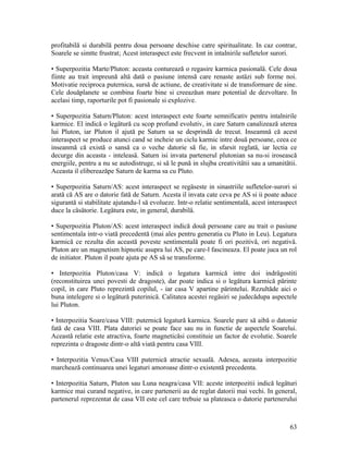 profitabilă si durabilă pentru doua persoane deschise catre spiritualitate. In caz contrar,
Soarele se simtte frustrat; Acest interaspect este frecvent in intalnirile sufletelor surori.
• Superpozitia Marte/Pluton: aceasta conturează o regasire karmica pasionalä. Cele doua
fiinte au trait impreună altä dată o pasiune intensă care renaste astäzi sub forme noi.
Motivatie reciproca puternica, sursă de actiune, de creativitate si de transformare de sine.
Cele douăplanete se combina foarte bine si creeazăun mare potential de dezvoltare. In
acelasi timp, raporturile pot fi pasionale si explozive.
• Superpozitia Saturn/Pluton: acest interaspect este foarte semnificativ pentru intalnirile
karmice. El indică o legätură cu scop profund evolutiv, in care Saturn canalizează uterea
lui Pluton, iar Pluton il ajută pe Saturn sa se desprindă de trecut. Inseamnă că acest
interaspect se produce atunci cand se incheie un ciclu karmic intre două persoane, ceea ce
inseanmă că există o sansă ca o veche datorie să fie, in sfarsit reglatä, iar lectia ce
decurge din aceasta - inteleasä. Saturn isi invata partenerul plutonian sa nu-si irosească
energiile, pentru a nu se autodistruge, si să le pună in slujba creativitätii sau a umanitätii.
Aceasta il elibereazăpe Saturn de karma sa cu Pluto.
• Superpozitia Saturn/AS: acest interaspect se regäseste in sinastriile sufletelor-surori si
arată că AS are o datorie fată de Saturn. Acesta il invata cate ceva pe AS si ii poate aduce
sigurantă si stabilitate ajutandu-l să evolueze. Intr-o relatie sentimentală, acest interaspect
duce la cäsätorie. Legätura este, in general, durabilä.
• Superpozitia Pluton/AS: acest interaspect indică două persoane care au trait o pasiune
sentimentala intr-o viată precedentă (mai ales pentru generatia cu Pluto in Leu). Legatura
karmică ce rezulta din această poveste sentimentală poate fi ori pozitivä, ori negativä.
Pluton are un magnetism hipnotic asupra lui AS, pe care-l fascineaza. El poate juca un rol
de initiator. Pluton il poate ajuta pe AS să se transforme.
• Interpozitia Pluton/casa V: indică o legatura karmică intre doi indrägostiti
(reconstituirea unei povesti de dragoste), dar poate indica si o legätura karmică pärinte
copil, in care Pluto reprezintă copilul, - iar casa V apartine pärintelui. Rezultăde aici o
buna intelegere si o legätură puterinicä. Calitatea acestei regäsiri se judecădupa aspectele
lui Pluton.
• Interpozitia Soare/casa VIII: puternică legatură karmica. Soarele pare să aibă o datonie
fată de casa VIII. Plata datoriei se poate face sau nu in functie de aspectele Soarelui.
Această relatie este atractiva, foarte magneticăsi constituie un factor de evolutie. Soarele
reprezinta o dragoste dintr-o altă viată pentru casa VIII.
• Interpozitia Venus/Casa VIII puternică atractie sexualä. Adesea, aceasta interpozitie
marchează continuarea unei legaturi amoroase dintr-o existentă precedenta.
• Interpozitia Saturn, Pluton sau Luna neagra/casa VII: aceste interpozitii indică legäturi
karmice mai curand negative, in care partenerii au de reglat datorii mai vechi. In general,
partenerul reprezentat de casa VII este cel care trebuie sa plateasca o datorie partenerului
63
 