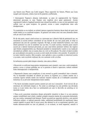 sau Saturn (sau Pluton sau Luńă neagra). Daca aspectele lui Saturn, Pluton sau Luna
neagră sunt stresante, relatia riscă să fie puternic conflictuala.
• Jnteraspecte Neptun/o planeta individuala: se pare că superpozitiile lui Neptun
determină persoana in care Neptun este implicat sä-si ajute partenerul. Aceste
superpozitii indică o legätură karmică mai cürand favorabila, in care cei doi parteneri sunt
suflete care se ajuta reciproc. In general, exista o mare complicitate intre cele
douăpersoane.
Va reamintim ca nu trebuie sa retineti ipoteza regasirior karmice decat dacă ati gasit mai
multe indicii ce se confirmă reciproc. In general veti retine cinci sau sase elemente dintre
cele pe care le-am indicat.
Pe de alta parte, atunci cand scriem ca o persoana are o datorie fată de partenerul sau, nu
inseamnă ca acesta trebuie considerat un rau facator de cea mai joasă petä, in timp ce
partenerul säu este de o puritate virginala. De fapt, in toate intalnirile karmice, nici unul
dintre parteneri nu este in totalitate rau sau bun. Cu toate acestea, sinastria pune uneori
accent pe o datorie karmică personala, pe care unul dintre parteneri trebuie săo regleze
spre binele companiornülui sau. Ramaneti prudent in interpretarile voastre si nu-l judecati
niciodată pe celälalt, mai cu seama daca nu vreti sa fiti judecat. Nu uitati că dacă existäm
pe acest pämant este pentru ca avem cu totii multe de invätat si de asimilat. Si amintiti-vă
ca toate relatiile noastre, färă exceptie, sunt oglinda a ceea ce purtäm in interiorul nostru
si ça atare, sunt excelente mijloace de a ne cunoaste si de a evolua.
In incheierea acestei pärti despre sińastrie, iata cateva sfaturi:
• Rezervati-va suficient timp pentru interpretarea unei sinastrii, care este o artă complexä;
pentru a avea o viziune globalăc are sa va permita si faceti o apreciere, trebuie studiate
toate interaspectele si interpozitiile.
• Raporturile ümane sunt complicate si este normal sa gasiti contradictii intr-o sinastrie.
Nu va hazardati niciodata să sfatuiti pe cineva in legatura cu o relatie inainte de a
examina riguros temele natale (nu realizati sinastrii inainte de a fi dobandit cunostinte
temeinice in ce priveste interpretarea temei natale).
• Nu faceti niciodata sinastrii pentru oameni pe care nu-i cunoasteti. Aveti nevoie de un
minimum de informatii despre ei. Nu uitati ca astrologia nu este profetie sau divinatie
(ceea ce n-are nimic de-a face cu sentimentele pe care le dezvolta un astrolog ce isi
deschide inima)
• Daca aveti cunostinte temeinice despre principiile sinastriei si daca vi se cere parerea
asupra variabilitatii unei relatii, studiati complet sinastria inainte de a prezenta elementele
pro sau contra, ramanand total detasat. Puneti accentul pe aspectele pozitive, care permit
inflorirea relatiei, si indicati punctele slabe, subliniind posibilitatile de ameliorare (daca
sunteti capabil sa gasiti idei in acest sens), dar abtineti-va să va exprinmati opiniile, caci
treaba dumneavoastră nu este să judecati, ci să evaluati, in mod impartial, sansele si
64
 
