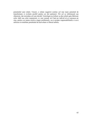 potentialul unei relatii. Uneori, o relatie negativă contine cel mai mare potential de
transformare si evolutie posibil pentru cei doi parteneri. Fiti cel ce informează sau
sfatuieste, dar niciodata cel care decide! Astrologia nu trebuie sa dea solutii gata fabricate
celor slabi sau celor neajutorati, ci, mai curand, sä-l facă pe individ să se cunoasca pe
sine, pentru a-si putea rezolva singur problemele, sa-si accepte reaponsabilitatile si sa-si
utilizeze in totalitate poteńtialul de dezvoltare si liberul arbitru.
65
 