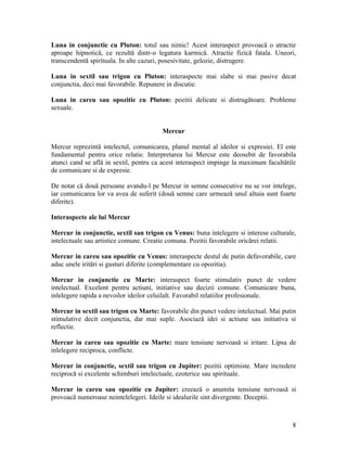 Luna in conjunctie cu Pluton: totul sau nimic! Acest interaspect provoacă o atractie
aproape hipnotică, ce rezultă dintr-o legatura karmică. Atractie fizică fatala. Uneori,
transcendentă spirituala. In alte cazuri, posesivitate, gelozie, distrugere.
Luna in sextil sau trigon cu Pluton: interaspecte mai slabe si mai pasive decat
conjunctia, deci mai favorabile. Repunere in discutie.
Luna in careu sau opozitie cu Pluton: pozitii delicate si distrugătoare. Probleme
sexuale.
Mercur
Mercur reprezintă intelectul, comunicarea, planul mental al ideilor si expresiei. El este
fundamental pentru orice relatie. Interpretarea lui Mercur este deosebit de favorabila
atunci cand se află in sextil, pentru ca acest interaspect impinge la maximum facultătile
de comunicare si de expresie.
De notat că două persoane avandu-l pe Mercur in semne consecutive nu se vor intelege,
iar comunicarea lor va avea de suferit (două semne care urmează unul altuia sunt foarte
diferite).
Interaspecte ale lui Mercur
Mercur in conjunctie, sextil san trigon cu Venus: buna intelegere si interese culturale,
intelectuale sau artistice comune. Creatie comuna. Pozitii favorabile oricărei relatii.
Mercur in careu sau opozitie cu Venus: interaspecte destul de putin defavorabile, care
aduc unele iritări si gusturi diferite (complementare cu opozitia).
Mercur in conjunctie cu Marte: interaspect foarte stimulativ punct de vedere
intelectual. Excelent pentru actiuni, initiative sau decizii comune. Comunicare buna,
inlelegere rapida a nevoilor ideilor celuilalt. Favorabil relatiilor profesionale.
Mercur in sextil sau trigon cu Marte: favorabile din punct vedere intelectual. Mai putin
stimulative decit conjunctia, dar mai suple. Asociază idei si actiune sau initiativa si
reflectie.
Mercur in careu sau opozitie cu Marte: mare tensiune nervoasă si iritare. Lipsa de
inlelegere reciproca, conflicte.
Mercur in conjunctie, sextil sau trigon cu Jupiter: pozitii optimiste. Mare incredere
reciprocă si excelente schimburi intelectuale, ezoterice sau spirituale.
Mercur in careu sau opozitie cu Jupiter: creează o anumita tensiune nervoasă si
provoacă numeroase neintelelegeri. Ideile si idealurile sint divergente. Deceptii.
8
 
