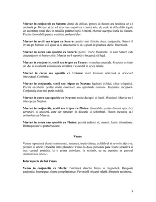 Mercur in conjunctie cu Saturn: destul de delicat, pentru că Saturn are tendinta de a-l
controla pe Mercur si de a-l structura impotriva vointei sale, de unde si dificultăti legate
de autoritate (mai ales in relaliile parinte/copil. Uneori, Mercur acceptă lectia lui Saturn.
Pozitie favorabilă pentru o relatie profesor/elev.
Mercur in sextil sau trigon cu Saturn: pozitii mai fericite decat conjunctia. Saturn il
invată pe Mercur si il ajută să-si structureze si să-si pună in practică ideile. Interesant.
Mercur in careu sau opozitie cu Saturn: pozitii foarte frustrante, in care Saturn este
descurajator si foarte critic. Mercur nu-l suportă si incearcă să fugă.
Mercur in conjunctie, sextil sau trigon cu Uranus: stimulare mentala. Fructuos schimb
de idei si excelentă comunicare creativă. Favorabil in orice relatie.
Mercur in careu sau opozitie cu Uranus: mare tensiune nervoasă si dezacord
intelectual. Confuzie.
Mercur in conjunctie, sextil sau trigon cu Neptun: legătură psihică, chiar telepatică.
Pozitii excelente pentru studii ezotenice sau spinituale comune. Inspiratie reciprocă.
Conjunctia este mai putin stabilă.
Mercur in careu sau opozitie cu Neptun: multe deceptii si iluzii. Minciuni. Mercur nu-l
intelege pe Neptun.
Mercur in conjunctie, sextil sau trigon cu Pluton: favorabile pentru domnii specifice
cercetării si analizei, care cer repuneri in discutie si schimbări. Pluton incearca să-l
controleze pe Mercur.
Mercur in careu sau opozitie cu Pluton: pozitii nefaste si, uneori, foarte dăunatoare.
Distrugatoare si perturbatoare.
Venus
Venus reprezintă planul sentimental, uniunea, impărtăsirea, echilibrul si nevoile afective,
precum si artele. Opozitia intre planetele Venus la doua persoane pare foarte atractivă si
mai curand pozitivă, la o prima abordare. In schimb, ea nu permite in general
durabilitatea relaliei.
Interaspecte ale lui Venus
Venus in conjunctie cu Marte: Puternică atractie fizica si magnetică. Dragoste
pasionala. Interaspect foarte complementar. Favorabil oricarei relatii. Simpatie reciproca.
9
 