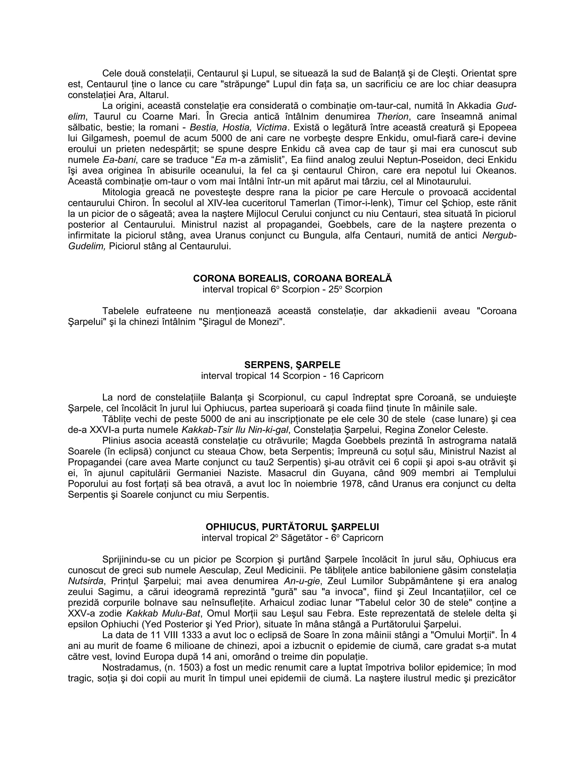 Cele două constelaţii, Centaurul şi Lupul, se situează la sud de Balanţă şi de Cleşti. Orientat spre
est, Centaurul ţine o lance cu care "străpunge" Lupul din faţa sa, un sacrificiu ce are loc chiar deasupra
constelaţiei Ara, Altarul.
La origini, această constelaţie era considerată o combinaţie om-taur-cal, numită în Akkadia Gud-
elim, Taurul cu Coarne Mari. În Grecia antică întâlnim denumirea Therion, care înseamnă animal
sălbatic, bestie; la romani - Bestia, Hostia, Victima. Există o legătură între această creatură şi Epopeea
lui Gilgamesh, poemul de acum 5000 de ani care ne vorbeşte despre Enkidu, omul-fiară care-i devine
eroului un prieten nedespărţit; se spune despre Enkidu că avea cap de taur şi mai era cunoscut sub
numele Ea-bani, care se traduce “Ea m-a zămislit”, Ea fiind analog zeului Neptun-Poseidon, deci Enkidu
îşi avea originea în abisurile oceanului, la fel ca şi centaurul Chiron, care era nepotul lui Okeanos.
Această combinaţie om-taur o vom mai întâlni într-un mit apărut mai târziu, cel al Minotaurului.
Mitologia greacă ne povesteşte despre rana la picior pe care Hercule o provoacă accidental
centaurului Chiron. În secolul al XIV-lea cuceritorul Tamerlan (Timor-i-lenk), Timur cel Şchiop, este rănit
la un picior de o săgeată; avea la naştere Mijlocul Cerului conjunct cu niu Centauri, stea situată în piciorul
posterior al Centaurului. Ministrul nazist al propagandei, Goebbels, care de la naştere prezenta o
infirmitate la piciorul stâng, avea Uranus conjunct cu Bungula, alfa Centauri, numită de antici Nergub-
Gudelim, Piciorul stâng al Centaurului.
CORONA BOREALIS, COROANA BOREALĂ
interval tropical 6o
Scorpion - 25o
Scorpion
Tabelele eufrateene nu menţionează această constelaţie, dar akkadienii aveau "Coroana
Şarpelui" şi la chinezi întâlnim "Şiragul de Monezi".
SERPENS, ŞARPELE
interval tropical 14 Scorpion - 16 Capricorn
La nord de constelaţiile Balanţa şi Scorpionul, cu capul îndreptat spre Coroană, se unduieşte
Şarpele, cel încolăcit în jurul lui Ophiucus, partea superioară şi coada fiind ţinute în mâinile sale.
Tăbliţe vechi de peste 5000 de ani au inscripţionate pe ele cele 30 de stele (case lunare) şi cea
de-a XXVI-a purta numele Kakkab-Tsir Ilu Nin-ki-gal, Constelaţia Şarpelui, Regina Zonelor Celeste.
Plinius asocia această constelaţie cu otrăvurile; Magda Goebbels prezintă în astrograma natală
Soarele (în eclipsă) conjunct cu steaua Chow, beta Serpentis; împreună cu soţul său, Ministrul Nazist al
Propagandei (care avea Marte conjunct cu tau2 Serpentis) şi-au otrăvit cei 6 copii şi apoi s-au otrăvit şi
ei, în ajunul capitulării Germaniei Naziste. Masacrul din Guyana, când 909 membri ai Templului
Poporului au fost forţaţi să bea otravă, a avut loc în noiembrie 1978, când Uranus era conjunct cu delta
Serpentis şi Soarele conjunct cu miu Serpentis.
OPHIUCUS, PURTĂTORUL ŞARPELUI
interval tropical 2o
Săgetător - 6o
Capricorn
Sprijinindu-se cu un picior pe Scorpion şi purtând Şarpele încolăcit în jurul său, Ophiucus era
cunoscut de greci sub numele Aesculap, Zeul Medicinii. Pe tăbliţele antice babiloniene găsim constelaţia
Nutsirda, Prinţul Şarpelui; mai avea denumirea An-u-gie, Zeul Lumilor Subpământene şi era analog
zeului Sagimu, a cărui ideogramă reprezintă "gură" sau "a invoca", fiind şi Zeul Incantaţiilor, cel ce
prezidă corpurile bolnave sau neînsufleţite. Arhaicul zodiac lunar "Tabelul celor 30 de stele" conţine a
XXV-a zodie Kakkab Mulu-Bat, Omul Morţii sau Leşul sau Febra. Este reprezentată de stelele delta şi
epsilon Ophiuchi (Yed Posterior şi Yed Prior), situate în mâna stângă a Purtătorului Şarpelui.
La data de 11 VIII 1333 a avut loc o eclipsă de Soare în zona mâinii stângi a "Omului Morţii". În 4
ani au murit de foame 6 milioane de chinezi, apoi a izbucnit o epidemie de ciumă, care gradat s-a mutat
către vest, lovind Europa după 14 ani, omorând o treime din populaţie.
Nostradamus, (n. 1503) a fost un medic renumit care a luptat împotriva bolilor epidemice; în mod
tragic, soţia şi doi copii au murit în timpul unei epidemii de ciumă. La naştere ilustrul medic şi prezicător
 