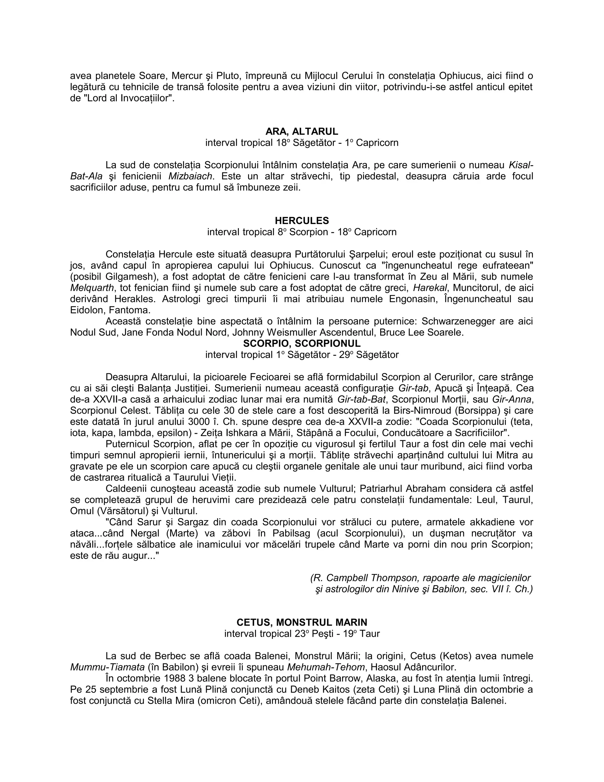 avea planetele Soare, Mercur şi Pluto, împreună cu Mijlocul Cerului în constelaţia Ophiucus, aici fiind o
legătură cu tehnicile de transă folosite pentru a avea viziuni din viitor, potrivindu-i-se astfel anticul epitet
de "Lord al Invocaţiilor".
ARA, ALTARUL
interval tropical 18o
Săgetător - 1o
Capricorn
La sud de constelaţia Scorpionului întâlnim constelaţia Ara, pe care sumerienii o numeau Kisal-
Bat-Ala şi fenicienii Mizbaiach. Este un altar străvechi, tip piedestal, deasupra căruia arde focul
sacrificiilor aduse, pentru ca fumul să îmbuneze zeii.
HERCULES
interval tropical 8o
Scorpion - 18o
Capricorn
Constelaţia Hercule este situată deasupra Purtătorului Şarpelui; eroul este poziţionat cu susul în
jos, având capul în apropierea capului lui Ophiucus. Cunoscut ca "îngenuncheatul rege eufrateean"
(posibil Gilgamesh), a fost adoptat de către fenicieni care l-au transformat în Zeu al Mării, sub numele
Melquarth, tot fenician fiind şi numele sub care a fost adoptat de către greci, Harekal, Muncitorul, de aici
derivând Herakles. Astrologi greci timpurii îi mai atribuiau numele Engonasin, Îngenuncheatul sau
Eidolon, Fantoma.
Această constelaţie bine aspectată o întâlnim la persoane puternice: Schwarzenegger are aici
Nodul Sud, Jane Fonda Nodul Nord, Johnny Weismuller Ascendentul, Bruce Lee Soarele.
SCORPIO, SCORPIONUL
interval tropical 1o
Săgetător - 29o
Săgetător
Deasupra Altarului, la picioarele Fecioarei se află formidabilul Scorpion al Cerurilor, care strânge
cu ai săi cleşti Balanţa Justiţiei. Sumerienii numeau această configuraţie Gir-tab, Apucă şi Înţeapă. Cea
de-a XXVII-a casă a arhaicului zodiac lunar mai era numită Gir-tab-Bat, Scorpionul Morţii, sau Gir-Anna,
Scorpionul Celest. Tăbliţa cu cele 30 de stele care a fost descoperită la Birs-Nimroud (Borsippa) şi care
este datată în jurul anului 3000 î. Ch. spune despre cea de-a XXVII-a zodie: "Coada Scorpionului (teta,
iota, kapa, lambda, epsilon) - Zeiţa Ishkara a Mării, Stăpână a Focului, Conducătoare a Sacrificiilor".
Puternicul Scorpion, aflat pe cer în opoziţie cu vigurosul şi fertilul Taur a fost din cele mai vechi
timpuri semnul apropierii iernii, întunericului şi a morţii. Tăbliţe străvechi aparţinând cultului lui Mitra au
gravate pe ele un scorpion care apucă cu cleştii organele genitale ale unui taur muribund, aici fiind vorba
de castrarea ritualică a Taurului Vieţii.
Caldeenii cunoşteau această zodie sub numele Vulturul; Patriarhul Abraham considera că astfel
se completează grupul de heruvimi care prezidează cele patru constelaţii fundamentale: Leul, Taurul,
Omul (Vărsătorul) şi Vulturul.
"Când Sarur şi Sargaz din coada Scorpionului vor străluci cu putere, armatele akkadiene vor
ataca...când Nergal (Marte) va zăbovi în Pabilsag (acul Scorpionului), un duşman necruţător va
năvăli...forţele sălbatice ale inamicului vor măcelări trupele când Marte va porni din nou prin Scorpion;
este de rău augur..."
(R. Campbell Thompson, rapoarte ale magicienilor
şi astrologilor din Ninive şi Babilon, sec. VII î. Ch.)
CETUS, MONSTRUL MARIN
interval tropical 23o
Peşti - 19o
Taur
La sud de Berbec se află coada Balenei, Monstrul Mării; la origini, Cetus (Ketos) avea numele
Mummu-Tiamata (în Babilon) şi evreii îi spuneau Mehumah-Tehom, Haosul Adâncurilor.
În octombrie 1988 3 balene blocate în portul Point Barrow, Alaska, au fost în atenţia lumii întregi.
Pe 25 septembrie a fost Lună Plină conjunctă cu Deneb Kaitos (zeta Ceti) şi Luna Plină din octombrie a
fost conjunctă cu Stella Mira (omicron Ceti), amândouă stelele făcând parte din constelaţia Balenei.
 