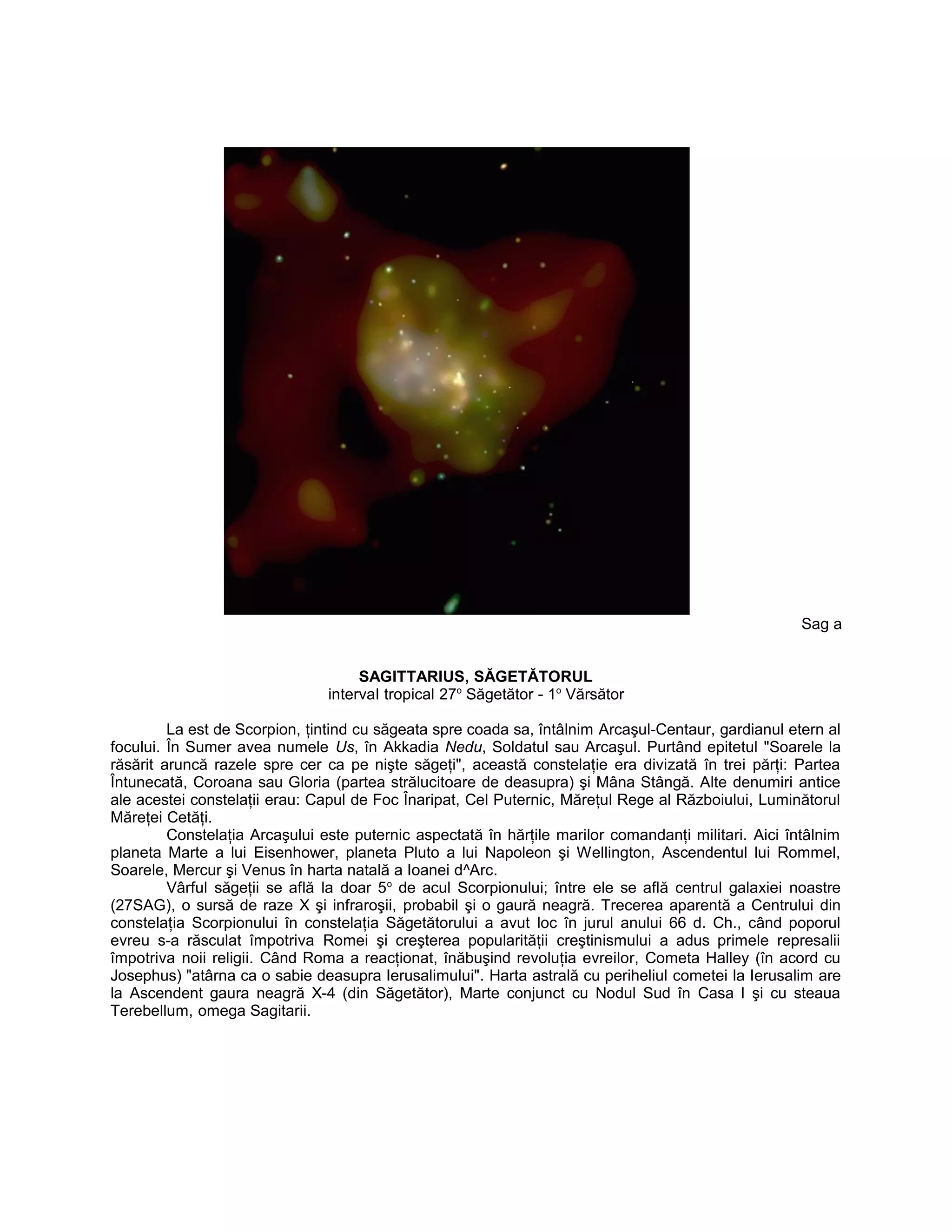 Sag a
SAGITTARIUS, SĂGETĂTORUL
interval tropical 27o
Săgetător - 1o
Vărsător
La est de Scorpion, ţintind cu săgeata spre coada sa, întâlnim Arcaşul-Centaur, gardianul etern al
focului. În Sumer avea numele Us, în Akkadia Nedu, Soldatul sau Arcaşul. Purtând epitetul "Soarele la
răsărit aruncă razele spre cer ca pe nişte săgeţi", această constelaţie era divizată în trei părţi: Partea
Întunecată, Coroana sau Gloria (partea strălucitoare de deasupra) şi Mâna Stângă. Alte denumiri antice
ale acestei constelaţii erau: Capul de Foc Înaripat, Cel Puternic, Măreţul Rege al Războiului, Luminătorul
Măreţei Cetăţi.
Constelaţia Arcaşului este puternic aspectată în hărţile marilor comandanţi militari. Aici întâlnim
planeta Marte a lui Eisenhower, planeta Pluto a lui Napoleon şi Wellington, Ascendentul lui Rommel,
Soarele, Mercur şi Venus în harta natală a Ioanei d^Arc.
Vârful săgeţii se află la doar 5o
de acul Scorpionului; între ele se află centrul galaxiei noastre
(27SAG), o sursă de raze X şi infraroşii, probabil şi o gaură neagră. Trecerea aparentă a Centrului din
constelaţia Scorpionului în constelaţia Săgetătorului a avut loc în jurul anului 66 d. Ch., când poporul
evreu s-a răsculat împotriva Romei şi creşterea popularităţii creştinismului a adus primele represalii
împotriva noii religii. Când Roma a reacţionat, înăbuşind revoluţia evreilor, Cometa Halley (în acord cu
Josephus) "atârna ca o sabie deasupra Ierusalimului". Harta astrală cu periheliul cometei la Ierusalim are
la Ascendent gaura neagră X-4 (din Săgetător), Marte conjunct cu Nodul Sud în Casa I şi cu steaua
Terebellum, omega Sagitarii.
 