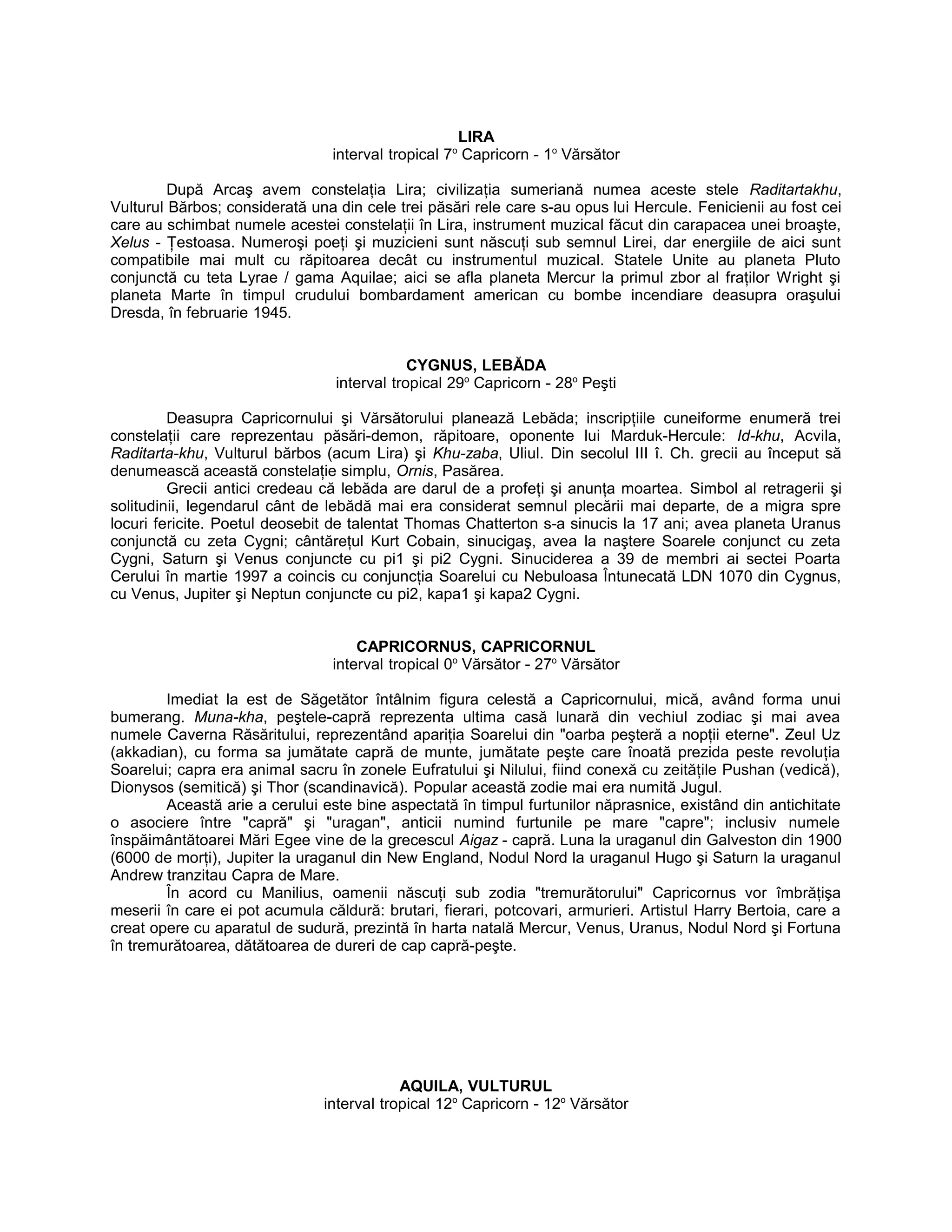 LIRA
interval tropical 7o
Capricorn - 1o
Vărsător
După Arcaş avem constelaţia Lira; civilizaţia sumeriană numea aceste stele Raditartakhu,
Vulturul Bărbos; considerată una din cele trei păsări rele care s-au opus lui Hercule. Fenicienii au fost cei
care au schimbat numele acestei constelaţii în Lira, instrument muzical făcut din carapacea unei broaşte,
Xelus - Ţestoasa. Numeroşi poeţi şi muzicieni sunt născuţi sub semnul Lirei, dar energiile de aici sunt
compatibile mai mult cu răpitoarea decât cu instrumentul muzical. Statele Unite au planeta Pluto
conjunctă cu teta Lyrae / gama Aquilae; aici se afla planeta Mercur la primul zbor al fraţilor Wright şi
planeta Marte în timpul crudului bombardament american cu bombe incendiare deasupra oraşului
Dresda, în februarie 1945.
CYGNUS, LEBĂDA
interval tropical 29o
Capricorn - 28o
Peşti
Deasupra Capricornului şi Vărsătorului planează Lebăda; inscripţiile cuneiforme enumeră trei
constelaţii care reprezentau păsări-demon, răpitoare, oponente lui Marduk-Hercule: Id-khu, Acvila,
Raditarta-khu, Vulturul bărbos (acum Lira) şi Khu-zaba, Uliul. Din secolul III î. Ch. grecii au început să
denumească această constelaţie simplu, Ornis, Pasărea.
Grecii antici credeau că lebăda are darul de a profeţi şi anunţa moartea. Simbol al retragerii şi
solitudinii, legendarul cânt de lebădă mai era considerat semnul plecării mai departe, de a migra spre
locuri fericite. Poetul deosebit de talentat Thomas Chatterton s-a sinucis la 17 ani; avea planeta Uranus
conjunctă cu zeta Cygni; cântăreţul Kurt Cobain, sinucigaş, avea la naştere Soarele conjunct cu zeta
Cygni, Saturn şi Venus conjuncte cu pi1 şi pi2 Cygni. Sinuciderea a 39 de membri ai sectei Poarta
Cerului în martie 1997 a coincis cu conjuncţia Soarelui cu Nebuloasa Întunecată LDN 1070 din Cygnus,
cu Venus, Jupiter şi Neptun conjuncte cu pi2, kapa1 şi kapa2 Cygni.
CAPRICORNUS, CAPRICORNUL
interval tropical 0o
Vărsător - 27o
Vărsător
Imediat la est de Săgetător întâlnim figura celestă a Capricornului, mică, având forma unui
bumerang. Muna-kha, peştele-capră reprezenta ultima casă lunară din vechiul zodiac şi mai avea
numele Caverna Răsăritului, reprezentând apariţia Soarelui din "oarba peşteră a nopţii eterne". Zeul Uz
(akkadian), cu forma sa jumătate capră de munte, jumătate peşte care înoată prezida peste revoluţia
Soarelui; capra era animal sacru în zonele Eufratului şi Nilului, fiind conexă cu zeităţile Pushan (vedică),
Dionysos (semitică) şi Thor (scandinavică). Popular această zodie mai era numită Jugul.
Această arie a cerului este bine aspectată în timpul furtunilor năprasnice, existând din antichitate
o asociere între "capră" şi "uragan", anticii numind furtunile pe mare "capre"; inclusiv numele
înspăimântătoarei Mări Egee vine de la grecescul Aigaz - capră. Luna la uraganul din Galveston din 1900
(6000 de morţi), Jupiter la uraganul din New England, Nodul Nord la uraganul Hugo şi Saturn la uraganul
Andrew tranzitau Capra de Mare.
În acord cu Manilius, oamenii născuţi sub zodia "tremurătorului" Capricornus vor îmbrăţişa
meserii în care ei pot acumula căldură: brutari, fierari, potcovari, armurieri. Artistul Harry Bertoia, care a
creat opere cu aparatul de sudură, prezintă în harta natală Mercur, Venus, Uranus, Nodul Nord şi Fortuna
în tremurătoarea, dătătoarea de dureri de cap capră-peşte.
AQUILA, VULTURUL
interval tropical 12o
Capricorn - 12o
Vărsător
 