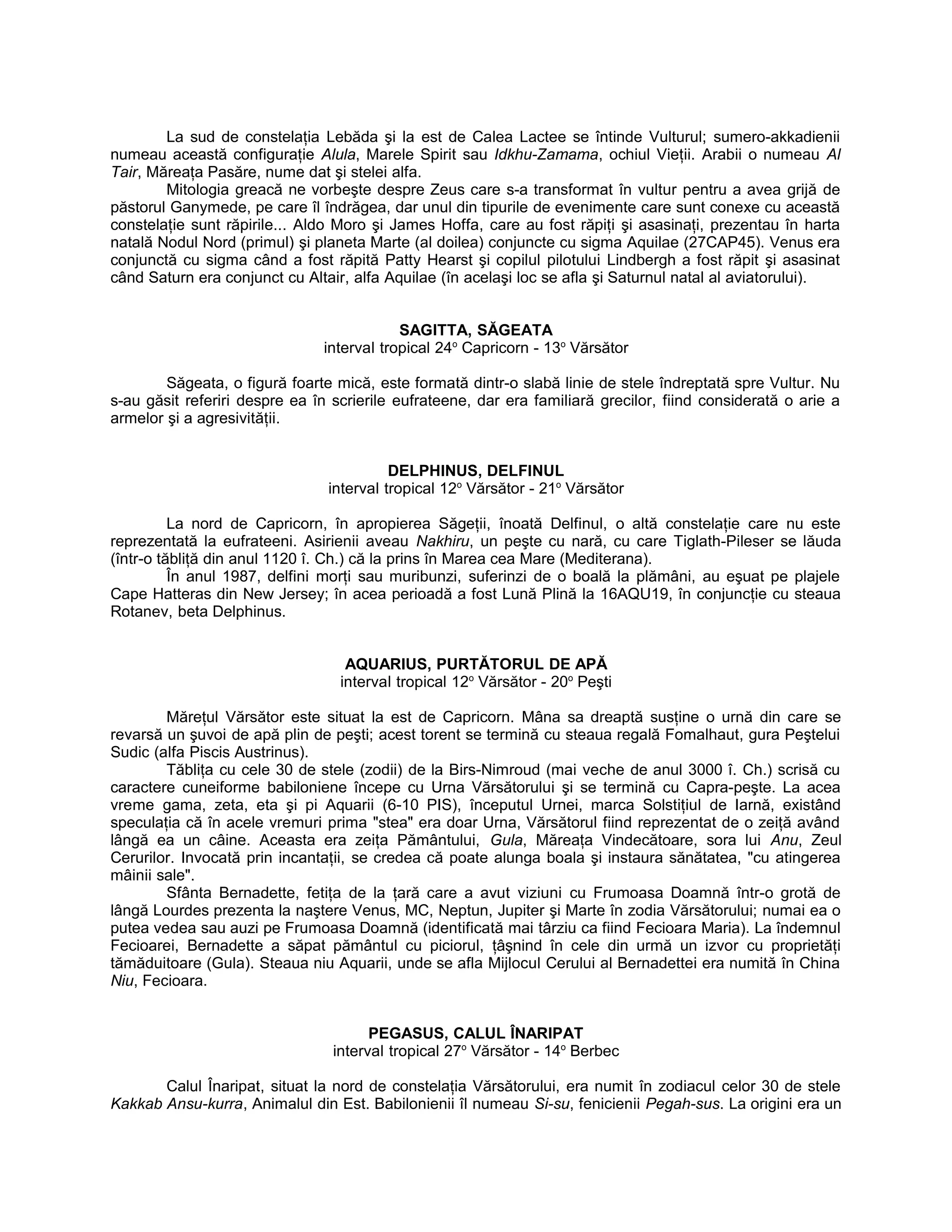 La sud de constelaţia Lebăda şi la est de Calea Lactee se întinde Vulturul; sumero-akkadienii
numeau această configuraţie Alula, Marele Spirit sau Idkhu-Zamama, ochiul Vieţii. Arabii o numeau Al
Tair, Măreaţa Pasăre, nume dat şi stelei alfa.
Mitologia greacă ne vorbeşte despre Zeus care s-a transformat în vultur pentru a avea grijă de
păstorul Ganymede, pe care îl îndrăgea, dar unul din tipurile de evenimente care sunt conexe cu această
constelaţie sunt răpirile... Aldo Moro şi James Hoffa, care au fost răpiţi şi asasinaţi, prezentau în harta
natală Nodul Nord (primul) şi planeta Marte (al doilea) conjuncte cu sigma Aquilae (27CAP45). Venus era
conjunctă cu sigma când a fost răpită Patty Hearst şi copilul pilotului Lindbergh a fost răpit şi asasinat
când Saturn era conjunct cu Altair, alfa Aquilae (în acelaşi loc se afla şi Saturnul natal al aviatorului).
SAGITTA, SĂGEATA
interval tropical 24o
Capricorn - 13o
Vărsător
Săgeata, o figură foarte mică, este formată dintr-o slabă linie de stele îndreptată spre Vultur. Nu
s-au găsit referiri despre ea în scrierile eufrateene, dar era familiară grecilor, fiind considerată o arie a
armelor şi a agresivităţii.
DELPHINUS, DELFINUL
interval tropical 12o
Vărsător - 21o
Vărsător
La nord de Capricorn, în apropierea Săgeţii, înoată Delfinul, o altă constelaţie care nu este
reprezentată la eufrateeni. Asirienii aveau Nakhiru, un peşte cu nară, cu care Tiglath-Pileser se lăuda
(într-o tăbliţă din anul 1120 î. Ch.) că la prins în Marea cea Mare (Mediterana).
În anul 1987, delfini morţi sau muribunzi, suferinzi de o boală la plămâni, au eşuat pe plajele
Cape Hatteras din New Jersey; în acea perioadă a fost Lună Plină la 16AQU19, în conjuncţie cu steaua
Rotanev, beta Delphinus.
AQUARIUS, PURTĂTORUL DE APĂ
interval tropical 12o
Vărsător - 20o
Peşti
Măreţul Vărsător este situat la est de Capricorn. Mâna sa dreaptă susţine o urnă din care se
revarsă un şuvoi de apă plin de peşti; acest torent se termină cu steaua regală Fomalhaut, gura Peştelui
Sudic (alfa Piscis Austrinus).
Tăbliţa cu cele 30 de stele (zodii) de la Birs-Nimroud (mai veche de anul 3000 î. Ch.) scrisă cu
caractere cuneiforme babiloniene începe cu Urna Vărsătorului şi se termină cu Capra-peşte. La acea
vreme gama, zeta, eta şi pi Aquarii (6-10 PIS), începutul Urnei, marca Solstiţiul de Iarnă, existând
speculaţia că în acele vremuri prima "stea" era doar Urna, Vărsătorul fiind reprezentat de o zeiţă având
lângă ea un câine. Aceasta era zeiţa Pământului, Gula, Măreaţa Vindecătoare, sora lui Anu, Zeul
Cerurilor. Invocată prin incantaţii, se credea că poate alunga boala şi instaura sănătatea, "cu atingerea
mâinii sale".
Sfânta Bernadette, fetiţa de la ţară care a avut viziuni cu Frumoasa Doamnă într-o grotă de
lângă Lourdes prezenta la naştere Venus, MC, Neptun, Jupiter şi Marte în zodia Vărsătorului; numai ea o
putea vedea sau auzi pe Frumoasa Doamnă (identificată mai târziu ca fiind Fecioara Maria). La îndemnul
Fecioarei, Bernadette a săpat pământul cu piciorul, ţâşnind în cele din urmă un izvor cu proprietăţi
tămăduitoare (Gula). Steaua niu Aquarii, unde se afla Mijlocul Cerului al Bernadettei era numită în China
Niu, Fecioara.
PEGASUS, CALUL ÎNARIPAT
interval tropical 27o
Vărsător - 14o
Berbec
Calul Înaripat, situat la nord de constelaţia Vărsătorului, era numit în zodiacul celor 30 de stele
Kakkab Ansu-kurra, Animalul din Est. Babilonienii îl numeau Si-su, fenicienii Pegah-sus. La origini era un
 