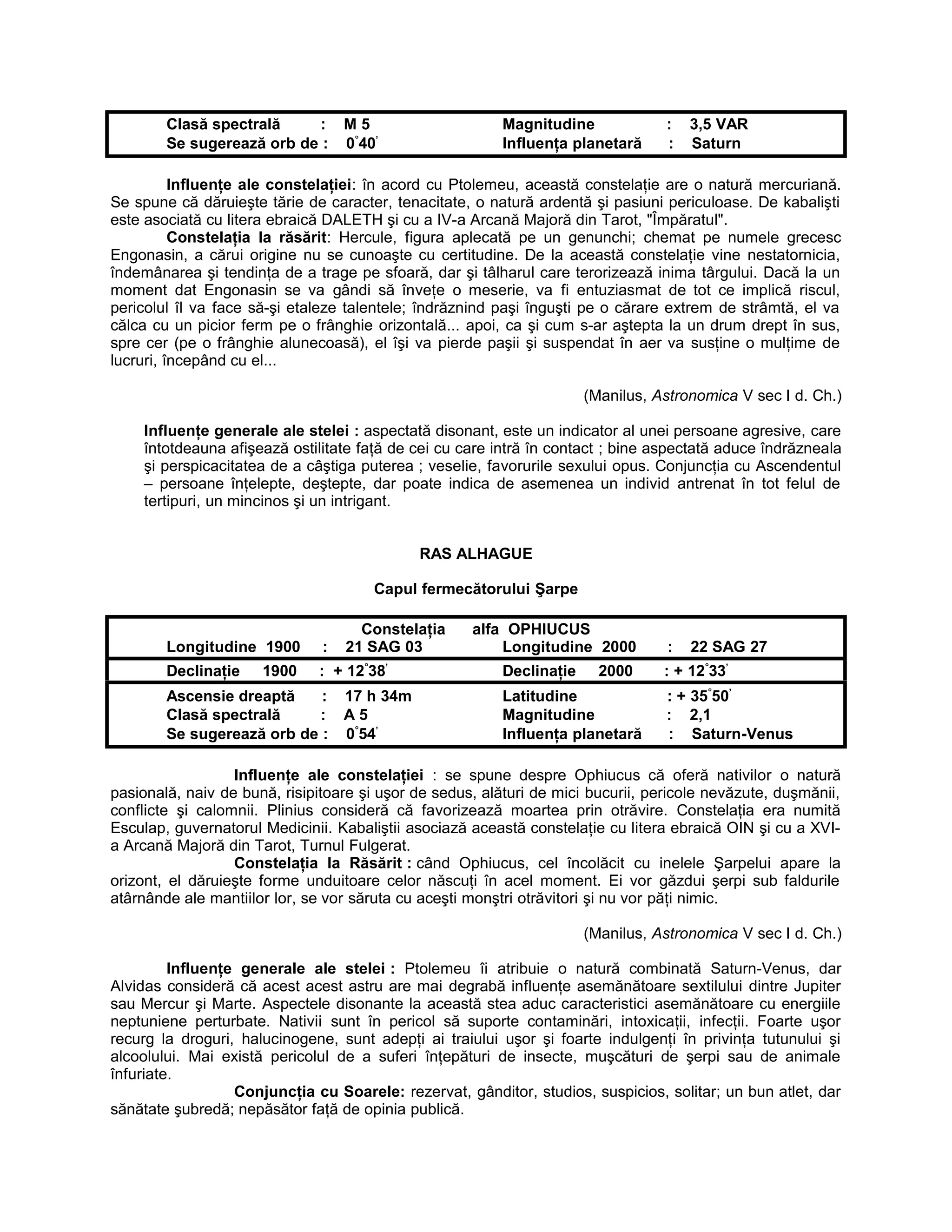 Clasă spectrală : M 5 Magnitudine : 3,5 VAR
Se sugerează orb de : 0°
40’
Influenţa planetară : Saturn
Influenţe ale constelaţiei: în acord cu Ptolemeu, această constelaţie are o natură mercuriană.
Se spune că dăruieşte tărie de caracter, tenacitate, o natură ardentă şi pasiuni periculoase. De kabalişti
este asociată cu litera ebraică DALETH şi cu a IV-a Arcană Majoră din Tarot, "Împăratul".
Constelaţia la răsărit: Hercule, figura aplecată pe un genunchi; chemat pe numele grecesc
Engonasin, a cărui origine nu se cunoaşte cu certitudine. De la această constelaţie vine nestatornicia,
îndemânarea şi tendinţa de a trage pe sfoară, dar şi tâlharul care terorizează inima târgului. Dacă la un
moment dat Engonasin se va gândi să înveţe o meserie, va fi entuziasmat de tot ce implică riscul,
pericolul îl va face să-şi etaleze talentele; îndrăznind paşi înguşti pe o cărare extrem de strâmtă, el va
călca cu un picior ferm pe o frânghie orizontală... apoi, ca şi cum s-ar aştepta la un drum drept în sus,
spre cer (pe o frânghie alunecoasă), el îşi va pierde paşii şi suspendat în aer va susţine o mulţime de
lucruri, începând cu el...
(Manilus, Astronomica V sec I d. Ch.)
Influenţe generale ale stelei : aspectată disonant, este un indicator al unei persoane agresive, care
întotdeauna afişează ostilitate faţă de cei cu care intră în contact ; bine aspectată aduce îndrăzneala
şi perspicacitatea de a câştiga puterea ; veselie, favorurile sexului opus. Conjuncţia cu Ascendentul
– persoane înţelepte, deştepte, dar poate indica de asemenea un individ antrenat în tot felul de
tertipuri, un mincinos şi un intrigant.
RAS ALHAGUE
Capul fermecătorului Şarpe
Constelaţia alfa OPHIUCUS
Longitudine 1900 : 21 SAG 03 Longitudine 2000 : 22 SAG 27
Declinaţie 1900 : + 12°
38’
Declinaţie 2000 : + 12°
33’
Ascensie dreaptă : 17 h 34m Latitudine : + 35°
50’
Clasă spectrală : A 5 Magnitudine : 2,1
Se sugerează orb de : 0°
54’
Influenţa planetară : Saturn-Venus
Influenţe ale constelaţiei : se spune despre Ophiucus că oferă nativilor o natură
pasională, naiv de bună, risipitoare şi uşor de sedus, alături de mici bucurii, pericole nevăzute, duşmănii,
conflicte şi calomnii. Plinius consideră că favorizează moartea prin otrăvire. Constelaţia era numită
Esculap, guvernatorul Medicinii. Kabaliştii asociază această constelaţie cu litera ebraică OIN şi cu a XVI-
a Arcană Majoră din Tarot, Turnul Fulgerat.
Constelaţia la Răsărit : când Ophiucus, cel încolăcit cu inelele Şarpelui apare la
orizont, el dăruieşte forme unduitoare celor născuţi în acel moment. Ei vor găzdui şerpi sub faldurile
atârnânde ale mantiilor lor, se vor săruta cu aceşti monştri otrăvitori şi nu vor păţi nimic.
(Manilus, Astronomica V sec I d. Ch.)
Influenţe generale ale stelei : Ptolemeu îi atribuie o natură combinată Saturn-Venus, dar
Alvidas consideră că acest acest astru are mai degrabă influenţe asemănătoare sextilului dintre Jupiter
sau Mercur şi Marte. Aspectele disonante la această stea aduc caracteristici asemănătoare cu energiile
neptuniene perturbate. Nativii sunt în pericol să suporte contaminări, intoxicaţii, infecţii. Foarte uşor
recurg la droguri, halucinogene, sunt adepţi ai traiului uşor şi foarte indulgenţi în privinţa tutunului şi
alcoolului. Mai există pericolul de a suferi înţepături de insecte, muşcături de şerpi sau de animale
înfuriate.
Conjuncţia cu Soarele: rezervat, gânditor, studios, suspicios, solitar; un bun atlet, dar
sănătate şubredă; nepăsător faţă de opinia publică.
 