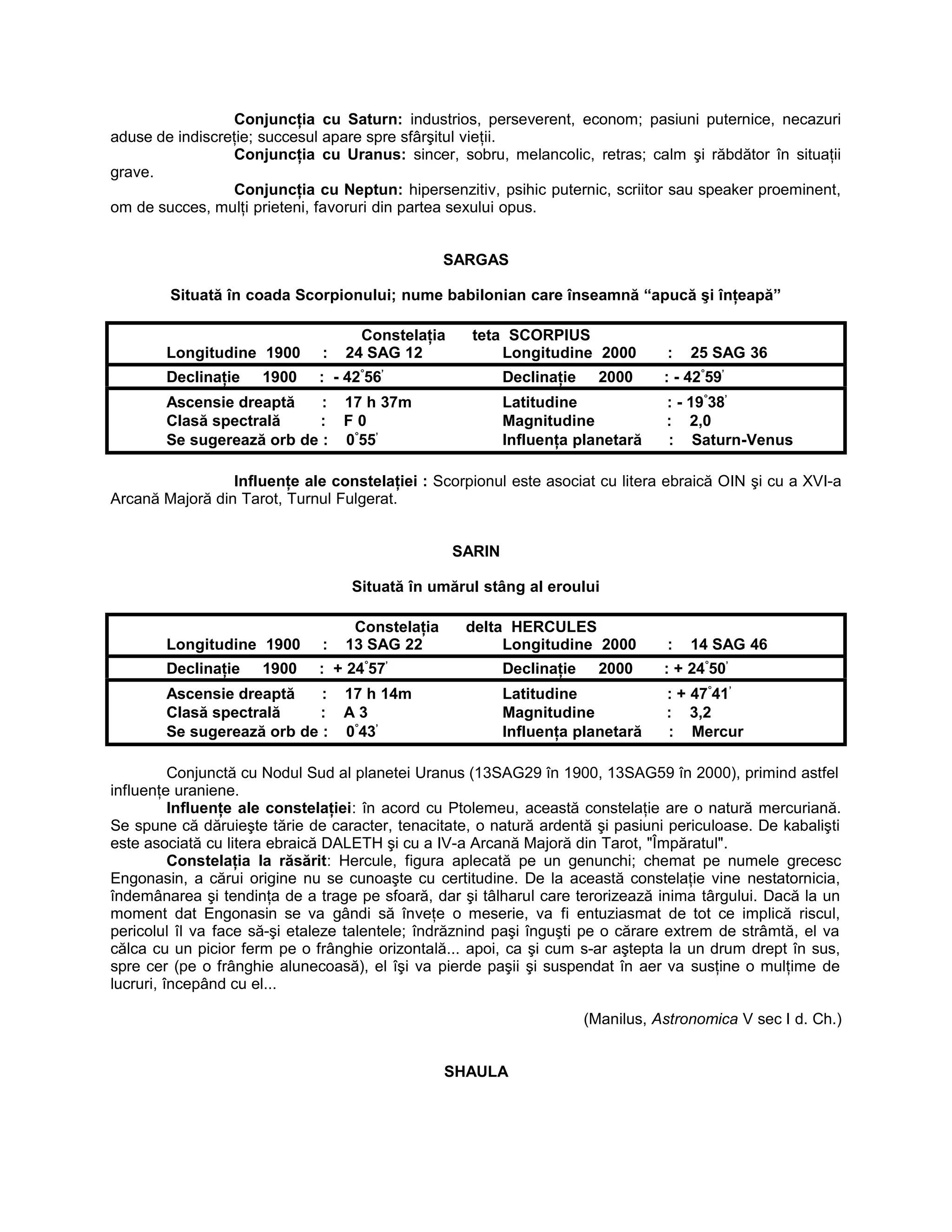 Conjuncţia cu Saturn: industrios, perseverent, econom; pasiuni puternice, necazuri
aduse de indiscreţie; succesul apare spre sfârşitul vieţii.
Conjuncţia cu Uranus: sincer, sobru, melancolic, retras; calm şi răbdător în situaţii
grave.
Conjuncţia cu Neptun: hipersenzitiv, psihic puternic, scriitor sau speaker proeminent,
om de succes, mulţi prieteni, favoruri din partea sexului opus.
SARGAS
Situată în coada Scorpionului; nume babilonian care înseamnă “apucă şi înţeapă”
Constelaţia teta SCORPIUS
Longitudine 1900 : 24 SAG 12 Longitudine 2000 : 25 SAG 36
Declinaţie 1900 : - 42°
56’
Declinaţie 2000 : - 42°
59’
Ascensie dreaptă : 17 h 37m Latitudine : - 19°
38’
Clasă spectrală : F 0 Magnitudine : 2,0
Se sugerează orb de : 0°
55’
Influenţa planetară : Saturn-Venus
Influenţe ale constelaţiei : Scorpionul este asociat cu litera ebraică OIN şi cu a XVI-a
Arcană Majoră din Tarot, Turnul Fulgerat.
SARIN
Situată în umărul stâng al eroului
Constelaţia delta HERCULES
Longitudine 1900 : 13 SAG 22 Longitudine 2000 : 14 SAG 46
Declinaţie 1900 : + 24°
57’
Declinaţie 2000 : + 24°
50’
Ascensie dreaptă : 17 h 14m Latitudine : + 47°
41’
Clasă spectrală : A 3 Magnitudine : 3,2
Se sugerează orb de : 0°
43’
Influenţa planetară : Mercur
Conjunctă cu Nodul Sud al planetei Uranus (13SAG29 în 1900, 13SAG59 în 2000), primind astfel
influenţe uraniene.
Influenţe ale constelaţiei: în acord cu Ptolemeu, această constelaţie are o natură mercuriană.
Se spune că dăruieşte tărie de caracter, tenacitate, o natură ardentă şi pasiuni periculoase. De kabalişti
este asociată cu litera ebraică DALETH şi cu a IV-a Arcană Majoră din Tarot, "Împăratul".
Constelaţia la răsărit: Hercule, figura aplecată pe un genunchi; chemat pe numele grecesc
Engonasin, a cărui origine nu se cunoaşte cu certitudine. De la această constelaţie vine nestatornicia,
îndemânarea şi tendinţa de a trage pe sfoară, dar şi tâlharul care terorizează inima târgului. Dacă la un
moment dat Engonasin se va gândi să înveţe o meserie, va fi entuziasmat de tot ce implică riscul,
pericolul îl va face să-şi etaleze talentele; îndrăznind paşi înguşti pe o cărare extrem de strâmtă, el va
călca cu un picior ferm pe o frânghie orizontală... apoi, ca şi cum s-ar aştepta la un drum drept în sus,
spre cer (pe o frânghie alunecoasă), el îşi va pierde paşii şi suspendat în aer va susţine o mulţime de
lucruri, începând cu el...
(Manilus, Astronomica V sec I d. Ch.)
SHAULA
 