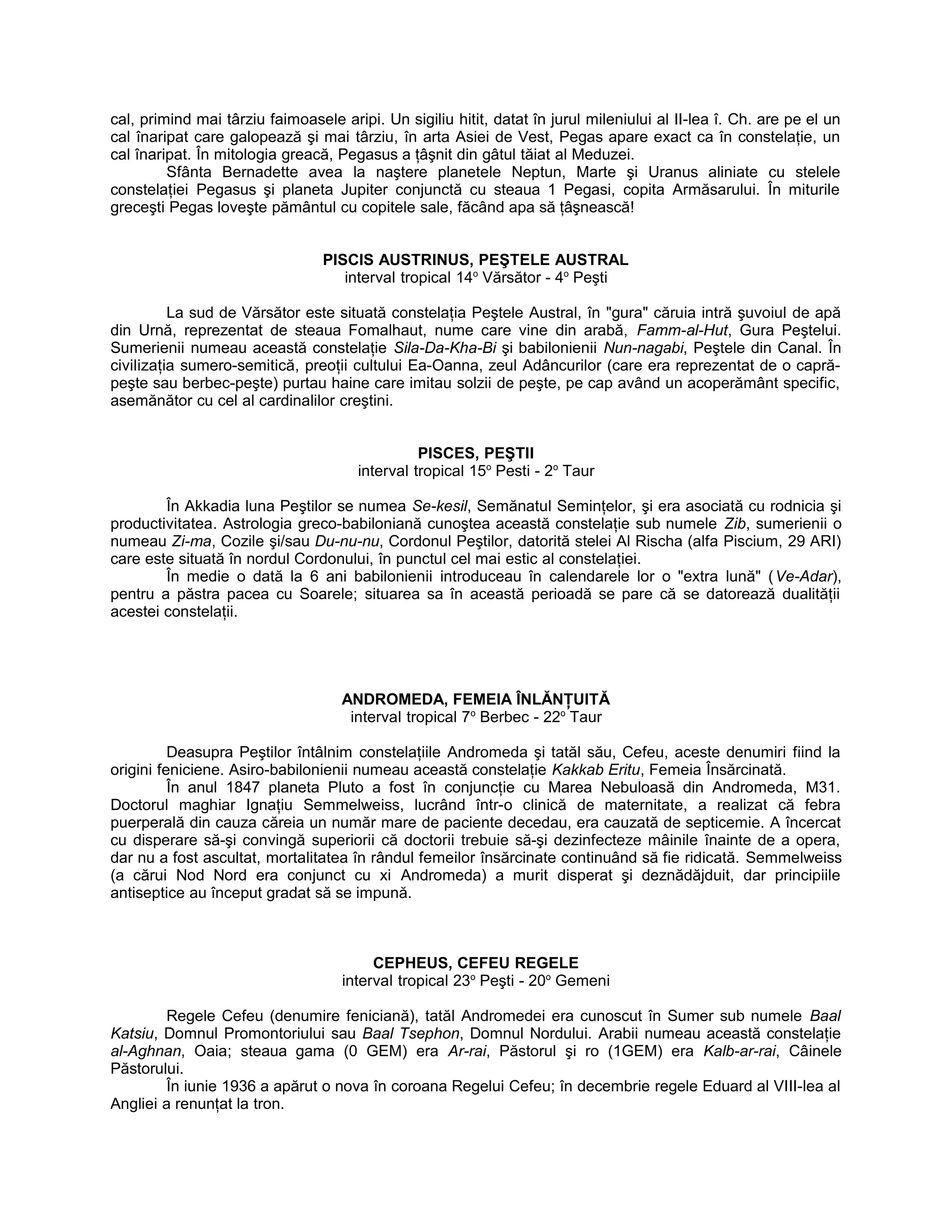 cal, primind mai târziu faimoasele aripi. Un sigiliu hitit, datat în jurul mileniului al II-lea î. Ch. are pe el un
cal înaripat care galopează şi mai târziu, în arta Asiei de Vest, Pegas apare exact ca în constelaţie, un
cal înaripat. În mitologia greacă, Pegasus a ţâşnit din gâtul tăiat al Meduzei.
Sfânta Bernadette avea la naştere planetele Neptun, Marte şi Uranus aliniate cu stelele
constelaţiei Pegasus şi planeta Jupiter conjunctă cu steaua 1 Pegasi, copita Armăsarului. În miturile
greceşti Pegas loveşte pământul cu copitele sale, făcând apa să ţâşnească!
PISCIS AUSTRINUS, PEŞTELE AUSTRAL
interval tropical 14o
Vărsător - 4o
Peşti
La sud de Vărsător este situată constelaţia Peştele Austral, în "gura" căruia intră şuvoiul de apă
din Urnă, reprezentat de steaua Fomalhaut, nume care vine din arabă, Famm-al-Hut, Gura Peştelui.
Sumerienii numeau această constelaţie Sila-Da-Kha-Bi şi babilonienii Nun-nagabi, Peştele din Canal. În
civilizaţia sumero-semitică, preoţii cultului Ea-Oanna, zeul Adâncurilor (care era reprezentat de o capră-
peşte sau berbec-peşte) purtau haine care imitau solzii de peşte, pe cap având un acoperământ specific,
asemănător cu cel al cardinalilor creştini.
PISCES, PEŞTII
interval tropical 15o
Pesti - 2o
Taur
În Akkadia luna Peştilor se numea Se-kesil, Semănatul Seminţelor, şi era asociată cu rodnicia şi
productivitatea. Astrologia greco-babiloniană cunoştea această constelaţie sub numele Zib, sumerienii o
numeau Zi-ma, Cozile şi/sau Du-nu-nu, Cordonul Peştilor, datorită stelei Al Rischa (alfa Piscium, 29 ARI)
care este situată în nordul Cordonului, în punctul cel mai estic al constelaţiei.
În medie o dată la 6 ani babilonienii introduceau în calendarele lor o "extra lună" (Ve-Adar),
pentru a păstra pacea cu Soarele; situarea sa în această perioadă se pare că se datorează dualităţii
acestei constelaţii.
ANDROMEDA, FEMEIA ÎNLĂNŢUITĂ
interval tropical 7o
Berbec - 22o
Taur
Deasupra Peştilor întâlnim constelaţiile Andromeda şi tatăl său, Cefeu, aceste denumiri fiind la
origini feniciene. Asiro-babilonienii numeau această constelaţie Kakkab Eritu, Femeia Însărcinată.
În anul 1847 planeta Pluto a fost în conjuncţie cu Marea Nebuloasă din Andromeda, M31.
Doctorul maghiar Ignaţiu Semmelweiss, lucrând într-o clinică de maternitate, a realizat că febra
puerperală din cauza căreia un număr mare de paciente decedau, era cauzată de septicemie. A încercat
cu disperare să-şi convingă superiorii că doctorii trebuie să-şi dezinfecteze mâinile înainte de a opera,
dar nu a fost ascultat, mortalitatea în rândul femeilor însărcinate continuând să fie ridicată. Semmelweiss
(a cărui Nod Nord era conjunct cu xi Andromeda) a murit disperat şi deznădăjduit, dar principiile
antiseptice au început gradat să se impună.
CEPHEUS, CEFEU REGELE
interval tropical 23o
Peşti - 20o
Gemeni
Regele Cefeu (denumire feniciană), tatăl Andromedei era cunoscut în Sumer sub numele Baal
Katsiu, Domnul Promontoriului sau Baal Tsephon, Domnul Nordului. Arabii numeau această constelaţie
al-Aghnan, Oaia; steaua gama (0 GEM) era Ar-rai, Păstorul şi ro (1GEM) era Kalb-ar-rai, Câinele
Păstorului.
În iunie 1936 a apărut o nova în coroana Regelui Cefeu; în decembrie regele Eduard al VIII-lea al
Angliei a renunţat la tron.
 