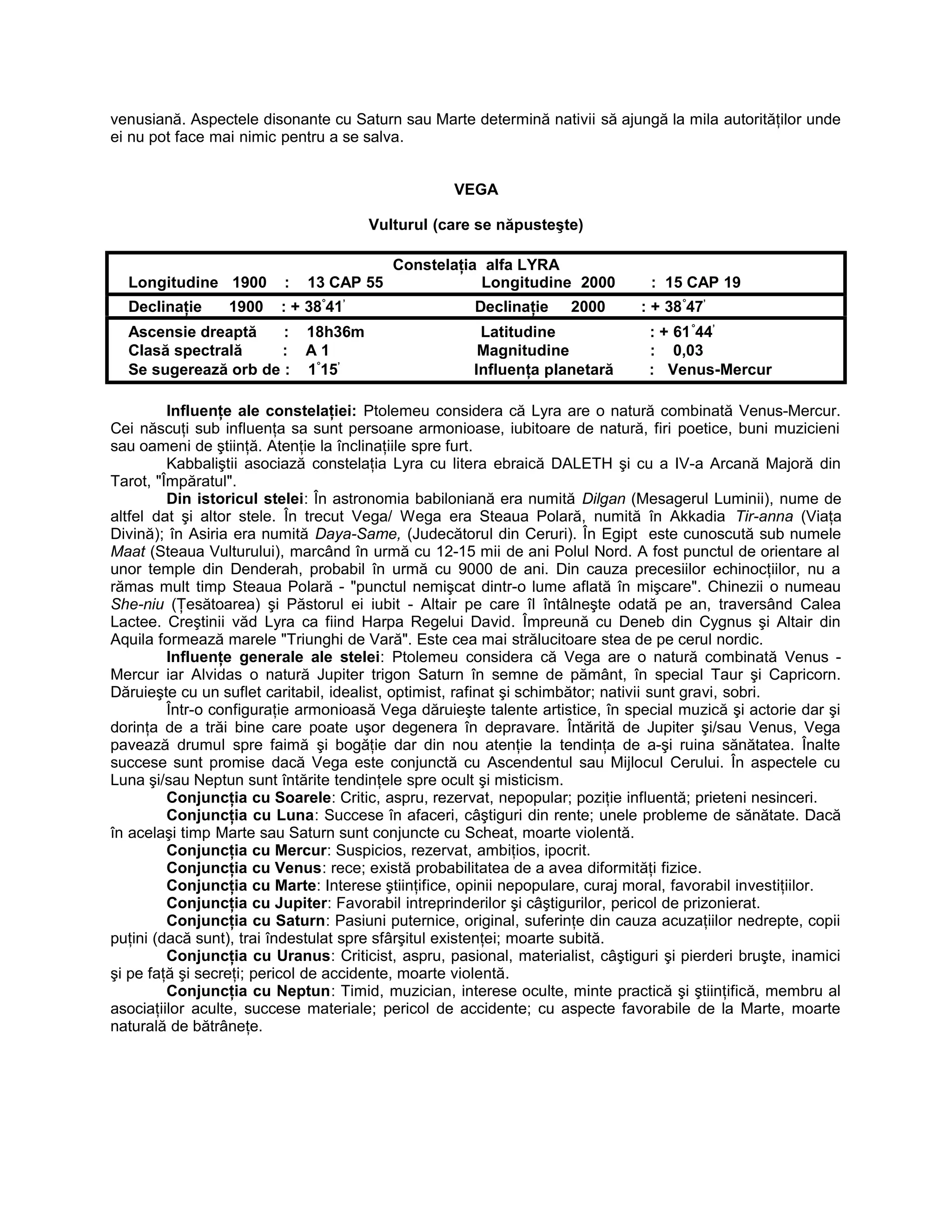 venusiană. Aspectele disonante cu Saturn sau Marte determină nativii să ajungă la mila autorităţilor unde
ei nu pot face mai nimic pentru a se salva.
VEGA
Vulturul (care se năpusteşte)
Constelaţia alfa LYRA
Longitudine 1900 : 13 CAP 55 Longitudine 2000 : 15 CAP 19
Declinaţie 1900 : + 38°
41’
Declinaţie 2000 : + 38°
47’
Ascensie dreaptă : 18h36m Latitudine : + 61°
44’
Clasă spectrală : A 1 Magnitudine : 0,03
Se sugerează orb de : 1°
15’
Influenţa planetară : Venus-Mercur
Influenţe ale constelaţiei: Ptolemeu considera că Lyra are o natură combinată Venus-Mercur.
Cei născuţi sub influenţa sa sunt persoane armonioase, iubitoare de natură, firi poetice, buni muzicieni
sau oameni de ştiinţă. Atenţie la înclinaţiile spre furt.
Kabbaliştii asociază constelaţia Lyra cu litera ebraică DALETH şi cu a IV-a Arcană Majoră din
Tarot, "Împăratul".
Din istoricul stelei: În astronomia babiloniană era numită Dilgan (Mesagerul Luminii), nume de
altfel dat şi altor stele. În trecut Vega/ Wega era Steaua Polară, numită în Akkadia Tir-anna (Viaţa
Divină); în Asiria era numită Daya-Same, (Judecătorul din Ceruri). În Egipt este cunoscută sub numele
Maat (Steaua Vulturului), marcând în urmă cu 12-15 mii de ani Polul Nord. A fost punctul de orientare al
unor temple din Denderah, probabil în urmă cu 9000 de ani. Din cauza precesiilor echinocţiilor, nu a
rămas mult timp Steaua Polară - "punctul nemişcat dintr-o lume aflată în mişcare". Chinezii o numeau
She-niu (Ţesătoarea) şi Păstorul ei iubit - Altair pe care îl întâlneşte odată pe an, traversând Calea
Lactee. Creştinii văd Lyra ca fiind Harpa Regelui David. Împreună cu Deneb din Cygnus şi Altair din
Aquila formează marele "Triunghi de Vară". Este cea mai strălucitoare stea de pe cerul nordic.
Influenţe generale ale stelei: Ptolemeu considera că Vega are o natură combinată Venus -
Mercur iar Alvidas o natură Jupiter trigon Saturn în semne de pământ, în special Taur şi Capricorn.
Dăruieşte cu un suflet caritabil, idealist, optimist, rafinat şi schimbător; nativii sunt gravi, sobri.
Într-o configuraţie armonioasă Vega dăruieşte talente artistice, în special muzică şi actorie dar şi
dorinţa de a trăi bine care poate uşor degenera în depravare. Întărită de Jupiter şi/sau Venus, Vega
pavează drumul spre faimă şi bogăţie dar din nou atenţie la tendinţa de a-şi ruina sănătatea. Înalte
succese sunt promise dacă Vega este conjunctă cu Ascendentul sau Mijlocul Cerului. În aspectele cu
Luna şi/sau Neptun sunt întărite tendinţele spre ocult şi misticism.
Conjuncţia cu Soarele: Critic, aspru, rezervat, nepopular; poziţie influentă; prieteni nesinceri.
Conjuncţia cu Luna: Succese în afaceri, câştiguri din rente; unele probleme de sănătate. Dacă
în acelaşi timp Marte sau Saturn sunt conjuncte cu Scheat, moarte violentă.
Conjuncţia cu Mercur: Suspicios, rezervat, ambiţios, ipocrit.
Conjuncţia cu Venus: rece; există probabilitatea de a avea diformităţi fizice.
Conjuncţia cu Marte: Interese ştiinţifice, opinii nepopulare, curaj moral, favorabil investiţiilor.
Conjuncţia cu Jupiter: Favorabil intreprinderilor şi câştigurilor, pericol de prizonierat.
Conjuncţia cu Saturn: Pasiuni puternice, original, suferinţe din cauza acuzaţiilor nedrepte, copii
puţini (dacă sunt), trai îndestulat spre sfârşitul existenţei; moarte subită.
Conjuncţia cu Uranus: Criticist, aspru, pasional, materialist, câştiguri şi pierderi bruşte, inamici
şi pe faţă şi secreţi; pericol de accidente, moarte violentă.
Conjuncţia cu Neptun: Timid, muzician, interese oculte, minte practică şi ştiinţifică, membru al
asociaţiilor aculte, succese materiale; pericol de accidente; cu aspecte favorabile de la Marte, moarte
naturală de bătrâneţe.
 