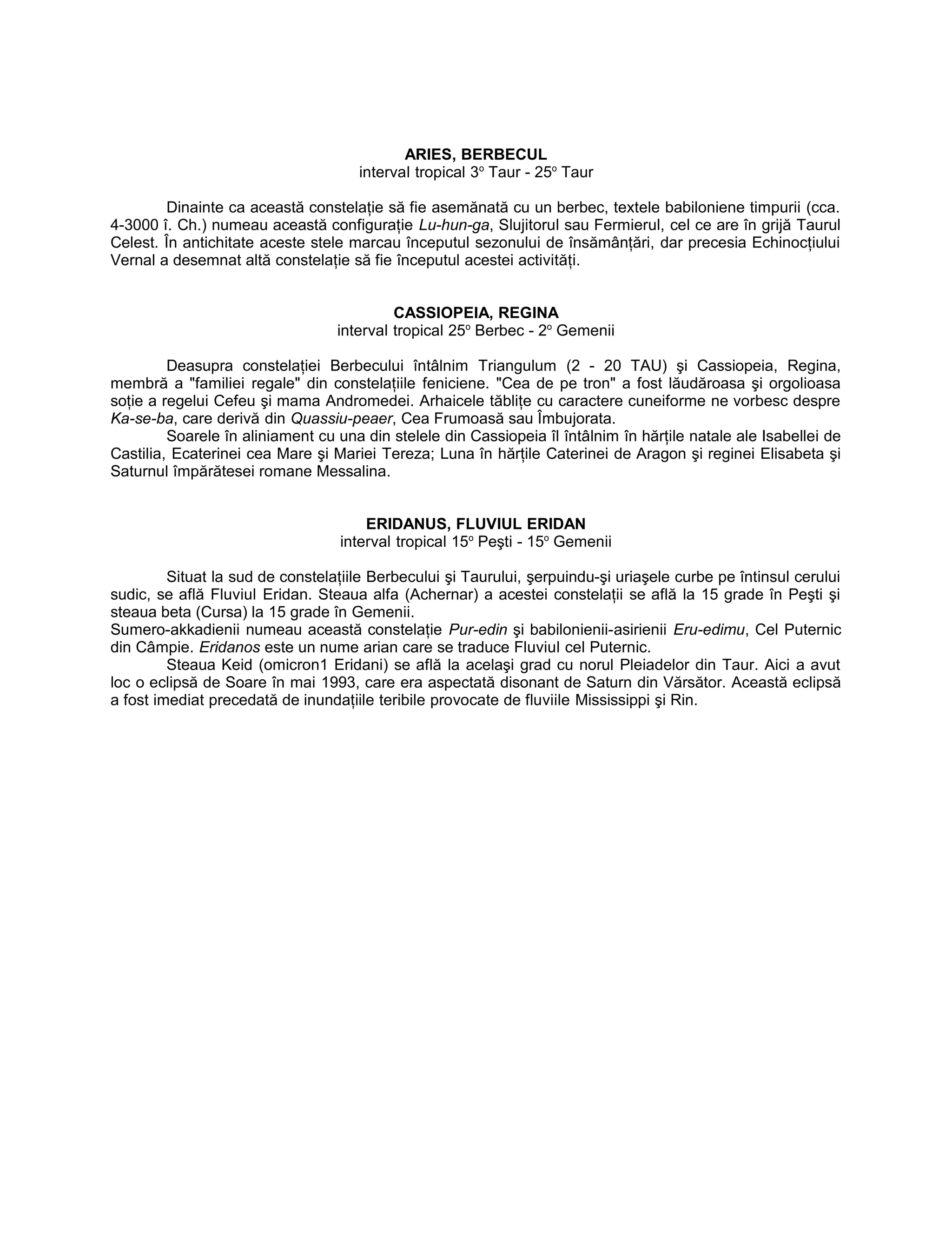 ARIES, BERBECUL
interval tropical 3o
Taur - 25o
Taur
Dinainte ca această constelaţie să fie asemănată cu un berbec, textele babiloniene timpurii (cca.
4-3000 î. Ch.) numeau această configuraţie Lu-hun-ga, Slujitorul sau Fermierul, cel ce are în grijă Taurul
Celest. În antichitate aceste stele marcau începutul sezonului de însămânţări, dar precesia Echinocţiului
Vernal a desemnat altă constelaţie să fie începutul acestei activităţi.
CASSIOPEIA, REGINA
interval tropical 25o
Berbec - 2o
Gemenii
Deasupra constelaţiei Berbecului întâlnim Triangulum (2 - 20 TAU) şi Cassiopeia, Regina,
membră a "familiei regale" din constelaţiile feniciene. "Cea de pe tron" a fost lăudăroasa şi orgolioasa
soţie a regelui Cefeu şi mama Andromedei. Arhaicele tăbliţe cu caractere cuneiforme ne vorbesc despre
Ka-se-ba, care derivă din Quassiu-peaer, Cea Frumoasă sau Îmbujorata.
Soarele în aliniament cu una din stelele din Cassiopeia îl întâlnim în hărţile natale ale Isabellei de
Castilia, Ecaterinei cea Mare şi Mariei Tereza; Luna în hărţile Caterinei de Aragon şi reginei Elisabeta şi
Saturnul împărătesei romane Messalina.
ERIDANUS, FLUVIUL ERIDAN
interval tropical 15o
Peşti - 15o
Gemenii
Situat la sud de constelaţiile Berbecului şi Taurului, şerpuindu-şi uriaşele curbe pe întinsul cerului
sudic, se află Fluviul Eridan. Steaua alfa (Achernar) a acestei constelaţii se află la 15 grade în Peşti şi
steaua beta (Cursa) la 15 grade în Gemenii.
Sumero-akkadienii numeau această constelaţie Pur-edin şi babilonienii-asirienii Eru-edimu, Cel Puternic
din Câmpie. Eridanos este un nume arian care se traduce Fluviul cel Puternic.
Steaua Keid (omicron1 Eridani) se află la acelaşi grad cu norul Pleiadelor din Taur. Aici a avut
loc o eclipsă de Soare în mai 1993, care era aspectată disonant de Saturn din Vărsător. Această eclipsă
a fost imediat precedată de inundaţiile teribile provocate de fluviile Mississippi şi Rin.
 