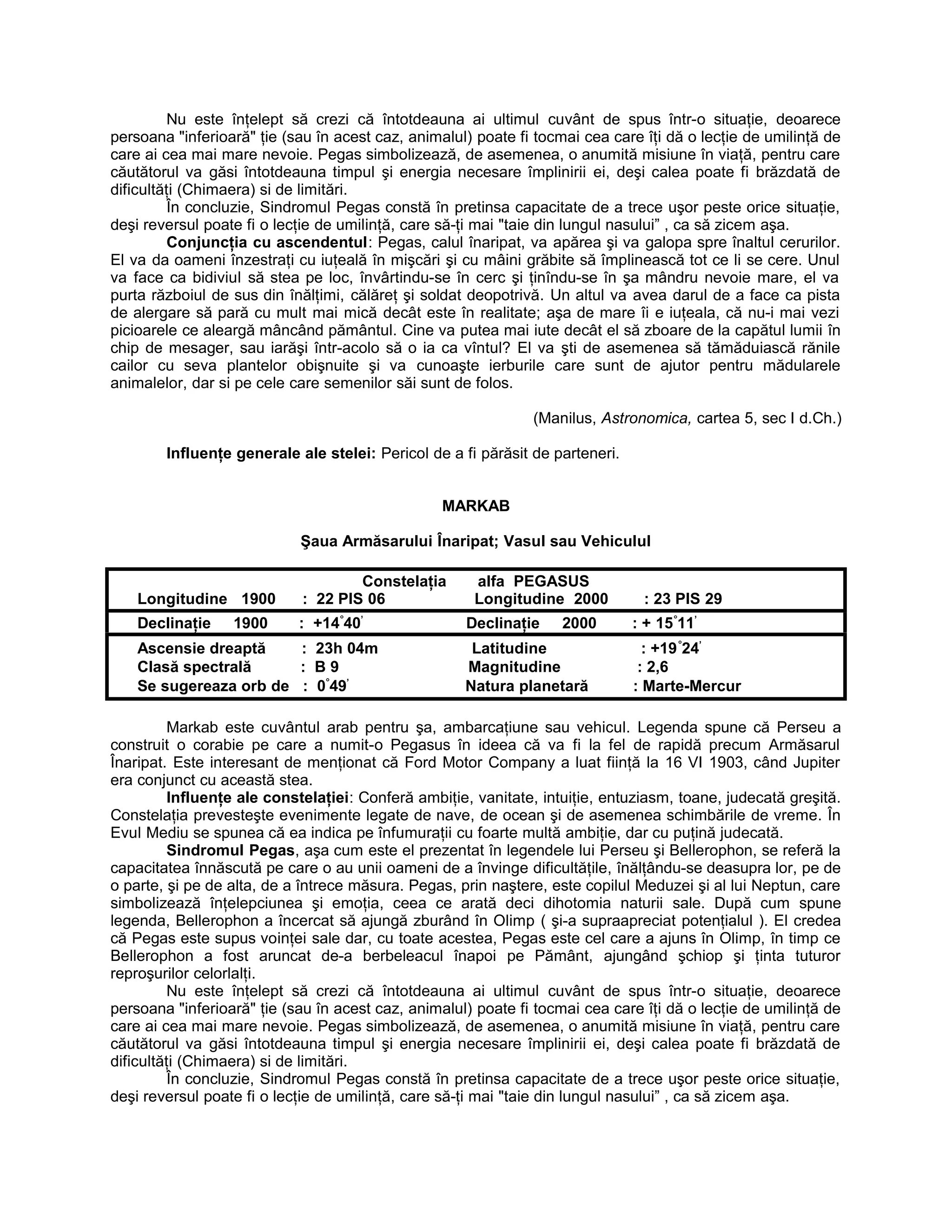 Nu este înţelept să crezi că întotdeauna ai ultimul cuvânt de spus într-o situaţie, deoarece
persoana "inferioară" ţie (sau în acest caz, animalul) poate fi tocmai cea care îţi dă o lecţie de umilinţă de
care ai cea mai mare nevoie. Pegas simbolizează, de asemenea, o anumită misiune în viaţă, pentru care
căutătorul va găsi întotdeauna timpul şi energia necesare împlinirii ei, deşi calea poate fi brăzdată de
dificultăţi (Chimaera) si de limitări.
În concluzie, Sindromul Pegas constă în pretinsa capacitate de a trece uşor peste orice situaţie,
deşi reversul poate fi o lecţie de umilinţă, care să-ţi mai "taie din lungul nasului” , ca să zicem aşa.
Conjuncţia cu ascendentul: Pegas, calul înaripat, va apărea şi va galopa spre înaltul cerurilor.
El va da oameni înzestraţi cu iuţeală în mişcări şi cu mâini grăbite să împlinească tot ce li se cere. Unul
va face ca bidiviul să stea pe loc, învârtindu-se în cerc şi ţinîndu-se în şa mândru nevoie mare, el va
purta războiul de sus din înălţimi, călăreţ şi soldat deopotrivă. Un altul va avea darul de a face ca pista
de alergare să pară cu mult mai mică decât este în realitate; aşa de mare îi e iuţeala, că nu-i mai vezi
picioarele ce aleargă mâncând pământul. Cine va putea mai iute decât el să zboare de la capătul lumii în
chip de mesager, sau iarăşi într-acolo să o ia ca vîntul? El va şti de asemenea să tămăduiască rănile
cailor cu seva plantelor obişnuite şi va cunoaşte ierburile care sunt de ajutor pentru mădularele
animalelor, dar si pe cele care semenilor săi sunt de folos.
(Manilus, Astronomica, cartea 5, sec I d.Ch.)
Influenţe generale ale stelei: Pericol de a fi părăsit de parteneri.
MARKAB
Şaua Armăsarului Înaripat; Vasul sau Vehiculul
Constelaţia alfa PEGASUS
Longitudine 1900 : 22 PIS 06 Longitudine 2000 : 23 PIS 29
Declinaţie 1900 : +14°
40’
Declinaţie 2000 : + 15°
11’
Ascensie dreaptă : 23h 04m Latitudine : +19°
24’
Clasă spectrală : B 9 Magnitudine : 2,6
Se sugereaza orb de : 0°
49’
Natura planetară : Marte-Mercur
Markab este cuvântul arab pentru şa, ambarcaţiune sau vehicul. Legenda spune că Perseu a
construit o corabie pe care a numit-o Pegasus în ideea că va fi la fel de rapidă precum Armăsarul
Înaripat. Este interesant de menţionat că Ford Motor Company a luat fiinţă la 16 VI 1903, când Jupiter
era conjunct cu această stea.
Influenţe ale constelaţiei: Conferă ambiţie, vanitate, intuiţie, entuziasm, toane, judecată greşită.
Constelaţia prevesteşte evenimente legate de nave, de ocean şi de asemenea schimbările de vreme. În
Evul Mediu se spunea că ea indica pe înfumuraţii cu foarte multă ambiţie, dar cu puţină judecată.
Sindromul Pegas, aşa cum este el prezentat în legendele lui Perseu şi Bellerophon, se referă la
capacitatea înnăscută pe care o au unii oameni de a învinge dificultăţile, înălţându-se deasupra lor, pe de
o parte, şi pe de alta, de a întrece măsura. Pegas, prin naştere, este copilul Meduzei şi al lui Neptun, care
simbolizează înţelepciunea şi emoţia, ceea ce arată deci dihotomia naturii sale. După cum spune
legenda, Bellerophon a încercat să ajungă zburând în Olimp ( şi-a supraapreciat potenţialul ). El credea
că Pegas este supus voinţei sale dar, cu toate acestea, Pegas este cel care a ajuns în Olimp, în timp ce
Bellerophon a fost aruncat de-a berbeleacul înapoi pe Pământ, ajungând şchiop şi ţinta tuturor
reproşurilor celorlalţi.
Nu este înţelept să crezi că întotdeauna ai ultimul cuvânt de spus într-o situaţie, deoarece
persoana "inferioară" ţie (sau în acest caz, animalul) poate fi tocmai cea care îţi dă o lecţie de umilinţă de
care ai cea mai mare nevoie. Pegas simbolizează, de asemenea, o anumită misiune în viaţă, pentru care
căutătorul va găsi întotdeauna timpul şi energia necesare împlinirii ei, deşi calea poate fi brăzdată de
dificultăţi (Chimaera) si de limitări.
În concluzie, Sindromul Pegas constă în pretinsa capacitate de a trece uşor peste orice situaţie,
deşi reversul poate fi o lecţie de umilinţă, care să-ţi mai "taie din lungul nasului” , ca să zicem aşa.
 
