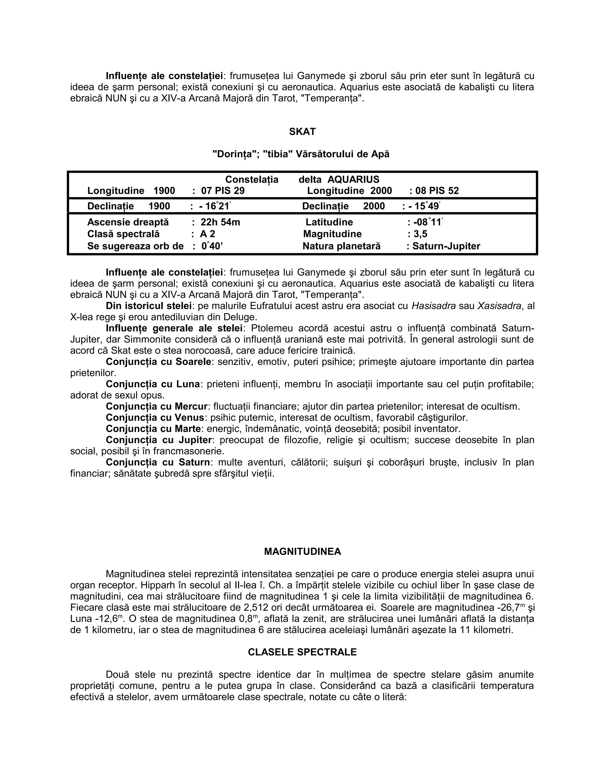 Influenţe ale constelaţiei: frumuseţea lui Ganymede şi zborul său prin eter sunt în legătură cu
ideea de şarm personal; există conexiuni şi cu aeronautica. Aquarius este asociată de kabalişti cu litera
ebraică NUN şi cu a XIV-a Arcană Majoră din Tarot, "Temperanţa".
SKAT
"Dorinţa"; "tibia" Vărsătorului de Apă
Constelaţia delta AQUARIUS
Longitudine 1900 : 07 PIS 29 Longitudine 2000 : 08 PIS 52
Declinaţie 1900 : - 16°
21’
Declinaţie 2000 : - 15°
49’
Ascensie dreaptă : 22h 54m Latitudine : -08°
11’
Clasă spectrală : A 2 Magnitudine : 3,5
Se sugereaza orb de : 0°
40’ Natura planetară : Saturn-Jupiter
Influenţe ale constelaţiei: frumuseţea lui Ganymede şi zborul său prin eter sunt în legătură cu
ideea de şarm personal; există conexiuni şi cu aeronautica. Aquarius este asociată de kabalişti cu litera
ebraică NUN şi cu a XIV-a Arcană Majoră din Tarot, "Temperanţa".
Din istoricul stelei: pe malurile Eufratului acest astru era asociat cu Hasisadra sau Xasisadra, al
X-lea rege şi erou antediluvian din Deluge.
Influenţe generale ale stelei: Ptolemeu acordă acestui astru o influenţă combinată Saturn-
Jupiter, dar Simmonite consideră că o influenţă uraniană este mai potrivită. În general astrologii sunt de
acord că Skat este o stea norocoasă, care aduce fericire trainică.
Conjuncţia cu Soarele: senzitiv, emotiv, puteri psihice; primeşte ajutoare importante din partea
prietenilor.
Conjuncţia cu Luna: prieteni influenţi, membru în asociaţii importante sau cel puţin profitabile;
adorat de sexul opus.
Conjuncţia cu Mercur: fluctuaţii financiare; ajutor din partea prietenilor; interesat de ocultism.
Conjuncţia cu Venus: psihic puternic, interesat de ocultism, favorabil câştigurilor.
Conjuncţia cu Marte: energic, îndemânatic, voinţă deosebită; posibil inventator.
Conjuncţia cu Jupiter: preocupat de filozofie, religie şi ocultism; succese deosebite în plan
social, posibil şi în francmasonerie.
Conjuncţia cu Saturn: multe aventuri, călătorii; suişuri şi coborâşuri bruşte, inclusiv în plan
financiar; sănătate şubredă spre sfârşitul vieţii.
MAGNITUDINEA
Magnitudinea stelei reprezintă intensitatea senzaţiei pe care o produce energia stelei asupra unui
organ receptor. Hipparh în secolul al II-lea î. Ch. a împărţit stelele vizibile cu ochiul liber în şase clase de
magnitudini, cea mai strălucitoare fiind de magnitudinea 1 şi cele la limita vizibilităţii de magnitudinea 6.
Fiecare clasă este mai strălucitoare de 2,512 ori decât următoarea ei. Soarele are magnitudinea -26,7m
şi
Luna -12,6m
. O stea de magnitudinea 0,8m
, aflată la zenit, are strălucirea unei lumânări aflată la distanţa
de 1 kilometru, iar o stea de magnitudinea 6 are stălucirea aceleiaşi lumânări aşezate la 11 kilometri.
CLASELE SPECTRALE
Două stele nu prezintă spectre identice dar în mulţimea de spectre stelare găsim anumite
proprietăţi comune, pentru a le putea grupa în clase. Considerând ca bază a clasificării temperatura
efectivă a stelelor, avem următoarele clase spectrale, notate cu câte o literă:
 