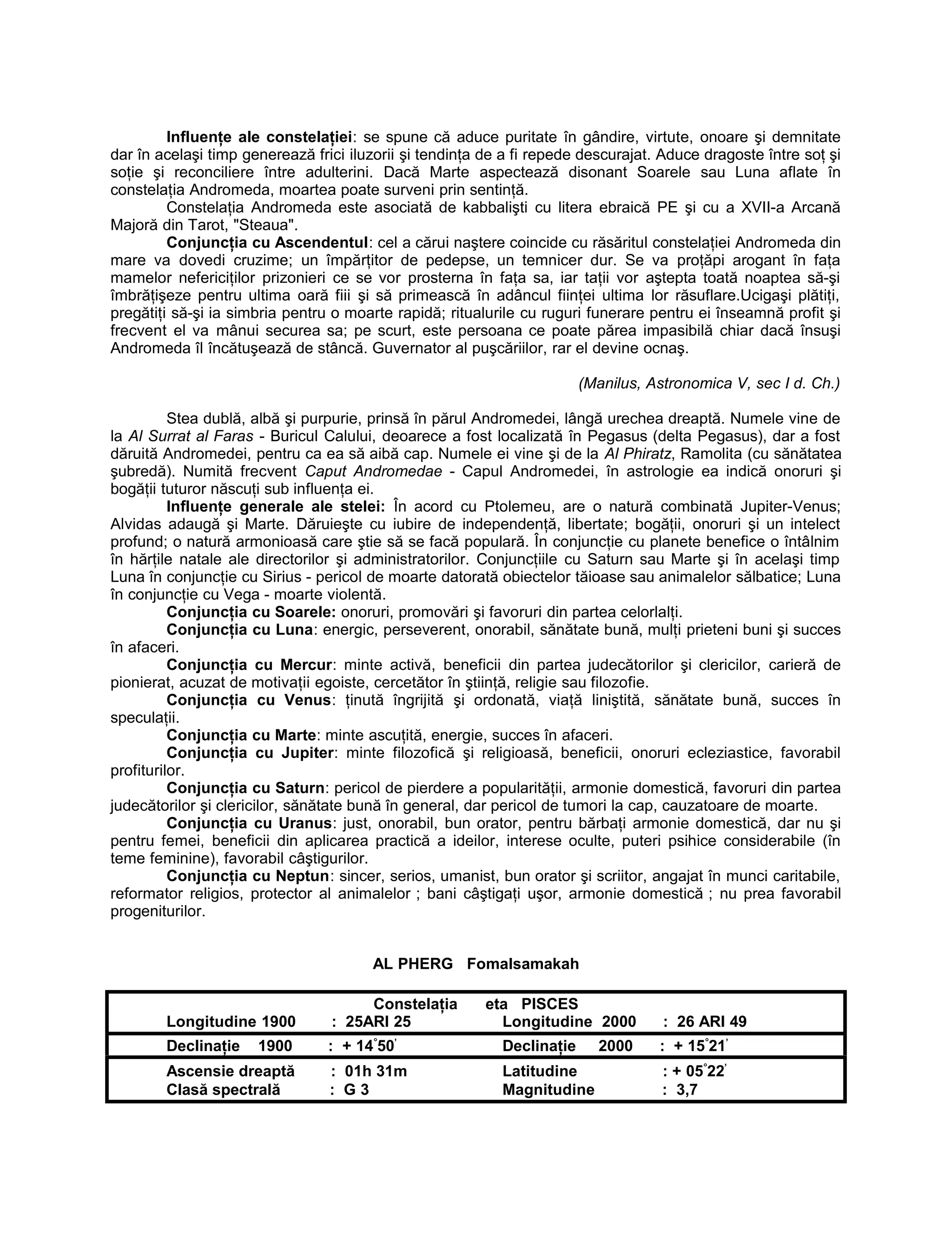 Influenţe ale constelaţiei: se spune că aduce puritate în gândire, virtute, onoare şi demnitate
dar în acelaşi timp generează frici iluzorii şi tendinţa de a fi repede descurajat. Aduce dragoste între soţ şi
soţie şi reconciliere între adulterini. Dacă Marte aspectează disonant Soarele sau Luna aflate în
constelaţia Andromeda, moartea poate surveni prin sentinţă.
Constelaţia Andromeda este asociată de kabbalişti cu litera ebraică PE şi cu a XVII-a Arcană
Majoră din Tarot, "Steaua".
Conjuncţia cu Ascendentul: cel a cărui naştere coincide cu răsăritul constelaţiei Andromeda din
mare va dovedi cruzime; un împărţitor de pedepse, un temnicer dur. Se va proţăpi arogant în faţa
mamelor nefericiţilor prizonieri ce se vor prosterna în faţa sa, iar taţii vor aştepta toată noaptea să-şi
îmbrăţişeze pentru ultima oară fiii şi să primească în adâncul fiinţei ultima lor răsuflare.Ucigaşi plătiţi,
pregătiţi să-şi ia simbria pentru o moarte rapidă; ritualurile cu ruguri funerare pentru ei înseamnă profit şi
frecvent el va mânui securea sa; pe scurt, este persoana ce poate părea impasibilă chiar dacă însuşi
Andromeda îl încătuşează de stâncă. Guvernator al puşcăriilor, rar el devine ocnaş.
(Manilus, Astronomica V, sec I d. Ch.)
Stea dublă, albă şi purpurie, prinsă în părul Andromedei, lângă urechea dreaptă. Numele vine de
la Al Surrat al Faras - Buricul Calului, deoarece a fost localizată în Pegasus (delta Pegasus), dar a fost
dăruită Andromedei, pentru ca ea să aibă cap. Numele ei vine şi de la Al Phiratz, Ramolita (cu sănătatea
şubredă). Numită frecvent Caput Andromedae - Capul Andromedei, în astrologie ea indică onoruri şi
bogăţii tuturor născuţi sub influenţa ei.
Influenţe generale ale stelei: În acord cu Ptolemeu, are o natură combinată Jupiter-Venus;
Alvidas adaugă şi Marte. Dăruieşte cu iubire de independenţă, libertate; bogăţii, onoruri şi un intelect
profund; o natură armonioasă care ştie să se facă populară. În conjuncţie cu planete benefice o întâlnim
în hărţile natale ale directorilor şi administratorilor. Conjuncţiile cu Saturn sau Marte şi în acelaşi timp
Luna în conjuncţie cu Sirius - pericol de moarte datorată obiectelor tăioase sau animalelor sălbatice; Luna
în conjuncţie cu Vega - moarte violentă.
Conjuncţia cu Soarele: onoruri, promovări şi favoruri din partea celorlalţi.
Conjuncţia cu Luna: energic, perseverent, onorabil, sănătate bună, mulţi prieteni buni şi succes
în afaceri.
Conjuncţia cu Mercur: minte activă, beneficii din partea judecătorilor şi clericilor, carieră de
pionierat, acuzat de motivaţii egoiste, cercetător în ştiinţă, religie sau filozofie.
Conjuncţia cu Venus: ţinută îngrijită şi ordonată, viaţă liniştită, sănătate bună, succes în
speculaţii.
Conjuncţia cu Marte: minte ascuţită, energie, succes în afaceri.
Conjuncţia cu Jupiter: minte filozofică şi religioasă, beneficii, onoruri ecleziastice, favorabil
profiturilor.
Conjuncţia cu Saturn: pericol de pierdere a popularităţii, armonie domestică, favoruri din partea
judecătorilor şi clericilor, sănătate bună în general, dar pericol de tumori la cap, cauzatoare de moarte.
Conjuncţia cu Uranus: just, onorabil, bun orator, pentru bărbaţi armonie domestică, dar nu şi
pentru femei, beneficii din aplicarea practică a ideilor, interese oculte, puteri psihice considerabile (în
teme feminine), favorabil câştigurilor.
Conjuncţia cu Neptun: sincer, serios, umanist, bun orator şi scriitor, angajat în munci caritabile,
reformator religios, protector al animalelor ; bani câştigaţi uşor, armonie domestică ; nu prea favorabil
progeniturilor.
AL PHERG Fomalsamakah
Constelaţia eta PISCES
Longitudine 1900 : 25ARI 25 Longitudine 2000 : 26 ARI 49
Declinaţie 1900 : + 14°
50’
Declinaţie 2000 : + 15°
21’
Ascensie dreaptă : 01h 31m Latitudine : + 05°
22’
Clasă spectrală : G 3 Magnitudine : 3,7
 