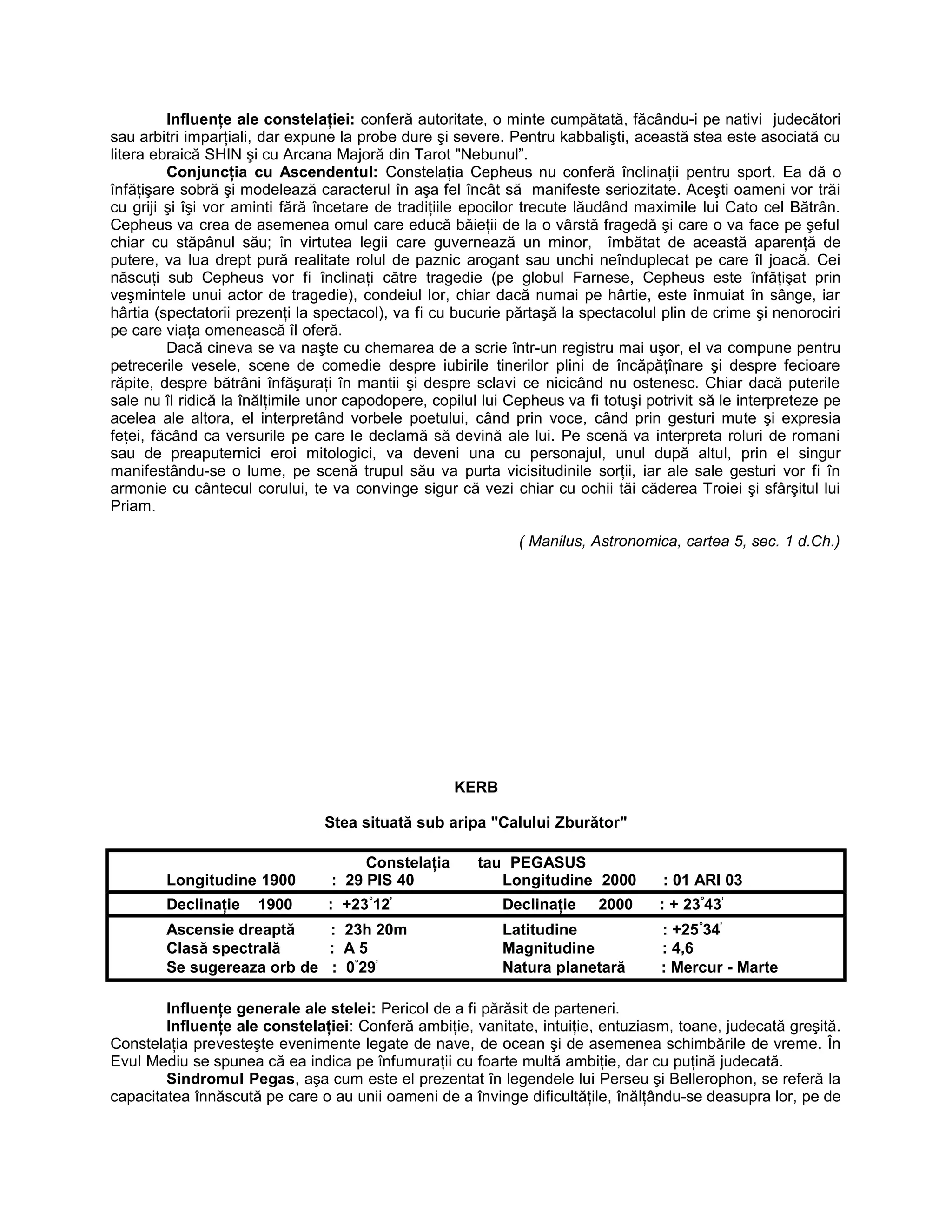 Influenţe ale constelaţiei: conferă autoritate, o minte cumpătată, făcându-i pe nativi judecători
sau arbitri imparţiali, dar expune la probe dure şi severe. Pentru kabbalişti, această stea este asociată cu
litera ebraică SHIN şi cu Arcana Majoră din Tarot "Nebunul”.
Conjuncţia cu Ascendentul: Constelaţia Cepheus nu conferă înclinaţii pentru sport. Ea dă o
înfăţişare sobră şi modelează caracterul în aşa fel încât să manifeste seriozitate. Aceşti oameni vor trăi
cu griji şi îşi vor aminti fără încetare de tradiţiile epocilor trecute lăudând maximile lui Cato cel Bătrân.
Cepheus va crea de asemenea omul care educă băieţii de la o vârstă fragedă şi care o va face pe şeful
chiar cu stăpânul său; în virtutea legii care guvernează un minor, îmbătat de această aparenţă de
putere, va lua drept pură realitate rolul de paznic arogant sau unchi neînduplecat pe care îl joacă. Cei
născuţi sub Cepheus vor fi înclinaţi către tragedie (pe globul Farnese, Cepheus este înfăţişat prin
veşmintele unui actor de tragedie), condeiul lor, chiar dacă numai pe hârtie, este înmuiat în sânge, iar
hârtia (spectatorii prezenţi la spectacol), va fi cu bucurie părtaşă la spectacolul plin de crime şi nenorociri
pe care viaţa omenească îl oferă.
Dacă cineva se va naşte cu chemarea de a scrie într-un registru mai uşor, el va compune pentru
petrecerile vesele, scene de comedie despre iubirile tinerilor plini de încăpăţînare şi despre fecioare
răpite, despre bătrâni înfăşuraţi în mantii şi despre sclavi ce nicicând nu ostenesc. Chiar dacă puterile
sale nu îl ridică la înălţimile unor capodopere, copilul lui Cepheus va fi totuşi potrivit să le interpreteze pe
acelea ale altora, el interpretând vorbele poetului, când prin voce, când prin gesturi mute şi expresia
feţei, făcând ca versurile pe care le declamă să devină ale lui. Pe scenă va interpreta roluri de romani
sau de preaputernici eroi mitologici, va deveni una cu personajul, unul după altul, prin el singur
manifestându-se o lume, pe scenă trupul său va purta vicisitudinile sorţii, iar ale sale gesturi vor fi în
armonie cu cântecul corului, te va convinge sigur că vezi chiar cu ochii tăi căderea Troiei şi sfârşitul lui
Priam.
( Manilus, Astronomica, cartea 5, sec. 1 d.Ch.)
KERB
Stea situată sub aripa "Calului Zburător"
Constelaţia tau PEGASUS
Longitudine 1900 : 29 PIS 40 Longitudine 2000 : 01 ARI 03
Declinaţie 1900 : +23°
12’
Declinaţie 2000 : + 23°
43’
Ascensie dreaptă : 23h 20m Latitudine : +25°
34’
Clasă spectrală : A 5 Magnitudine : 4,6
Se sugereaza orb de : 0°
29’
Natura planetară : Mercur - Marte
Influenţe generale ale stelei: Pericol de a fi părăsit de parteneri.
Influenţe ale constelaţiei: Conferă ambiţie, vanitate, intuiţie, entuziasm, toane, judecată greşită.
Constelaţia prevesteşte evenimente legate de nave, de ocean şi de asemenea schimbările de vreme. În
Evul Mediu se spunea că ea indica pe înfumuraţii cu foarte multă ambiţie, dar cu puţină judecată.
Sindromul Pegas, aşa cum este el prezentat în legendele lui Perseu şi Bellerophon, se referă la
capacitatea înnăscută pe care o au unii oameni de a învinge dificultăţile, înălţându-se deasupra lor, pe de
 