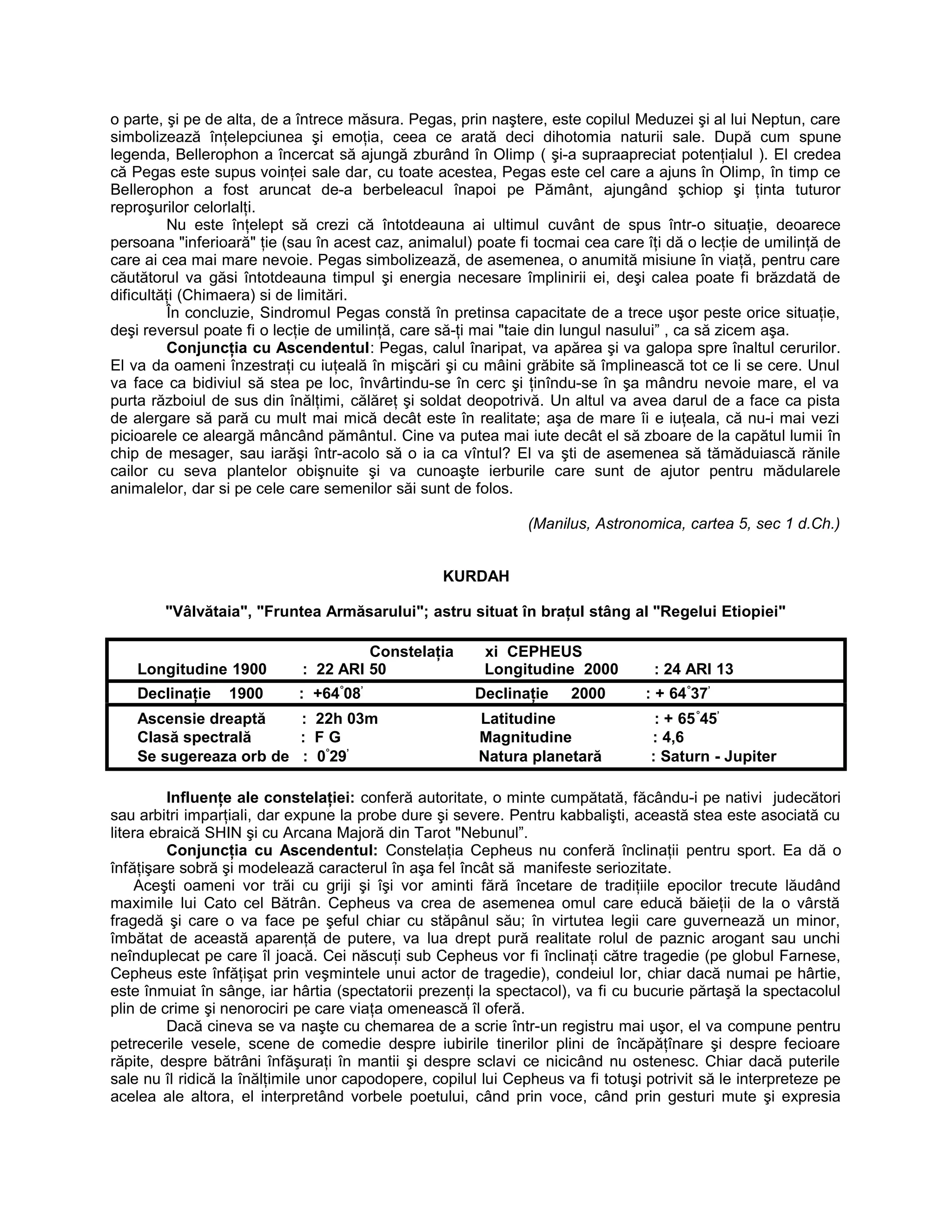 o parte, şi pe de alta, de a întrece măsura. Pegas, prin naştere, este copilul Meduzei şi al lui Neptun, care
simbolizează înţelepciunea şi emoţia, ceea ce arată deci dihotomia naturii sale. După cum spune
legenda, Bellerophon a încercat să ajungă zburând în Olimp ( şi-a supraapreciat potenţialul ). El credea
că Pegas este supus voinţei sale dar, cu toate acestea, Pegas este cel care a ajuns în Olimp, în timp ce
Bellerophon a fost aruncat de-a berbeleacul înapoi pe Pământ, ajungând şchiop şi ţinta tuturor
reproşurilor celorlalţi.
Nu este înţelept să crezi că întotdeauna ai ultimul cuvânt de spus într-o situaţie, deoarece
persoana "inferioară" ţie (sau în acest caz, animalul) poate fi tocmai cea care îţi dă o lecţie de umilinţă de
care ai cea mai mare nevoie. Pegas simbolizează, de asemenea, o anumită misiune în viaţă, pentru care
căutătorul va găsi întotdeauna timpul şi energia necesare împlinirii ei, deşi calea poate fi brăzdată de
dificultăţi (Chimaera) si de limitări.
În concluzie, Sindromul Pegas constă în pretinsa capacitate de a trece uşor peste orice situaţie,
deşi reversul poate fi o lecţie de umilinţă, care să-ţi mai "taie din lungul nasului” , ca să zicem aşa.
Conjuncţia cu Ascendentul: Pegas, calul înaripat, va apărea şi va galopa spre înaltul cerurilor.
El va da oameni înzestraţi cu iuţeală în mişcări şi cu mâini grăbite să împlinească tot ce li se cere. Unul
va face ca bidiviul să stea pe loc, învârtindu-se în cerc şi ţinîndu-se în şa mândru nevoie mare, el va
purta războiul de sus din înălţimi, călăreţ şi soldat deopotrivă. Un altul va avea darul de a face ca pista
de alergare să pară cu mult mai mică decât este în realitate; aşa de mare îi e iuţeala, că nu-i mai vezi
picioarele ce aleargă mâncând pământul. Cine va putea mai iute decât el să zboare de la capătul lumii în
chip de mesager, sau iarăşi într-acolo să o ia ca vîntul? El va şti de asemenea să tămăduiască rănile
cailor cu seva plantelor obişnuite şi va cunoaşte ierburile care sunt de ajutor pentru mădularele
animalelor, dar si pe cele care semenilor săi sunt de folos.
(Manilus, Astronomica, cartea 5, sec 1 d.Ch.)
KURDAH
"Vâlvătaia", "Fruntea Armăsarului"; astru situat în braţul stâng al "Regelui Etiopiei"
Constelaţia xi CEPHEUS
Longitudine 1900 : 22 ARI 50 Longitudine 2000 : 24 ARI 13
Declinaţie 1900 : +64°
08’
Declinaţie 2000 : + 64°
37’
Ascensie dreaptă : 22h 03m Latitudine : + 65°
45’
Clasă spectrală : F G Magnitudine : 4,6
Se sugereaza orb de : 0°
29’
Natura planetară : Saturn - Jupiter
Influenţe ale constelaţiei: conferă autoritate, o minte cumpătată, făcându-i pe nativi judecători
sau arbitri imparţiali, dar expune la probe dure şi severe. Pentru kabbalişti, această stea este asociată cu
litera ebraică SHIN şi cu Arcana Majoră din Tarot "Nebunul”.
Conjuncţia cu Ascendentul: Constelaţia Cepheus nu conferă înclinaţii pentru sport. Ea dă o
înfăţişare sobră şi modelează caracterul în aşa fel încât să manifeste seriozitate.
Aceşti oameni vor trăi cu griji şi îşi vor aminti fără încetare de tradiţiile epocilor trecute lăudând
maximile lui Cato cel Bătrân. Cepheus va crea de asemenea omul care educă băieţii de la o vârstă
fragedă şi care o va face pe şeful chiar cu stăpânul său; în virtutea legii care guvernează un minor,
îmbătat de această aparenţă de putere, va lua drept pură realitate rolul de paznic arogant sau unchi
neînduplecat pe care îl joacă. Cei născuţi sub Cepheus vor fi înclinaţi către tragedie (pe globul Farnese,
Cepheus este înfăţişat prin veşmintele unui actor de tragedie), condeiul lor, chiar dacă numai pe hârtie,
este înmuiat în sânge, iar hârtia (spectatorii prezenţi la spectacol), va fi cu bucurie părtaşă la spectacolul
plin de crime şi nenorociri pe care viaţa omenească îl oferă.
Dacă cineva se va naşte cu chemarea de a scrie într-un registru mai uşor, el va compune pentru
petrecerile vesele, scene de comedie despre iubirile tinerilor plini de încăpăţînare şi despre fecioare
răpite, despre bătrâni înfăşuraţi în mantii şi despre sclavi ce nicicând nu ostenesc. Chiar dacă puterile
sale nu îl ridică la înălţimile unor capodopere, copilul lui Cepheus va fi totuşi potrivit să le interpreteze pe
acelea ale altora, el interpretând vorbele poetului, când prin voce, când prin gesturi mute şi expresia
 