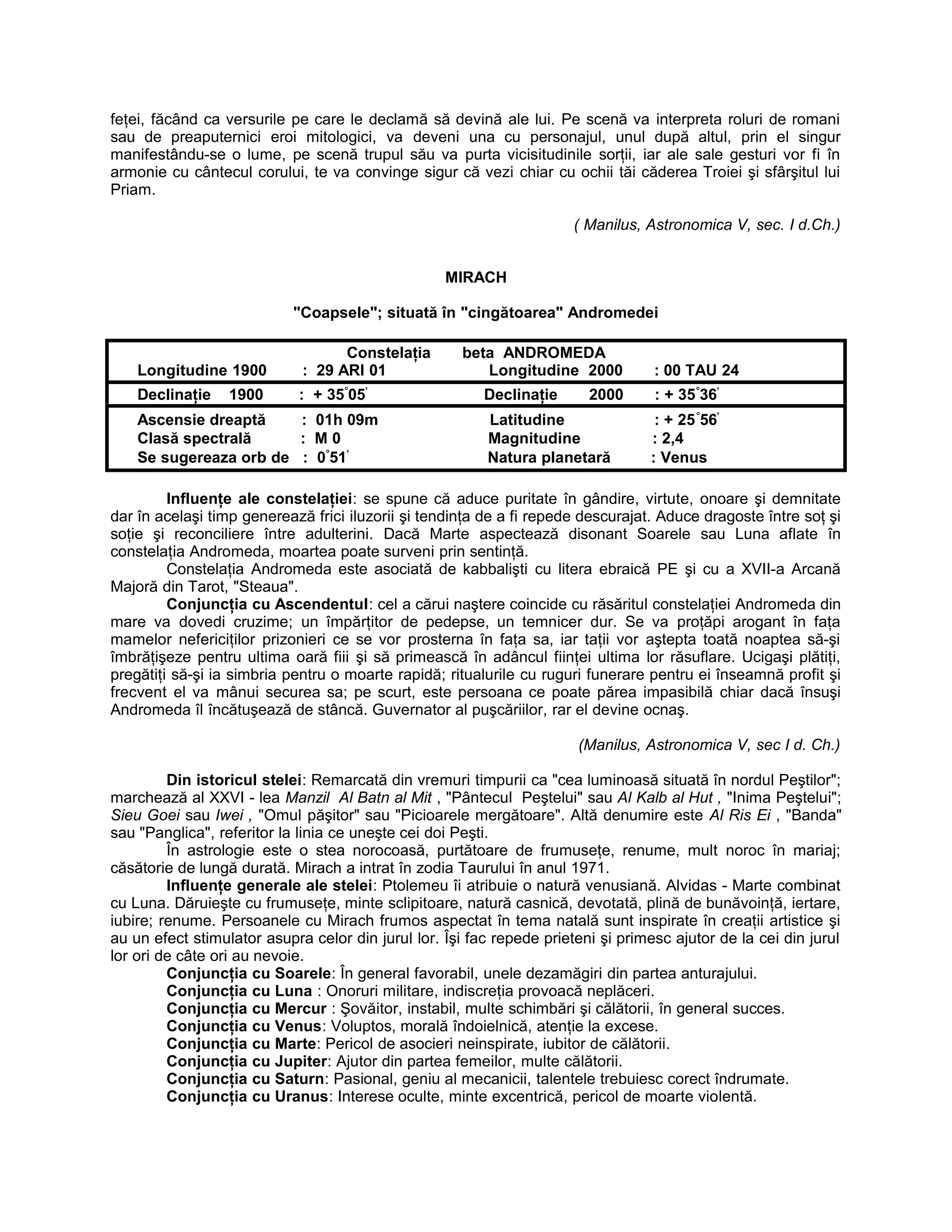 feţei, făcând ca versurile pe care le declamă să devină ale lui. Pe scenă va interpreta roluri de romani
sau de preaputernici eroi mitologici, va deveni una cu personajul, unul după altul, prin el singur
manifestându-se o lume, pe scenă trupul său va purta vicisitudinile sorţii, iar ale sale gesturi vor fi în
armonie cu cântecul corului, te va convinge sigur că vezi chiar cu ochii tăi căderea Troiei şi sfârşitul lui
Priam.
( Manilus, Astronomica V, sec. I d.Ch.)
MIRACH
"Coapsele"; situată în "cingătoarea" Andromedei
Constelaţia beta ANDROMEDA
Longitudine 1900 : 29 ARI 01 Longitudine 2000 : 00 TAU 24
Declinaţie 1900 : + 35°
05’
Declinaţie 2000 : + 35°
36’
Ascensie dreaptă : 01h 09m Latitudine : + 25°
56’
Clasă spectrală : M 0 Magnitudine : 2,4
Se sugereaza orb de : 0°
51’
Natura planetară : Venus
Influenţe ale constelaţiei: se spune că aduce puritate în gândire, virtute, onoare şi demnitate
dar în acelaşi timp generează frici iluzorii şi tendinţa de a fi repede descurajat. Aduce dragoste între soţ şi
soţie şi reconciliere între adulterini. Dacă Marte aspectează disonant Soarele sau Luna aflate în
constelaţia Andromeda, moartea poate surveni prin sentinţă.
Constelaţia Andromeda este asociată de kabbalişti cu litera ebraică PE şi cu a XVII-a Arcană
Majoră din Tarot, "Steaua".
Conjuncţia cu Ascendentul: cel a cărui naştere coincide cu răsăritul constelaţiei Andromeda din
mare va dovedi cruzime; un împărţitor de pedepse, un temnicer dur. Se va proţăpi arogant în faţa
mamelor nefericiţilor prizonieri ce se vor prosterna în faţa sa, iar taţii vor aştepta toată noaptea să-şi
îmbrăţişeze pentru ultima oară fiii şi să primească în adâncul fiinţei ultima lor răsuflare. Ucigaşi plătiţi,
pregătiţi să-şi ia simbria pentru o moarte rapidă; ritualurile cu ruguri funerare pentru ei înseamnă profit şi
frecvent el va mânui securea sa; pe scurt, este persoana ce poate părea impasibilă chiar dacă însuşi
Andromeda îl încătuşează de stâncă. Guvernator al puşcăriilor, rar el devine ocnaş.
(Manilus, Astronomica V, sec I d. Ch.)
Din istoricul stelei: Remarcată din vremuri timpurii ca "cea luminoasă situată în nordul Peştilor";
marchează al XXVI - lea Manzil Al Batn al Mit , "Pântecul Peştelui" sau Al Kalb al Hut , "Inima Peştelui";
Sieu Goei sau Iwei , "Omul păşitor" sau "Picioarele mergătoare". Altă denumire este Al Ris Ei , "Banda"
sau "Panglica", referitor la linia ce uneşte cei doi Peşti.
În astrologie este o stea norocoasă, purtătoare de frumuseţe, renume, mult noroc în mariaj;
căsătorie de lungă durată. Mirach a intrat în zodia Taurului în anul 1971.
Influenţe generale ale stelei: Ptolemeu îi atribuie o natură venusiană. Alvidas - Marte combinat
cu Luna. Dăruieşte cu frumuseţe, minte sclipitoare, natură casnică, devotată, plină de bunăvoinţă, iertare,
iubire; renume. Persoanele cu Mirach frumos aspectat în tema natală sunt inspirate în creaţii artistice şi
au un efect stimulator asupra celor din jurul lor. Îşi fac repede prieteni şi primesc ajutor de la cei din jurul
lor ori de câte ori au nevoie.
Conjuncţia cu Soarele: În general favorabil, unele dezamăgiri din partea anturajului.
Conjuncţia cu Luna : Onoruri militare, indiscreţia provoacă neplăceri.
Conjuncţia cu Mercur : Şovăitor, instabil, multe schimbări şi călătorii, în general succes.
Conjuncţia cu Venus: Voluptos, morală îndoielnică, atenţie la excese.
Conjuncţia cu Marte: Pericol de asocieri neinspirate, iubitor de călătorii.
Conjuncţia cu Jupiter: Ajutor din partea femeilor, multe călătorii.
Conjuncţia cu Saturn: Pasional, geniu al mecanicii, talentele trebuiesc corect îndrumate.
Conjuncţia cu Uranus: Interese oculte, minte excentrică, pericol de moarte violentă.
 