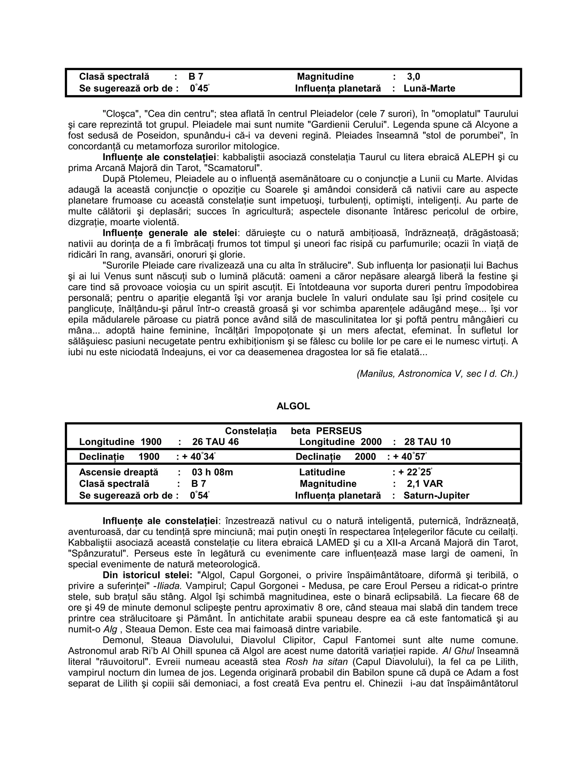 Clasă spectrală : B 7 Magnitudine : 3,0
Se sugerează orb de : 0°
45’
Influenţa planetară : Lună-Marte
"Cloşca", "Cea din centru"; stea aflată în centrul Pleiadelor (cele 7 surori), în "omoplatul" Taurului
şi care reprezintă tot grupul. Pleiadele mai sunt numite "Gardienii Cerului". Legenda spune că Alcyone a
fost sedusă de Poseidon, spunându-i că-i va deveni regină. Pleiades înseamnă "stol de porumbei", în
concordanţă cu metamorfoza surorilor mitologice.
Influenţe ale constelaţiei: kabbaliştii asociază constelaţia Taurul cu litera ebraică ALEPH şi cu
prima Arcană Majoră din Tarot, "Scamatorul".
După Ptolemeu, Pleiadele au o influenţă asemănătoare cu o conjuncţie a Lunii cu Marte. Alvidas
adaugă la această conjuncţie o opoziţie cu Soarele şi amândoi consideră că nativii care au aspecte
planetare frumoase cu această constelaţie sunt impetuoşi, turbulenţi, optimişti, inteligenţi. Au parte de
multe călătorii şi deplasări; succes în agricultură; aspectele disonante întăresc pericolul de orbire,
dizgraţie, moarte violentă.
Influenţe generale ale stelei: dăruieşte cu o natură ambiţioasă, îndrăzneaţă, drăgăstoasă;
nativii au dorinţa de a fi îmbrăcaţi frumos tot timpul şi uneori fac risipă cu parfumurile; ocazii în viaţă de
ridicări în rang, avansări, onoruri şi glorie.
"Surorile Pleiade care rivalizează una cu alta în strălucire". Sub influenţa lor pasionaţii lui Bachus
şi ai lui Venus sunt născuţi sub o lumină plăcută: oameni a căror nepăsare aleargă liberă la festine şi
care tind să provoace voioşia cu un spirit ascuţit. Ei întotdeauna vor suporta dureri pentru împodobirea
personală; pentru o apariţie elegantă îşi vor aranja buclele în valuri ondulate sau îşi prind cosiţele cu
panglicuţe, înălţându-şi părul într-o creastă groasă şi vor schimba aparenţele adăugând meşe... îşi vor
epila mădularele păroase cu piatră ponce având silă de masculinitatea lor şi poftă pentru mângâieri cu
mâna... adoptă haine feminine, încălţări împopoţonate şi un mers afectat, efeminat. În sufletul lor
sălăşuiesc pasiuni necugetate pentru exhibiţionism şi se fălesc cu bolile lor pe care ei le numesc virtuţi. A
iubi nu este niciodată îndeajuns, ei vor ca deasemenea dragostea lor să fie etalată...
(Manilus, Astronomica V, sec I d. Ch.)
ALGOL
Constelaţia beta PERSEUS
Longitudine 1900 : 26 TAU 46 Longitudine 2000 : 28 TAU 10
Declinaţie 1900 : + 40°
34’
Declinaţie 2000 : + 40°
57’
Ascensie dreaptă : 03 h 08m Latitudine : + 22°
25’
Clasă spectrală : B 7 Magnitudine : 2,1 VAR
Se sugerează orb de : 0°
54’
Influenţa planetară : Saturn-Jupiter
Influenţe ale constelaţiei: înzestrează nativul cu o natură inteligentă, puternică, îndrăzneaţă,
aventuroasă, dar cu tendinţă spre minciună; mai puţin oneşti în respectarea înţelegerilor făcute cu ceilalţi.
Kabbaliştii asociază această constelaţie cu litera ebraică LAMED şi cu a XII-a Arcană Majoră din Tarot,
"Spânzuratul". Perseus este în legătură cu evenimente care influenţează mase largi de oameni, în
special evenimente de natură meteorologică.
Din istoricul stelei: "Algol, Capul Gorgonei, o privire înspăimântătoare, diformă şi teribilă, o
privire a suferinţei" -Iliada. Vampirul; Capul Gorgonei - Medusa, pe care Eroul Perseu a ridicat-o printre
stele, sub braţul său stâng. Algol îşi schimbă magnitudinea, este o binară eclipsabilă. La fiecare 68 de
ore şi 49 de minute demonul sclipeşte pentru aproximativ 8 ore, când steaua mai slabă din tandem trece
printre cea strălucitoare şi Pământ. În antichitate arabii spuneau despre ea că este fantomatică şi au
numit-o Alg , Steaua Demon. Este cea mai faimoasă dintre variabile.
Demonul, Steaua Diavolului, Diavolul Clipitor, Capul Fantomei sunt alte nume comune.
Astronomul arab Ri’b Al Ohill spunea că Algol are acest nume datorită variaţiei rapide. Al Ghul înseamnă
literal "răuvoitorul". Evreii numeau această stea Rosh ha sitan (Capul Diavolului), la fel ca pe Lilith,
vampirul nocturn din lumea de jos. Legenda originară probabil din Babilon spune că după ce Adam a fost
separat de Lilith şi copiii săi demoniaci, a fost creată Eva pentru el. Chinezii i-au dat înspăimântătorul
 