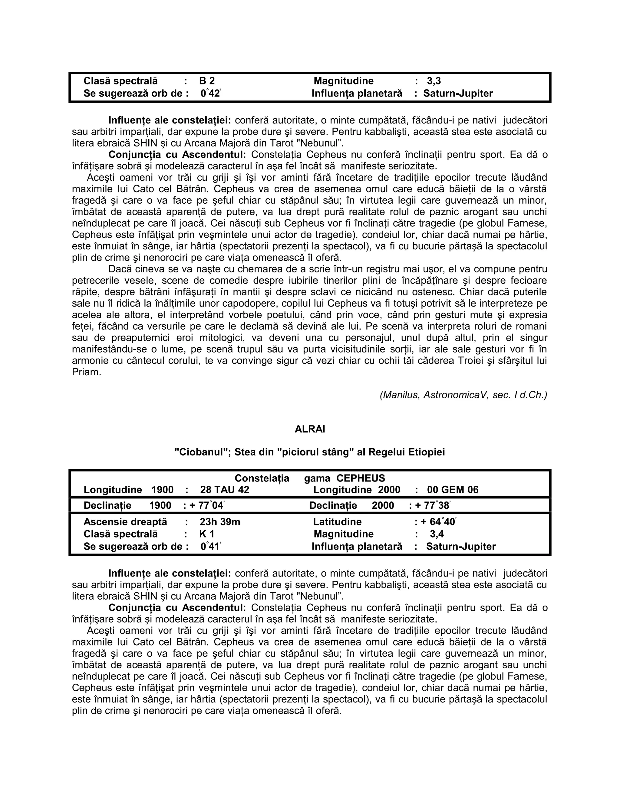 Clasă spectrală : B 2 Magnitudine : 3,3
Se sugerează orb de : 0°
42’
Influenţa planetară : Saturn-Jupiter
Influenţe ale constelaţiei: conferă autoritate, o minte cumpătată, făcându-i pe nativi judecători
sau arbitri imparţiali, dar expune la probe dure şi severe. Pentru kabbalişti, această stea este asociată cu
litera ebraică SHIN şi cu Arcana Majoră din Tarot "Nebunul”.
Conjuncţia cu Ascendentul: Constelaţia Cepheus nu conferă înclinaţii pentru sport. Ea dă o
înfăţişare sobră şi modelează caracterul în aşa fel încât să manifeste seriozitate.
Aceşti oameni vor trăi cu griji şi îşi vor aminti fără încetare de tradiţiile epocilor trecute lăudând
maximile lui Cato cel Bătrân. Cepheus va crea de asemenea omul care educă băieţii de la o vârstă
fragedă şi care o va face pe şeful chiar cu stăpânul său; în virtutea legii care guvernează un minor,
îmbătat de această aparenţă de putere, va lua drept pură realitate rolul de paznic arogant sau unchi
neînduplecat pe care îl joacă. Cei născuţi sub Cepheus vor fi înclinaţi către tragedie (pe globul Farnese,
Cepheus este înfăţişat prin veşmintele unui actor de tragedie), condeiul lor, chiar dacă numai pe hârtie,
este înmuiat în sânge, iar hârtia (spectatorii prezenţi la spectacol), va fi cu bucurie părtaşă la spectacolul
plin de crime şi nenorociri pe care viaţa omenească îl oferă.
Dacă cineva se va naşte cu chemarea de a scrie într-un registru mai uşor, el va compune pentru
petrecerile vesele, scene de comedie despre iubirile tinerilor plini de încăpăţînare şi despre fecioare
răpite, despre bătrâni înfăşuraţi în mantii şi despre sclavi ce nicicând nu ostenesc. Chiar dacă puterile
sale nu îl ridică la înălţimile unor capodopere, copilul lui Cepheus va fi totuşi potrivit să le interpreteze pe
acelea ale altora, el interpretând vorbele poetului, când prin voce, când prin gesturi mute şi expresia
feţei, făcând ca versurile pe care le declamă să devină ale lui. Pe scenă va interpreta roluri de romani
sau de preaputernici eroi mitologici, va deveni una cu personajul, unul după altul, prin el singur
manifestându-se o lume, pe scenă trupul său va purta vicisitudinile sorţii, iar ale sale gesturi vor fi în
armonie cu cântecul corului, te va convinge sigur că vezi chiar cu ochii tăi căderea Troiei şi sfârşitul lui
Priam.
(Manilus, AstronomicaV, sec. I d.Ch.)
ALRAI
"Ciobanul"; Stea din "piciorul stâng" al Regelui Etiopiei
Constelaţia gama CEPHEUS
Longitudine 1900 : 28 TAU 42 Longitudine 2000 : 00 GEM 06
Declinaţie 1900 : + 77°
04’
Declinaţie 2000 : + 77°
38’
Ascensie dreaptă : 23h 39m Latitudine : + 64°
40’
Clasă spectrală : K 1 Magnitudine : 3,4
Se sugerează orb de : 0°
41’
Influenţa planetară : Saturn-Jupiter
Influenţe ale constelaţiei: conferă autoritate, o minte cumpătată, făcându-i pe nativi judecători
sau arbitri imparţiali, dar expune la probe dure şi severe. Pentru kabbalişti, această stea este asociată cu
litera ebraică SHIN şi cu Arcana Majoră din Tarot "Nebunul”.
Conjuncţia cu Ascendentul: Constelaţia Cepheus nu conferă înclinaţii pentru sport. Ea dă o
înfăţişare sobră şi modelează caracterul în aşa fel încât să manifeste seriozitate.
Aceşti oameni vor trăi cu griji şi îşi vor aminti fără încetare de tradiţiile epocilor trecute lăudând
maximile lui Cato cel Bătrân. Cepheus va crea de asemenea omul care educă băieţii de la o vârstă
fragedă şi care o va face pe şeful chiar cu stăpânul său; în virtutea legii care guvernează un minor,
îmbătat de această aparenţă de putere, va lua drept pură realitate rolul de paznic arogant sau unchi
neînduplecat pe care îl joacă. Cei născuţi sub Cepheus vor fi înclinaţi către tragedie (pe globul Farnese,
Cepheus este înfăţişat prin veşmintele unui actor de tragedie), condeiul lor, chiar dacă numai pe hârtie,
este înmuiat în sânge, iar hârtia (spectatorii prezenţi la spectacol), va fi cu bucurie părtaşă la spectacolul
plin de crime şi nenorociri pe care viaţa omenească îl oferă.
 