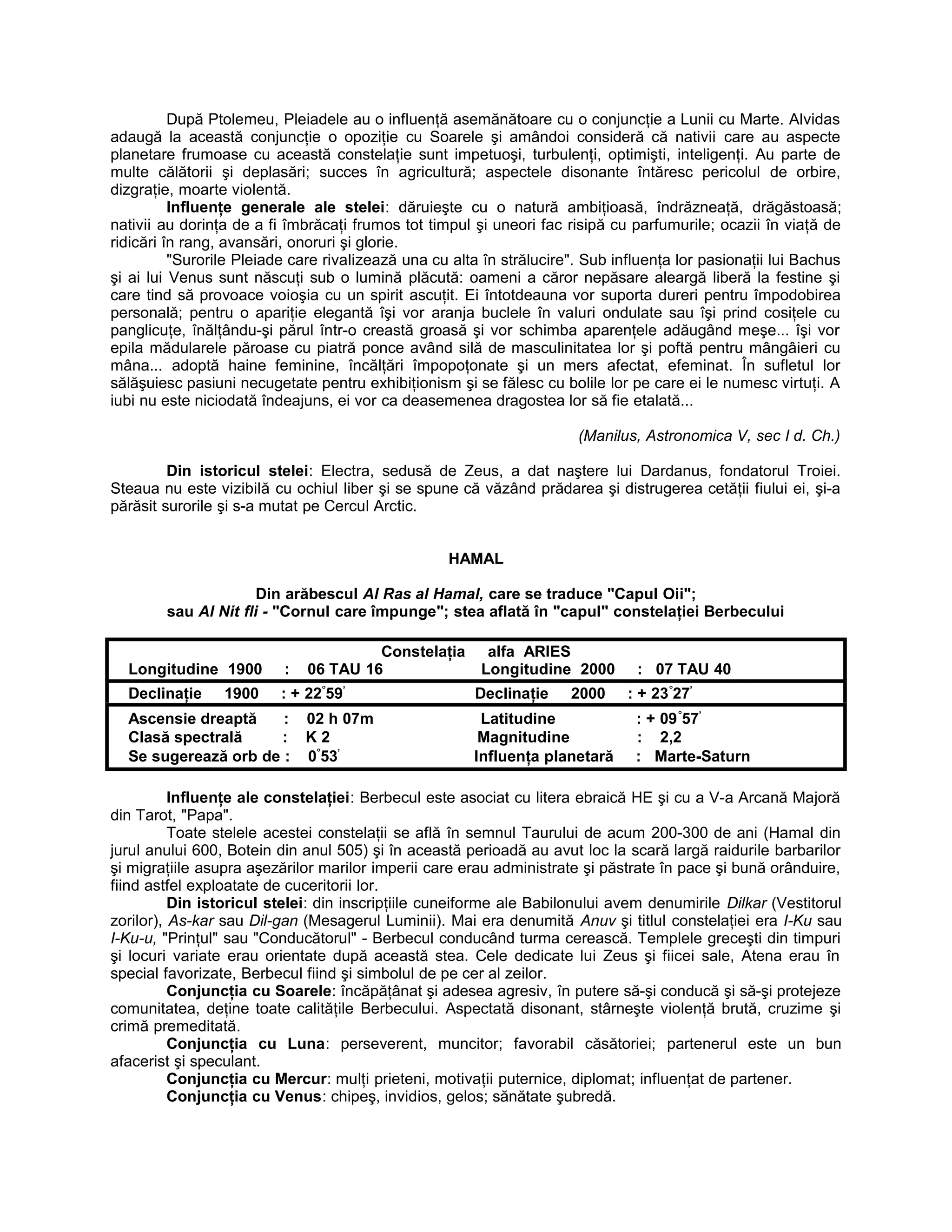 După Ptolemeu, Pleiadele au o influenţă asemănătoare cu o conjuncţie a Lunii cu Marte. Alvidas
adaugă la această conjuncţie o opoziţie cu Soarele şi amândoi consideră că nativii care au aspecte
planetare frumoase cu această constelaţie sunt impetuoşi, turbulenţi, optimişti, inteligenţi. Au parte de
multe călătorii şi deplasări; succes în agricultură; aspectele disonante întăresc pericolul de orbire,
dizgraţie, moarte violentă.
Influenţe generale ale stelei: dăruieşte cu o natură ambiţioasă, îndrăzneaţă, drăgăstoasă;
nativii au dorinţa de a fi îmbrăcaţi frumos tot timpul şi uneori fac risipă cu parfumurile; ocazii în viaţă de
ridicări în rang, avansări, onoruri şi glorie.
"Surorile Pleiade care rivalizează una cu alta în strălucire". Sub influenţa lor pasionaţii lui Bachus
şi ai lui Venus sunt născuţi sub o lumină plăcută: oameni a căror nepăsare aleargă liberă la festine şi
care tind să provoace voioşia cu un spirit ascuţit. Ei întotdeauna vor suporta dureri pentru împodobirea
personală; pentru o apariţie elegantă îşi vor aranja buclele în valuri ondulate sau îşi prind cosiţele cu
panglicuţe, înălţându-şi părul într-o creastă groasă şi vor schimba aparenţele adăugând meşe... îşi vor
epila mădularele păroase cu piatră ponce având silă de masculinitatea lor şi poftă pentru mângâieri cu
mâna... adoptă haine feminine, încălţări împopoţonate şi un mers afectat, efeminat. În sufletul lor
sălăşuiesc pasiuni necugetate pentru exhibiţionism şi se fălesc cu bolile lor pe care ei le numesc virtuţi. A
iubi nu este niciodată îndeajuns, ei vor ca deasemenea dragostea lor să fie etalată...
(Manilus, Astronomica V, sec I d. Ch.)
Din istoricul stelei: Electra, sedusă de Zeus, a dat naştere lui Dardanus, fondatorul Troiei.
Steaua nu este vizibilă cu ochiul liber şi se spune că văzând prădarea şi distrugerea cetăţii fiului ei, şi-a
părăsit surorile şi s-a mutat pe Cercul Arctic.
HAMAL
Din arăbescul Al Ras al Hamal, care se traduce "Capul Oii";
sau Al Nit fli - "Cornul care împunge"; stea aflată în "capul" constelaţiei Berbecului
Constelaţia alfa ARIES
Longitudine 1900 : 06 TAU 16 Longitudine 2000 : 07 TAU 40
Declinaţie 1900 : + 22°
59’
Declinaţie 2000 : + 23°
27’
Ascensie dreaptă : 02 h 07m Latitudine : + 09°
57’
Clasă spectrală : K 2 Magnitudine : 2,2
Se sugerează orb de : 0°
53’
Influenţa planetară : Marte-Saturn
Influenţe ale constelaţiei: Berbecul este asociat cu litera ebraică HE şi cu a V-a Arcană Majoră
din Tarot, "Papa".
Toate stelele acestei constelaţii se află în semnul Taurului de acum 200-300 de ani (Hamal din
jurul anului 600, Botein din anul 505) şi în această perioadă au avut loc la scară largă raidurile barbarilor
şi migraţiile asupra aşezărilor marilor imperii care erau administrate şi păstrate în pace şi bună orânduire,
fiind astfel exploatate de cuceritorii lor.
Din istoricul stelei: din inscripţiile cuneiforme ale Babilonului avem denumirile Dilkar (Vestitorul
zorilor), As-kar sau Dil-gan (Mesagerul Luminii). Mai era denumită Anuv şi titlul constelaţiei era I-Ku sau
I-Ku-u, "Prinţul" sau "Conducătorul" - Berbecul conducând turma cerească. Templele greceşti din timpuri
şi locuri variate erau orientate după această stea. Cele dedicate lui Zeus şi fiicei sale, Atena erau în
special favorizate, Berbecul fiind şi simbolul de pe cer al zeilor.
Conjuncţia cu Soarele: încăpăţânat şi adesea agresiv, în putere să-şi conducă şi să-şi protejeze
comunitatea, deţine toate calităţile Berbecului. Aspectată disonant, stârneşte violenţă brută, cruzime şi
crimă premeditată.
Conjuncţia cu Luna: perseverent, muncitor; favorabil căsătoriei; partenerul este un bun
afacerist şi speculant.
Conjuncţia cu Mercur: mulţi prieteni, motivaţii puternice, diplomat; influenţat de partener.
Conjuncţia cu Venus: chipeş, invidios, gelos; sănătate şubredă.
 