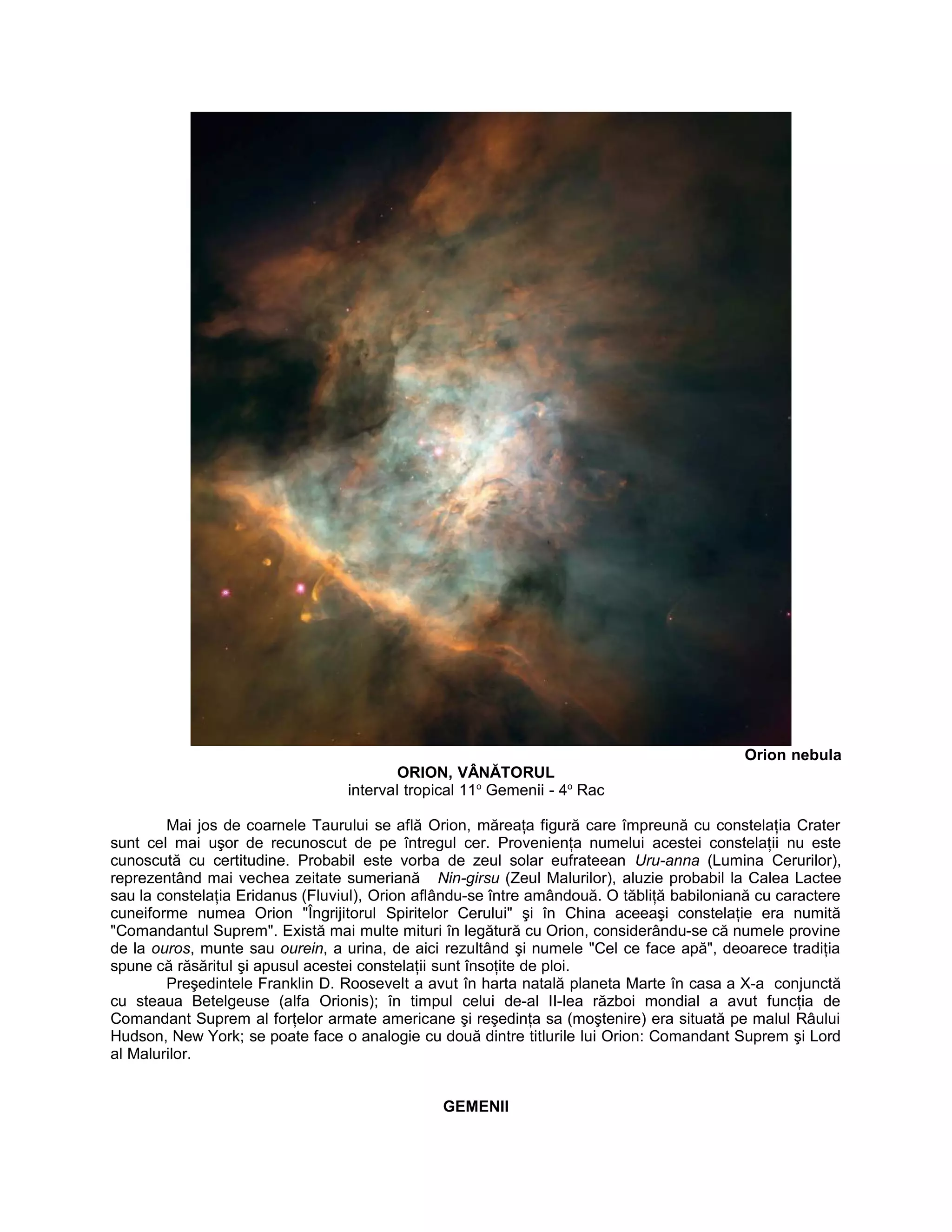 Orion nebula
ORION, VÂNĂTORUL
interval tropical 11o
Gemenii - 4o
Rac
Mai jos de coarnele Taurului se află Orion, măreaţa figură care împreună cu constelaţia Crater
sunt cel mai uşor de recunoscut de pe întregul cer. Provenienţa numelui acestei constelaţii nu este
cunoscută cu certitudine. Probabil este vorba de zeul solar eufrateean Uru-anna (Lumina Cerurilor),
reprezentând mai vechea zeitate sumeriană Nin-girsu (Zeul Malurilor), aluzie probabil la Calea Lactee
sau la constelaţia Eridanus (Fluviul), Orion aflându-se între amândouă. O tăbliţă babiloniană cu caractere
cuneiforme numea Orion "Îngrijitorul Spiritelor Cerului" şi în China aceeaşi constelaţie era numită
"Comandantul Suprem". Există mai multe mituri în legătură cu Orion, considerându-se că numele provine
de la ouros, munte sau ourein, a urina, de aici rezultând şi numele "Cel ce face apă", deoarece tradiţia
spune că răsăritul şi apusul acestei constelaţii sunt însoţite de ploi.
Preşedintele Franklin D. Roosevelt a avut în harta natală planeta Marte în casa a X-a conjunctă
cu steaua Betelgeuse (alfa Orionis); în timpul celui de-al II-lea război mondial a avut funcţia de
Comandant Suprem al forţelor armate americane şi reşedinţa sa (moştenire) era situată pe malul Râului
Hudson, New York; se poate face o analogie cu două dintre titlurile lui Orion: Comandant Suprem şi Lord
al Malurilor.
GEMENII
 