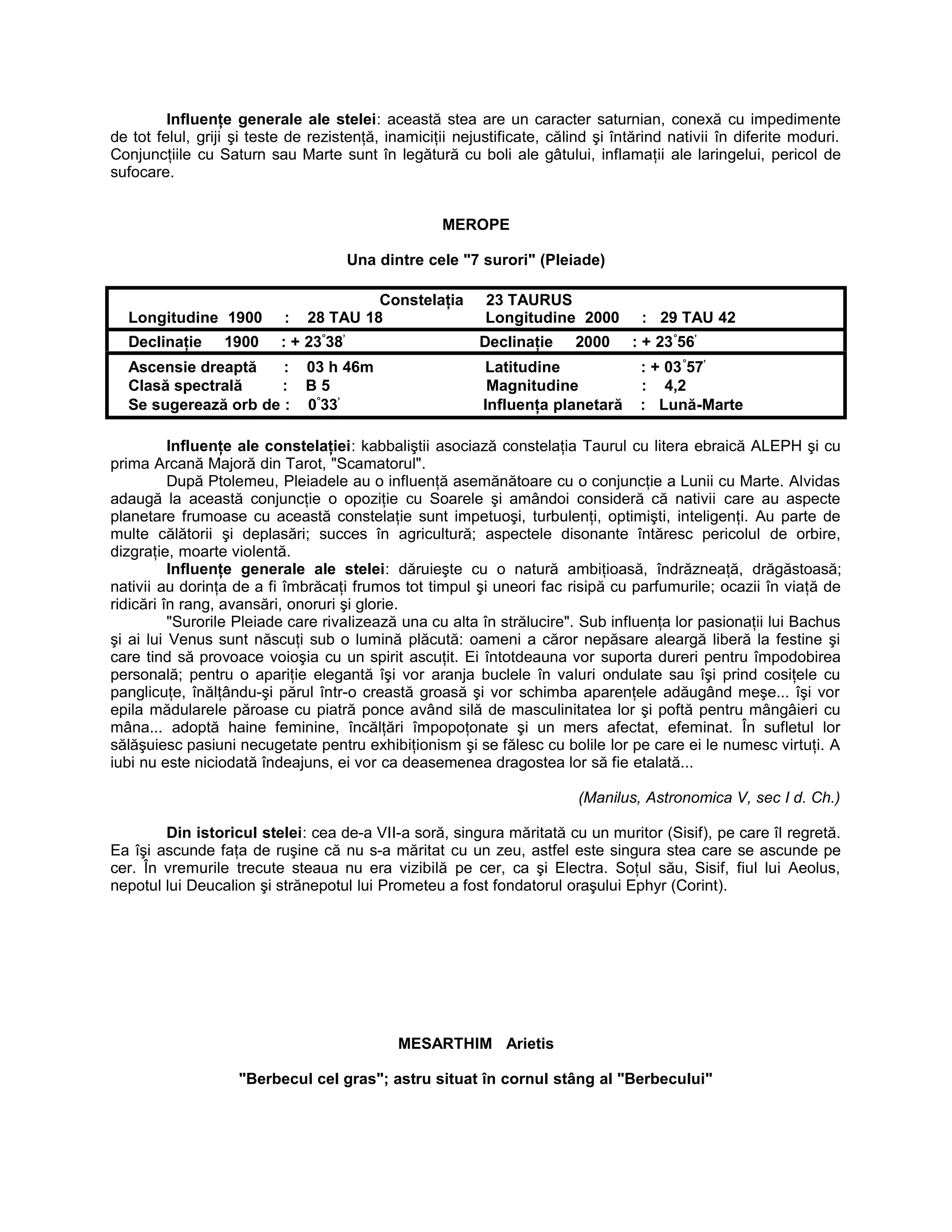 Influenţe generale ale stelei: această stea are un caracter saturnian, conexă cu impedimente
de tot felul, griji şi teste de rezistenţă, inamiciţii nejustificate, călind şi întărind nativii în diferite moduri.
Conjuncţiile cu Saturn sau Marte sunt în legătură cu boli ale gâtului, inflamaţii ale laringelui, pericol de
sufocare.
MEROPE
Una dintre cele "7 surori" (Pleiade)
Constelaţia 23 TAURUS
Longitudine 1900 : 28 TAU 18 Longitudine 2000 : 29 TAU 42
Declinaţie 1900 : + 23°
38’
Declinaţie 2000 : + 23°
56’
Ascensie dreaptă : 03 h 46m Latitudine : + 03°
57’
Clasă spectrală : B 5 Magnitudine : 4,2
Se sugerează orb de : 0°
33’
Influenţa planetară : Lună-Marte
Influenţe ale constelaţiei: kabbaliştii asociază constelaţia Taurul cu litera ebraică ALEPH şi cu
prima Arcană Majoră din Tarot, "Scamatorul".
După Ptolemeu, Pleiadele au o influenţă asemănătoare cu o conjuncţie a Lunii cu Marte. Alvidas
adaugă la această conjuncţie o opoziţie cu Soarele şi amândoi consideră că nativii care au aspecte
planetare frumoase cu această constelaţie sunt impetuoşi, turbulenţi, optimişti, inteligenţi. Au parte de
multe călătorii şi deplasări; succes în agricultură; aspectele disonante întăresc pericolul de orbire,
dizgraţie, moarte violentă.
Influenţe generale ale stelei: dăruieşte cu o natură ambiţioasă, îndrăzneaţă, drăgăstoasă;
nativii au dorinţa de a fi îmbrăcaţi frumos tot timpul şi uneori fac risipă cu parfumurile; ocazii în viaţă de
ridicări în rang, avansări, onoruri şi glorie.
"Surorile Pleiade care rivalizează una cu alta în strălucire". Sub influenţa lor pasionaţii lui Bachus
şi ai lui Venus sunt născuţi sub o lumină plăcută: oameni a căror nepăsare aleargă liberă la festine şi
care tind să provoace voioşia cu un spirit ascuţit. Ei întotdeauna vor suporta dureri pentru împodobirea
personală; pentru o apariţie elegantă îşi vor aranja buclele în valuri ondulate sau îşi prind cosiţele cu
panglicuţe, înălţându-şi părul într-o creastă groasă şi vor schimba aparenţele adăugând meşe... îşi vor
epila mădularele păroase cu piatră ponce având silă de masculinitatea lor şi poftă pentru mângâieri cu
mâna... adoptă haine feminine, încălţări împopoţonate şi un mers afectat, efeminat. În sufletul lor
sălăşuiesc pasiuni necugetate pentru exhibiţionism şi se fălesc cu bolile lor pe care ei le numesc virtuţi. A
iubi nu este niciodată îndeajuns, ei vor ca deasemenea dragostea lor să fie etalată...
(Manilus, Astronomica V, sec I d. Ch.)
Din istoricul stelei: cea de-a VII-a soră, singura măritată cu un muritor (Sisif), pe care îl regretă.
Ea îşi ascunde faţa de ruşine că nu s-a măritat cu un zeu, astfel este singura stea care se ascunde pe
cer. În vremurile trecute steaua nu era vizibilă pe cer, ca şi Electra. Soţul său, Sisif, fiul lui Aeolus,
nepotul lui Deucalion şi strănepotul lui Prometeu a fost fondatorul oraşului Ephyr (Corint).
MESARTHIM Arietis
"Berbecul cel gras"; astru situat în cornul stâng al "Berbecului"
 