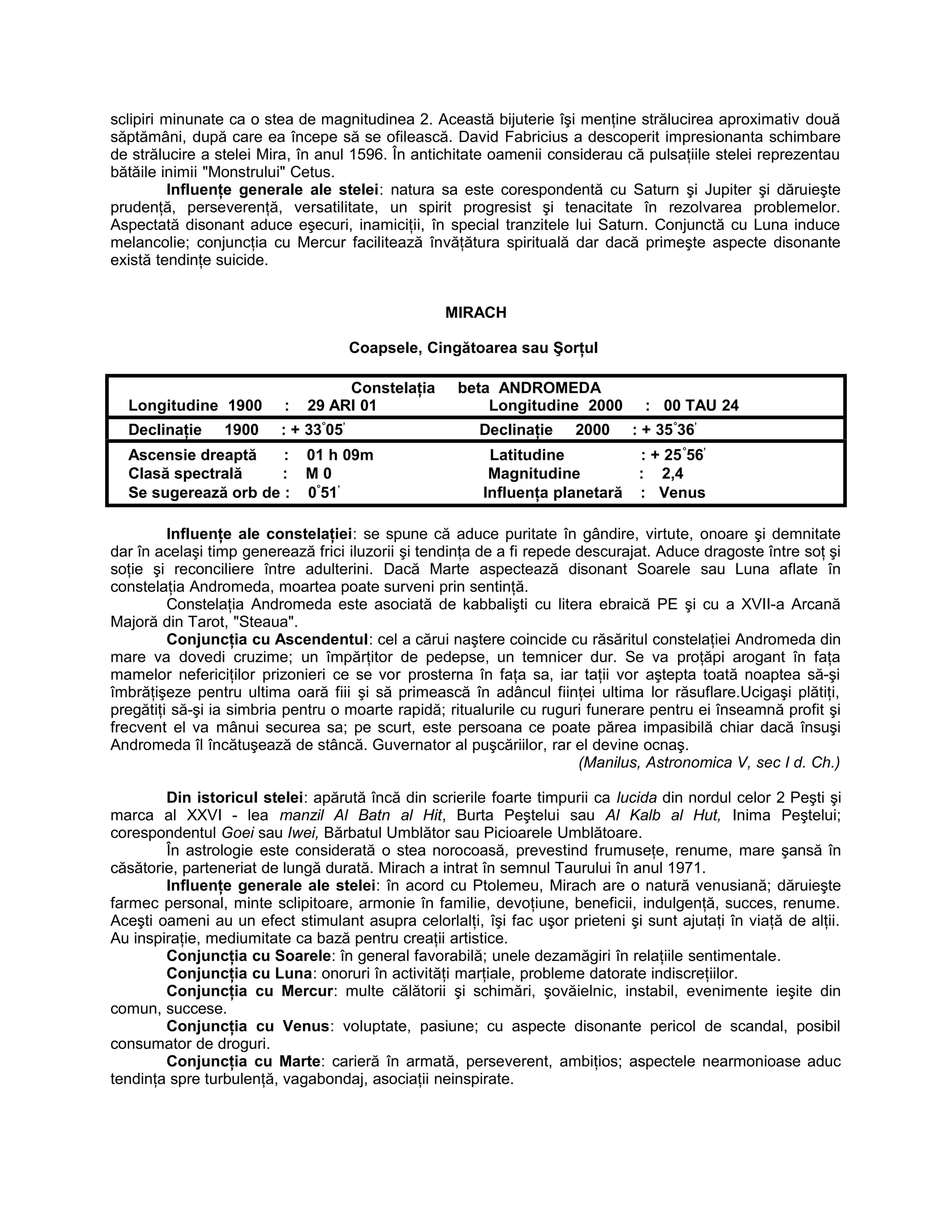 sclipiri minunate ca o stea de magnitudinea 2. Această bijuterie îşi menţine strălucirea aproximativ două
săptămâni, după care ea începe să se ofilească. David Fabricius a descoperit impresionanta schimbare
de strălucire a stelei Mira, în anul 1596. În antichitate oamenii considerau că pulsaţiile stelei reprezentau
bătăile inimii "Monstrului" Cetus.
Influenţe generale ale stelei: natura sa este corespondentă cu Saturn şi Jupiter şi dăruieşte
prudenţă, perseverenţă, versatilitate, un spirit progresist şi tenacitate în rezolvarea problemelor.
Aspectată disonant aduce eşecuri, inamiciţii, în special tranzitele lui Saturn. Conjunctă cu Luna induce
melancolie; conjuncţia cu Mercur facilitează învăţătura spirituală dar dacă primeşte aspecte disonante
există tendinţe suicide.
MIRACH
Coapsele, Cingătoarea sau Şorţul
Constelaţia beta ANDROMEDA
Longitudine 1900 : 29 ARI 01 Longitudine 2000 : 00 TAU 24
Declinaţie 1900 : + 33°
05’
Declinaţie 2000 : + 35°
36’
Ascensie dreaptă : 01 h 09m Latitudine : + 25°
56’
Clasă spectrală : M 0 Magnitudine : 2,4
Se sugerează orb de : 0°
51’
Influenţa planetară : Venus
Influenţe ale constelaţiei: se spune că aduce puritate în gândire, virtute, onoare şi demnitate
dar în acelaşi timp generează frici iluzorii şi tendinţa de a fi repede descurajat. Aduce dragoste între soţ şi
soţie şi reconciliere între adulterini. Dacă Marte aspectează disonant Soarele sau Luna aflate în
constelaţia Andromeda, moartea poate surveni prin sentinţă.
Constelaţia Andromeda este asociată de kabbalişti cu litera ebraică PE şi cu a XVII-a Arcană
Majoră din Tarot, "Steaua".
Conjuncţia cu Ascendentul: cel a cărui naştere coincide cu răsăritul constelaţiei Andromeda din
mare va dovedi cruzime; un împărţitor de pedepse, un temnicer dur. Se va proţăpi arogant în faţa
mamelor nefericiţilor prizonieri ce se vor prosterna în faţa sa, iar taţii vor aştepta toată noaptea să-şi
îmbrăţişeze pentru ultima oară fiii şi să primească în adâncul fiinţei ultima lor răsuflare.Ucigaşi plătiţi,
pregătiţi să-şi ia simbria pentru o moarte rapidă; ritualurile cu ruguri funerare pentru ei înseamnă profit şi
frecvent el va mânui securea sa; pe scurt, este persoana ce poate părea impasibilă chiar dacă însuşi
Andromeda îl încătuşează de stâncă. Guvernator al puşcăriilor, rar el devine ocnaş.
(Manilus, Astronomica V, sec I d. Ch.)
Din istoricul stelei: apărută încă din scrierile foarte timpurii ca lucida din nordul celor 2 Peşti şi
marca al XXVI - lea manzil Al Batn al Hit, Burta Peştelui sau Al Kalb al Hut, Inima Peştelui;
corespondentul Goei sau Iwei, Bărbatul Umblător sau Picioarele Umblătoare.
În astrologie este considerată o stea norocoasă, prevestind frumuseţe, renume, mare şansă în
căsătorie, parteneriat de lungă durată. Mirach a intrat în semnul Taurului în anul 1971.
Influenţe generale ale stelei: în acord cu Ptolemeu, Mirach are o natură venusiană; dăruieşte
farmec personal, minte sclipitoare, armonie în familie, devoţiune, beneficii, indulgenţă, succes, renume.
Aceşti oameni au un efect stimulant asupra celorlalţi, îşi fac uşor prieteni şi sunt ajutaţi în viaţă de alţii.
Au inspiraţie, mediumitate ca bază pentru creaţii artistice.
Conjuncţia cu Soarele: în general favorabilă; unele dezamăgiri în relaţiile sentimentale.
Conjuncţia cu Luna: onoruri în activităţi marţiale, probleme datorate indiscreţiilor.
Conjuncţia cu Mercur: multe călătorii şi schimări, şovăielnic, instabil, evenimente ieşite din
comun, succese.
Conjuncţia cu Venus: voluptate, pasiune; cu aspecte disonante pericol de scandal, posibil
consumator de droguri.
Conjuncţia cu Marte: carieră în armată, perseverent, ambiţios; aspectele nearmonioase aduc
tendinţa spre turbulenţă, vagabondaj, asociaţii neinspirate.
 