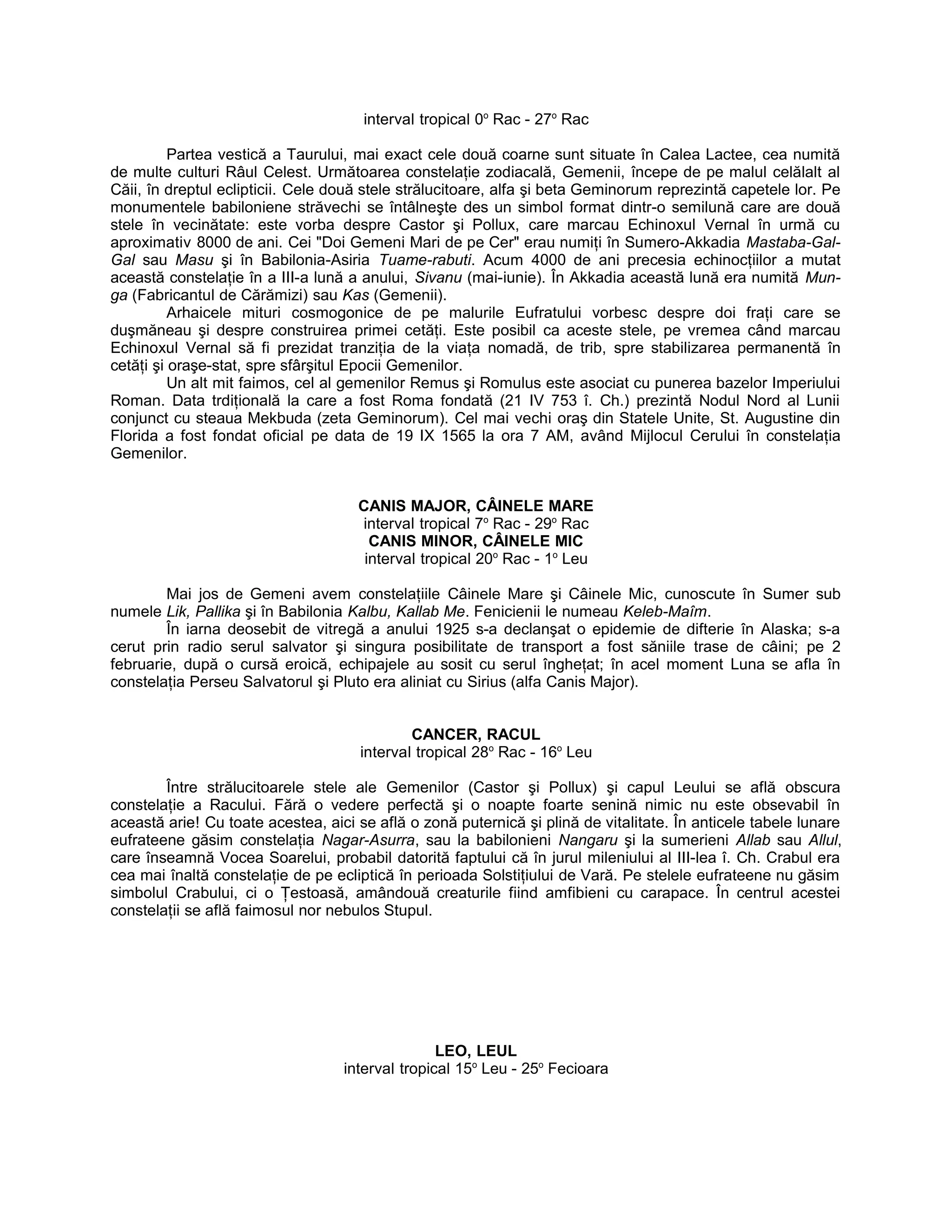 interval tropical 0o
Rac - 27o
Rac
Partea vestică a Taurului, mai exact cele două coarne sunt situate în Calea Lactee, cea numită
de multe culturi Râul Celest. Următoarea constelaţie zodiacală, Gemenii, începe de pe malul celălalt al
Căii, în dreptul eclipticii. Cele două stele strălucitoare, alfa şi beta Geminorum reprezintă capetele lor. Pe
monumentele babiloniene străvechi se întâlneşte des un simbol format dintr-o semilună care are două
stele în vecinătate: este vorba despre Castor şi Pollux, care marcau Echinoxul Vernal în urmă cu
aproximativ 8000 de ani. Cei "Doi Gemeni Mari de pe Cer" erau numiţi în Sumero-Akkadia Mastaba-Gal-
Gal sau Masu şi în Babilonia-Asiria Tuame-rabuti. Acum 4000 de ani precesia echinocţiilor a mutat
această constelaţie în a III-a lună a anului, Sivanu (mai-iunie). În Akkadia această lună era numită Mun-
ga (Fabricantul de Cărămizi) sau Kas (Gemenii).
Arhaicele mituri cosmogonice de pe malurile Eufratului vorbesc despre doi fraţi care se
duşmăneau şi despre construirea primei cetăţi. Este posibil ca aceste stele, pe vremea când marcau
Echinoxul Vernal să fi prezidat tranziţia de la viaţa nomadă, de trib, spre stabilizarea permanentă în
cetăţi şi oraşe-stat, spre sfârşitul Epocii Gemenilor.
Un alt mit faimos, cel al gemenilor Remus şi Romulus este asociat cu punerea bazelor Imperiului
Roman. Data trdiţională la care a fost Roma fondată (21 IV 753 î. Ch.) prezintă Nodul Nord al Lunii
conjunct cu steaua Mekbuda (zeta Geminorum). Cel mai vechi oraş din Statele Unite, St. Augustine din
Florida a fost fondat oficial pe data de 19 IX 1565 la ora 7 AM, având Mijlocul Cerului în constelaţia
Gemenilor.
CANIS MAJOR, CÂINELE MARE
interval tropical 7o
Rac - 29o
Rac
CANIS MINOR, CÂINELE MIC
interval tropical 20o
Rac - 1o
Leu
Mai jos de Gemeni avem constelaţiile Câinele Mare şi Câinele Mic, cunoscute în Sumer sub
numele Lik, Pallika şi în Babilonia Kalbu, Kallab Me. Fenicienii le numeau Keleb-Maîm.
În iarna deosebit de vitregă a anului 1925 s-a declanşat o epidemie de difterie în Alaska; s-a
cerut prin radio serul salvator şi singura posibilitate de transport a fost săniile trase de câini; pe 2
februarie, după o cursă eroică, echipajele au sosit cu serul îngheţat; în acel moment Luna se afla în
constelaţia Perseu Salvatorul şi Pluto era aliniat cu Sirius (alfa Canis Major).
CANCER, RACUL
interval tropical 28o
Rac - 16o
Leu
Între strălucitoarele stele ale Gemenilor (Castor şi Pollux) şi capul Leului se află obscura
constelaţie a Racului. Fără o vedere perfectă şi o noapte foarte senină nimic nu este obsevabil în
această arie! Cu toate acestea, aici se află o zonă puternică şi plină de vitalitate. În anticele tabele lunare
eufrateene găsim constelaţia Nagar-Asurra, sau la babilonieni Nangaru şi la sumerieni Allab sau Allul,
care înseamnă Vocea Soarelui, probabil datorită faptului că în jurul mileniului al III-lea î. Ch. Crabul era
cea mai înaltă constelaţie de pe ecliptică în perioada Solstiţiului de Vară. Pe stelele eufrateene nu găsim
simbolul Crabului, ci o Ţestoasă, amândouă creaturile fiind amfibieni cu carapace. În centrul acestei
constelaţii se află faimosul nor nebulos Stupul.
LEO, LEUL
interval tropical 15o
Leu - 25o
Fecioara
 