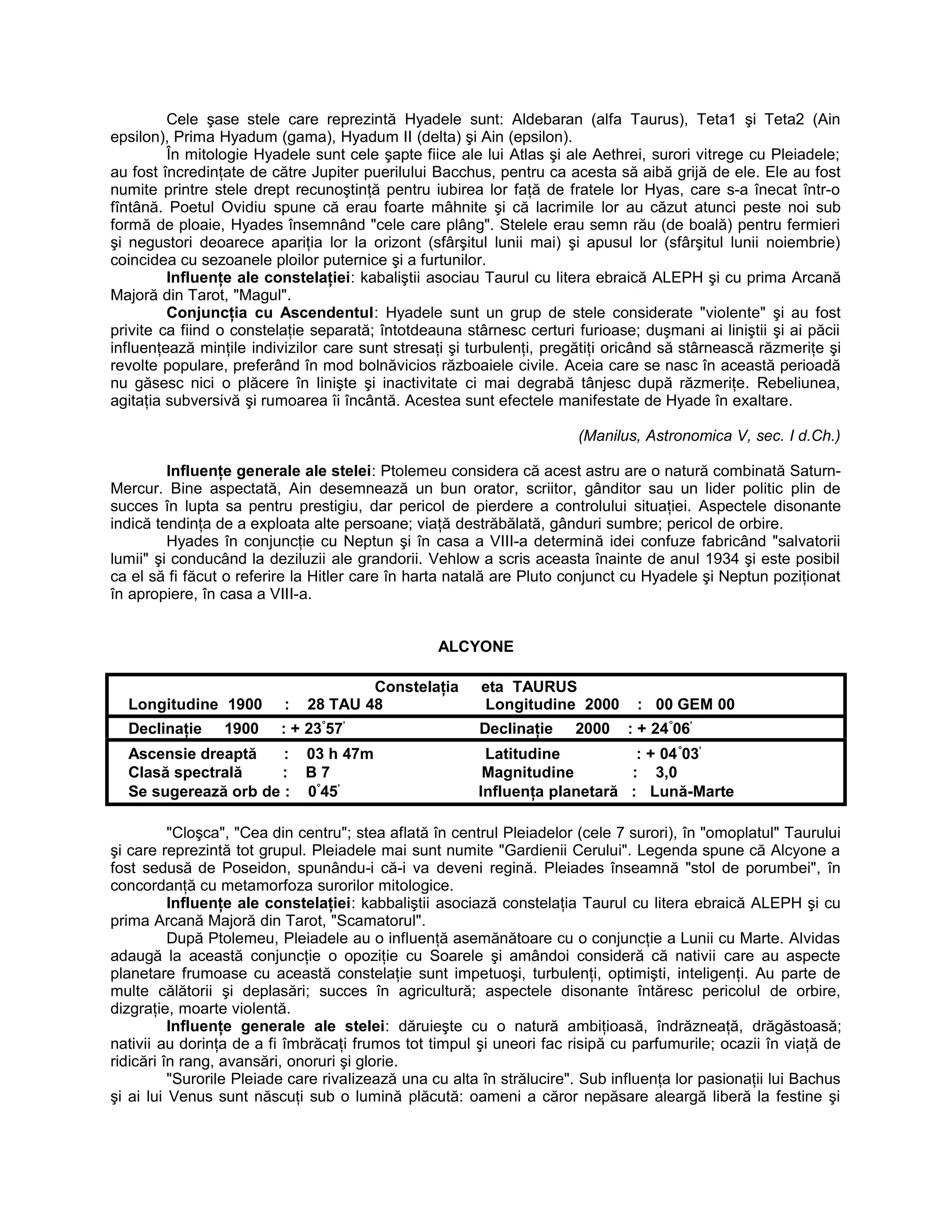 Cele şase stele care reprezintă Hyadele sunt: Aldebaran (alfa Taurus), Teta1 şi Teta2 (Ain
epsilon), Prima Hyadum (gama), Hyadum II (delta) şi Ain (epsilon).
În mitologie Hyadele sunt cele şapte fiice ale lui Atlas şi ale Aethrei, surori vitrege cu Pleiadele;
au fost încredinţate de către Jupiter puerilului Bacchus, pentru ca acesta să aibă grijă de ele. Ele au fost
numite printre stele drept recunoştinţă pentru iubirea lor faţă de fratele lor Hyas, care s-a înecat într-o
fîntână. Poetul Ovidiu spune că erau foarte mâhnite şi că lacrimile lor au căzut atunci peste noi sub
formă de ploaie, Hyades însemnând "cele care plâng". Stelele erau semn rău (de boală) pentru fermieri
şi negustori deoarece apariţia lor la orizont (sfârşitul lunii mai) şi apusul lor (sfârşitul lunii noiembrie)
coincidea cu sezoanele ploilor puternice şi a furtunilor.
Influenţe ale constelaţiei: kabaliştii asociau Taurul cu litera ebraică ALEPH şi cu prima Arcană
Majoră din Tarot, "Magul".
Conjuncţia cu Ascendentul: Hyadele sunt un grup de stele considerate "violente" şi au fost
privite ca fiind o constelaţie separată; întotdeauna stârnesc certuri furioase; duşmani ai liniştii şi ai păcii
influenţează minţile indivizilor care sunt stresaţi şi turbulenţi, pregătiţi oricând să stârnească răzmeriţe şi
revolte populare, preferând în mod bolnăvicios războaiele civile. Aceia care se nasc în această perioadă
nu găsesc nici o plăcere în linişte şi inactivitate ci mai degrabă tânjesc după răzmeriţe. Rebeliunea,
agitaţia subversivă şi rumoarea îi încântă. Acestea sunt efectele manifestate de Hyade în exaltare.
(Manilus, Astronomica V, sec. I d.Ch.)
Influenţe generale ale stelei: Ptolemeu considera că acest astru are o natură combinată Saturn-
Mercur. Bine aspectată, Ain desemnează un bun orator, scriitor, gânditor sau un lider politic plin de
succes în lupta sa pentru prestigiu, dar pericol de pierdere a controlului situaţiei. Aspectele disonante
indică tendinţa de a exploata alte persoane; viaţă destrăbălată, gânduri sumbre; pericol de orbire.
Hyades în conjuncţie cu Neptun şi în casa a VIII-a determină idei confuze fabricând "salvatorii
lumii" şi conducând la deziluzii ale grandorii. Vehlow a scris aceasta înainte de anul 1934 şi este posibil
ca el să fi făcut o referire la Hitler care în harta natală are Pluto conjunct cu Hyadele şi Neptun poziţionat
în apropiere, în casa a VIII-a.
ALCYONE
Constelaţia eta TAURUS
Longitudine 1900 : 28 TAU 48 Longitudine 2000 : 00 GEM 00
Declinaţie 1900 : + 23°
57’
Declinaţie 2000 : + 24°
06’
Ascensie dreaptă : 03 h 47m Latitudine : + 04°
03’
Clasă spectrală : B 7 Magnitudine : 3,0
Se sugerează orb de : 0°
45’
Influenţa planetară : Lună-Marte
"Cloşca", "Cea din centru"; stea aflată în centrul Pleiadelor (cele 7 surori), în "omoplatul" Taurului
şi care reprezintă tot grupul. Pleiadele mai sunt numite "Gardienii Cerului". Legenda spune că Alcyone a
fost sedusă de Poseidon, spunându-i că-i va deveni regină. Pleiades înseamnă "stol de porumbei", în
concordanţă cu metamorfoza surorilor mitologice.
Influenţe ale constelaţiei: kabbaliştii asociază constelaţia Taurul cu litera ebraică ALEPH şi cu
prima Arcană Majoră din Tarot, "Scamatorul".
După Ptolemeu, Pleiadele au o influenţă asemănătoare cu o conjuncţie a Lunii cu Marte. Alvidas
adaugă la această conjuncţie o opoziţie cu Soarele şi amândoi consideră că nativii care au aspecte
planetare frumoase cu această constelaţie sunt impetuoşi, turbulenţi, optimişti, inteligenţi. Au parte de
multe călătorii şi deplasări; succes în agricultură; aspectele disonante întăresc pericolul de orbire,
dizgraţie, moarte violentă.
Influenţe generale ale stelei: dăruieşte cu o natură ambiţioasă, îndrăzneaţă, drăgăstoasă;
nativii au dorinţa de a fi îmbrăcaţi frumos tot timpul şi uneori fac risipă cu parfumurile; ocazii în viaţă de
ridicări în rang, avansări, onoruri şi glorie.
"Surorile Pleiade care rivalizează una cu alta în strălucire". Sub influenţa lor pasionaţii lui Bachus
şi ai lui Venus sunt născuţi sub o lumină plăcută: oameni a căror nepăsare aleargă liberă la festine şi
 