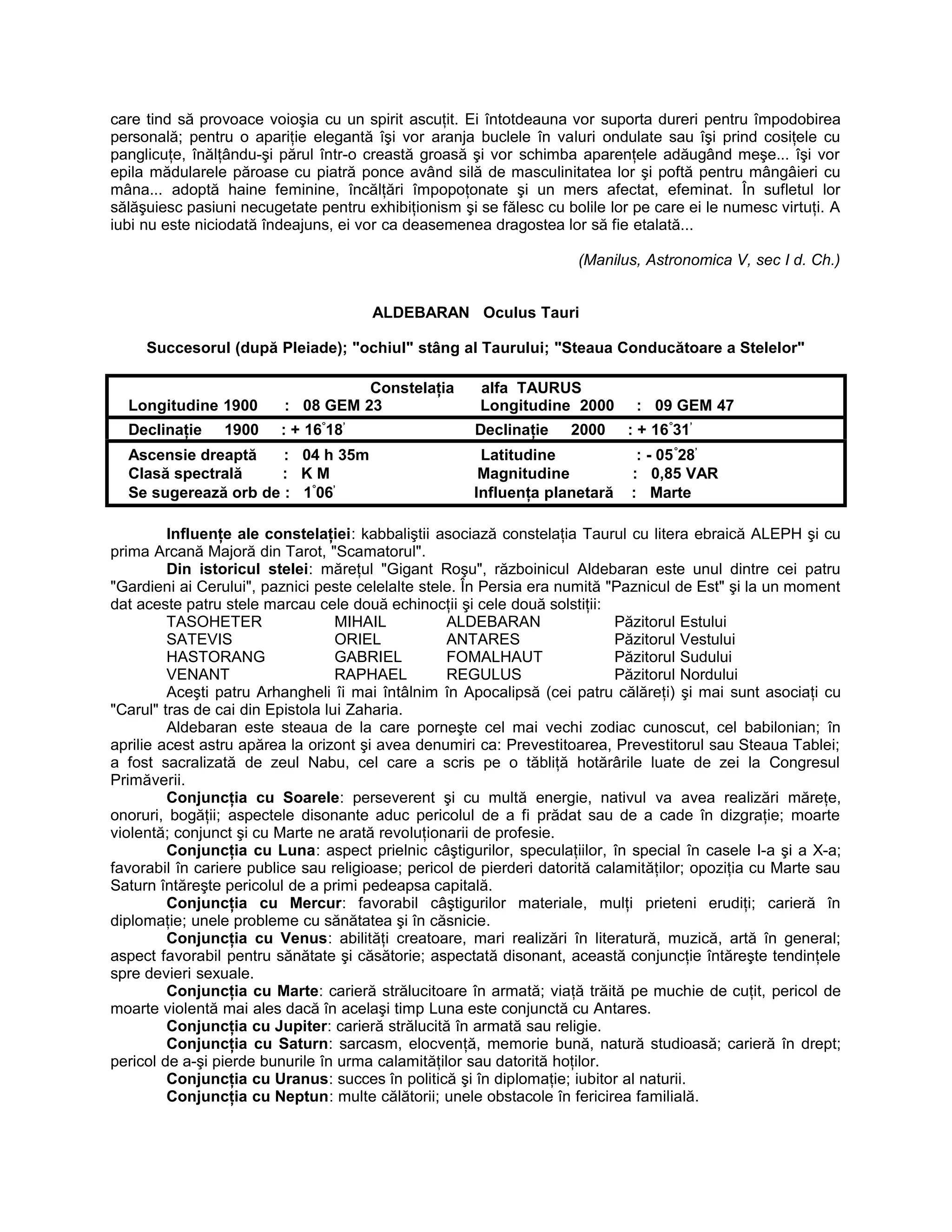 care tind să provoace voioşia cu un spirit ascuţit. Ei întotdeauna vor suporta dureri pentru împodobirea
personală; pentru o apariţie elegantă îşi vor aranja buclele în valuri ondulate sau îşi prind cosiţele cu
panglicuţe, înălţându-şi părul într-o creastă groasă şi vor schimba aparenţele adăugând meşe... îşi vor
epila mădularele păroase cu piatră ponce având silă de masculinitatea lor şi poftă pentru mângâieri cu
mâna... adoptă haine feminine, încălţări împopoţonate şi un mers afectat, efeminat. În sufletul lor
sălăşuiesc pasiuni necugetate pentru exhibiţionism şi se fălesc cu bolile lor pe care ei le numesc virtuţi. A
iubi nu este niciodată îndeajuns, ei vor ca deasemenea dragostea lor să fie etalată...
(Manilus, Astronomica V, sec I d. Ch.)
ALDEBARAN Oculus Tauri
Succesorul (după Pleiade); "ochiul" stâng al Taurului; "Steaua Conducătoare a Stelelor"
Constelaţia alfa TAURUS
Longitudine 1900 : 08 GEM 23 Longitudine 2000 : 09 GEM 47
Declinaţie 1900 : + 16°
18’
Declinaţie 2000 : + 16°
31’
Ascensie dreaptă : 04 h 35m Latitudine : - 05°
28’
Clasă spectrală : K M Magnitudine : 0,85 VAR
Se sugerează orb de : 1°
06’
Influenţa planetară : Marte
Influenţe ale constelaţiei: kabbaliştii asociază constelaţia Taurul cu litera ebraică ALEPH şi cu
prima Arcană Majoră din Tarot, "Scamatorul".
Din istoricul stelei: măreţul "Gigant Roşu", războinicul Aldebaran este unul dintre cei patru
"Gardieni ai Cerului", paznici peste celelalte stele. În Persia era numită "Paznicul de Est" şi la un moment
dat aceste patru stele marcau cele două echinocţii şi cele două solstiţii:
TASOHETER MIHAIL ALDEBARAN Păzitorul Estului
SATEVIS ORIEL ANTARES Păzitorul Vestului
HASTORANG GABRIEL FOMALHAUT Păzitorul Sudului
VENANT RAPHAEL REGULUS Păzitorul Nordului
Aceşti patru Arhangheli îi mai întâlnim în Apocalipsă (cei patru călăreţi) şi mai sunt asociaţi cu
"Carul" tras de cai din Epistola lui Zaharia.
Aldebaran este steaua de la care porneşte cel mai vechi zodiac cunoscut, cel babilonian; în
aprilie acest astru apărea la orizont şi avea denumiri ca: Prevestitoarea, Prevestitorul sau Steaua Tablei;
a fost sacralizată de zeul Nabu, cel care a scris pe o tăbliţă hotărârile luate de zei la Congresul
Primăverii.
Conjuncţia cu Soarele: perseverent şi cu multă energie, nativul va avea realizări măreţe,
onoruri, bogăţii; aspectele disonante aduc pericolul de a fi prădat sau de a cade în dizgraţie; moarte
violentă; conjunct şi cu Marte ne arată revoluţionarii de profesie.
Conjuncţia cu Luna: aspect prielnic câştigurilor, speculaţiilor, în special în casele I-a şi a X-a;
favorabil în cariere publice sau religioase; pericol de pierderi datorită calamităţilor; opoziţia cu Marte sau
Saturn întăreşte pericolul de a primi pedeapsa capitală.
Conjuncţia cu Mercur: favorabil câştigurilor materiale, mulţi prieteni erudiţi; carieră în
diplomaţie; unele probleme cu sănătatea şi în căsnicie.
Conjuncţia cu Venus: abilităţi creatoare, mari realizări în literatură, muzică, artă în general;
aspect favorabil pentru sănătate şi căsătorie; aspectată disonant, această conjuncţie întăreşte tendinţele
spre devieri sexuale.
Conjuncţia cu Marte: carieră strălucitoare în armată; viaţă trăită pe muchie de cuţit, pericol de
moarte violentă mai ales dacă în acelaşi timp Luna este conjunctă cu Antares.
Conjuncţia cu Jupiter: carieră strălucită în armată sau religie.
Conjuncţia cu Saturn: sarcasm, elocvenţă, memorie bună, natură studioasă; carieră în drept;
pericol de a-şi pierde bunurile în urma calamităţilor sau datorită hoţilor.
Conjuncţia cu Uranus: succes în politică şi în diplomaţie; iubitor al naturii.
Conjuncţia cu Neptun: multe călătorii; unele obstacole în fericirea familială.
 