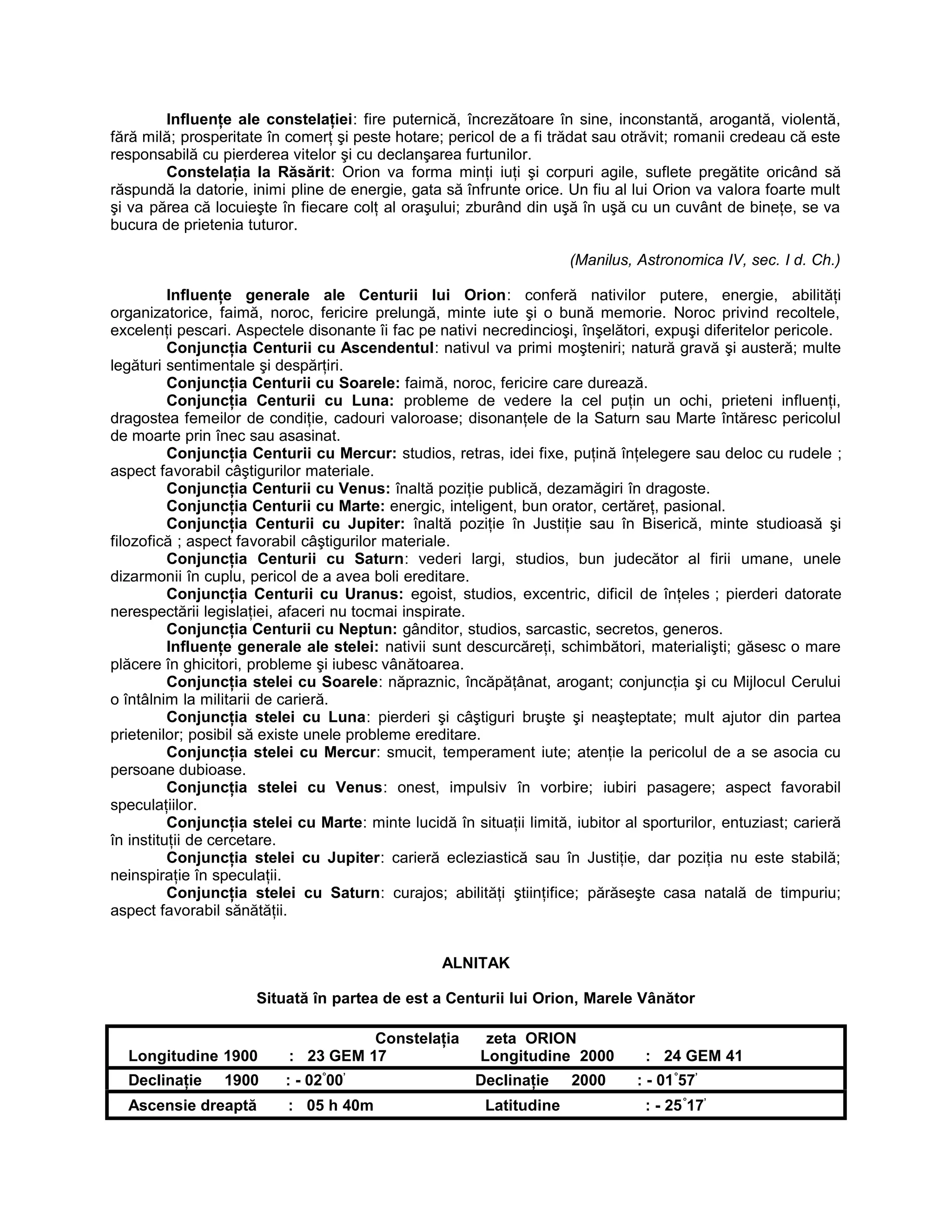 Influenţe ale constelaţiei: fire puternică, încrezătoare în sine, inconstantă, arogantă, violentă,
fără milă; prosperitate în comerţ şi peste hotare; pericol de a fi trădat sau otrăvit; romanii credeau că este
responsabilă cu pierderea vitelor şi cu declanşarea furtunilor.
Constelaţia la Răsărit: Orion va forma minţi iuţi şi corpuri agile, suflete pregătite oricând să
răspundă la datorie, inimi pline de energie, gata să înfrunte orice. Un fiu al lui Orion va valora foarte mult
şi va părea că locuieşte în fiecare colţ al oraşului; zburând din uşă în uşă cu un cuvânt de bineţe, se va
bucura de prietenia tuturor.
(Manilus, Astronomica IV, sec. I d. Ch.)
Influenţe generale ale Centurii lui Orion: conferă nativilor putere, energie, abilităţi
organizatorice, faimă, noroc, fericire prelungă, minte iute şi o bună memorie. Noroc privind recoltele,
excelenţi pescari. Aspectele disonante îi fac pe nativi necredincioşi, înşelători, expuşi diferitelor pericole.
Conjuncţia Centurii cu Ascendentul: nativul va primi moşteniri; natură gravă şi austeră; multe
legături sentimentale şi despărţiri.
Conjuncţia Centurii cu Soarele: faimă, noroc, fericire care durează.
Conjuncţia Centurii cu Luna: probleme de vedere la cel puţin un ochi, prieteni influenţi,
dragostea femeilor de condiţie, cadouri valoroase; disonanţele de la Saturn sau Marte întăresc pericolul
de moarte prin înec sau asasinat.
Conjuncţia Centurii cu Mercur: studios, retras, idei fixe, puţină înţelegere sau deloc cu rudele ;
aspect favorabil câştigurilor materiale.
Conjuncţia Centurii cu Venus: înaltă poziţie publică, dezamăgiri în dragoste.
Conjuncţia Centurii cu Marte: energic, inteligent, bun orator, certăreţ, pasional.
Conjuncţia Centurii cu Jupiter: înaltă poziţie în Justiţie sau în Biserică, minte studioasă şi
filozofică ; aspect favorabil câştigurilor materiale.
Conjuncţia Centurii cu Saturn: vederi largi, studios, bun judecător al firii umane, unele
dizarmonii în cuplu, pericol de a avea boli ereditare.
Conjuncţia Centurii cu Uranus: egoist, studios, excentric, dificil de înţeles ; pierderi datorate
nerespectării legislaţiei, afaceri nu tocmai inspirate.
Conjuncţia Centurii cu Neptun: gânditor, studios, sarcastic, secretos, generos.
Influenţe generale ale stelei: nativii sunt descurcăreţi, schimbători, materialişti; găsesc o mare
plăcere în ghicitori, probleme şi iubesc vânătoarea.
Conjuncţia stelei cu Soarele: năpraznic, încăpăţânat, arogant; conjuncţia şi cu Mijlocul Cerului
o întâlnim la militarii de carieră.
Conjuncţia stelei cu Luna: pierderi şi câştiguri bruşte şi neaşteptate; mult ajutor din partea
prietenilor; posibil să existe unele probleme ereditare.
Conjuncţia stelei cu Mercur: smucit, temperament iute; atenţie la pericolul de a se asocia cu
persoane dubioase.
Conjuncţia stelei cu Venus: onest, impulsiv în vorbire; iubiri pasagere; aspect favorabil
speculaţiilor.
Conjuncţia stelei cu Marte: minte lucidă în situaţii limită, iubitor al sporturilor, entuziast; carieră
în instituţii de cercetare.
Conjuncţia stelei cu Jupiter: carieră ecleziastică sau în Justiţie, dar poziţia nu este stabilă;
neinspiraţie în speculaţii.
Conjuncţia stelei cu Saturn: curajos; abilităţi ştiinţifice; părăseşte casa natală de timpuriu;
aspect favorabil sănătăţii.
ALNITAK
Situată în partea de est a Centurii lui Orion, Marele Vânător
Constelaţia zeta ORION
Longitudine 1900 : 23 GEM 17 Longitudine 2000 : 24 GEM 41
Declinaţie 1900 : - 02°
00’
Declinaţie 2000 : - 01°
57’
Ascensie dreaptă : 05 h 40m Latitudine : - 25°
17’
 