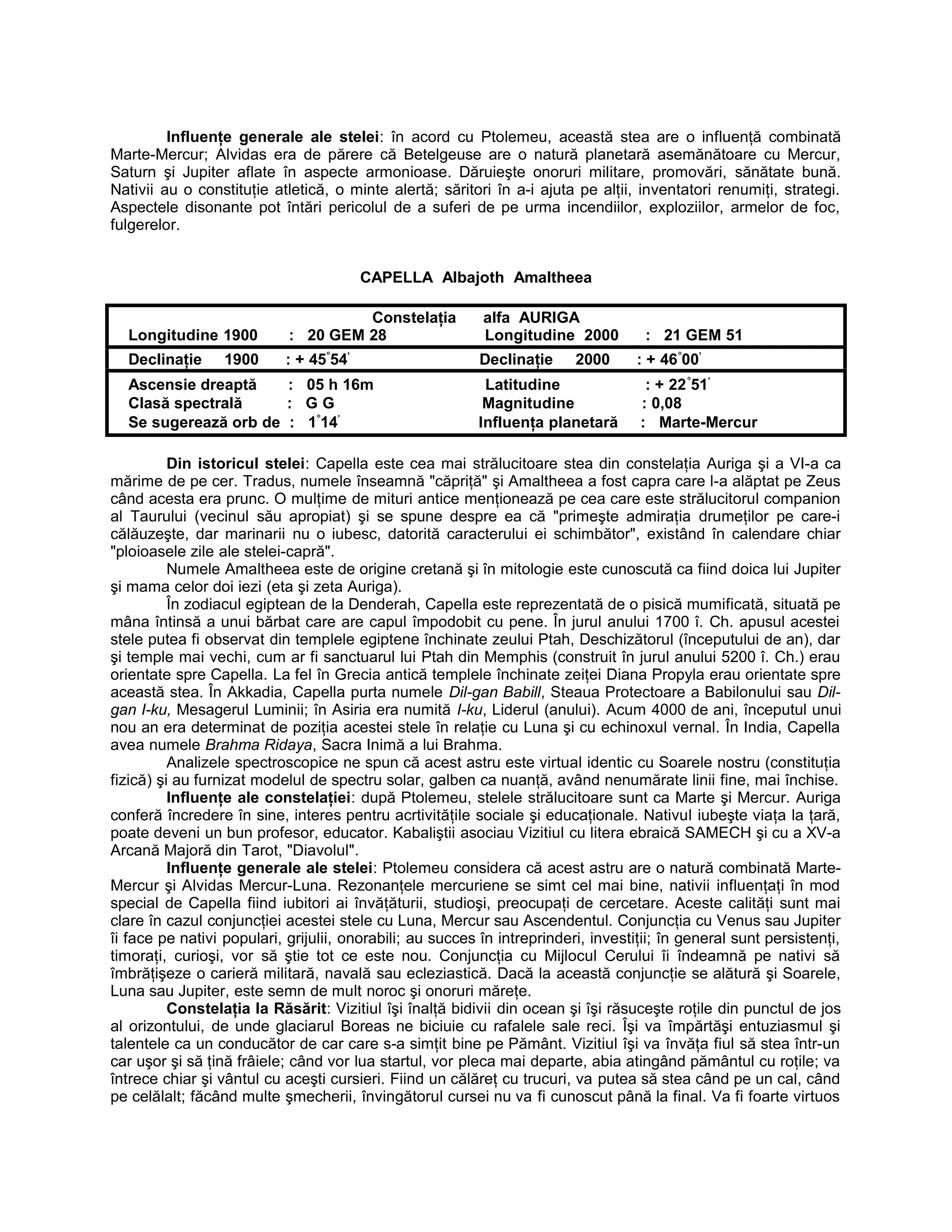 Influenţe generale ale stelei: în acord cu Ptolemeu, această stea are o influenţă combinată
Marte-Mercur; Alvidas era de părere că Betelgeuse are o natură planetară asemănătoare cu Mercur,
Saturn şi Jupiter aflate în aspecte armonioase. Dăruieşte onoruri militare, promovări, sănătate bună.
Nativii au o constituţie atletică, o minte alertă; săritori în a-i ajuta pe alţii, inventatori renumiţi, strategi.
Aspectele disonante pot întări pericolul de a suferi de pe urma incendiilor, exploziilor, armelor de foc,
fulgerelor.
CAPELLA Albajoth Amaltheea
Constelaţia alfa AURIGA
Longitudine 1900 : 20 GEM 28 Longitudine 2000 : 21 GEM 51
Declinaţie 1900 : + 45°
54’
Declinaţie 2000 : + 46°
00’
Ascensie dreaptă : 05 h 16m Latitudine : + 22°
51’
Clasă spectrală : G G Magnitudine : 0,08
Se sugerează orb de : 1°
14’
Influenţa planetară : Marte-Mercur
Din istoricul stelei: Capella este cea mai strălucitoare stea din constelaţia Auriga şi a VI-a ca
mărime de pe cer. Tradus, numele înseamnă "căpriţă" şi Amaltheea a fost capra care l-a alăptat pe Zeus
când acesta era prunc. O mulţime de mituri antice menţionează pe cea care este strălucitorul companion
al Taurului (vecinul său apropiat) şi se spune despre ea că "primeşte admiraţia drumeţilor pe care-i
călăuzeşte, dar marinarii nu o iubesc, datorită caracterului ei schimbător", existând în calendare chiar
"ploioasele zile ale stelei-capră".
Numele Amaltheea este de origine cretană şi în mitologie este cunoscută ca fiind doica lui Jupiter
şi mama celor doi iezi (eta şi zeta Auriga).
În zodiacul egiptean de la Denderah, Capella este reprezentată de o pisică mumificată, situată pe
mâna întinsă a unui bărbat care are capul împodobit cu pene. În jurul anului 1700 î. Ch. apusul acestei
stele putea fi observat din templele egiptene închinate zeului Ptah, Deschizătorul (începutului de an), dar
şi temple mai vechi, cum ar fi sanctuarul lui Ptah din Memphis (construit în jurul anului 5200 î. Ch.) erau
orientate spre Capella. La fel în Grecia antică templele închinate zeiţei Diana Propyla erau orientate spre
această stea. În Akkadia, Capella purta numele Dil-gan Babill, Steaua Protectoare a Babilonului sau Dil-
gan I-ku, Mesagerul Luminii; în Asiria era numită I-ku, Liderul (anului). Acum 4000 de ani, începutul unui
nou an era determinat de poziţia acestei stele în relaţie cu Luna şi cu echinoxul vernal. În India, Capella
avea numele Brahma Ridaya, Sacra Inimă a lui Brahma.
Analizele spectroscopice ne spun că acest astru este virtual identic cu Soarele nostru (constituţia
fizică) şi au furnizat modelul de spectru solar, galben ca nuanţă, având nenumărate linii fine, mai închise.
Influenţe ale constelaţiei: după Ptolemeu, stelele strălucitoare sunt ca Marte şi Mercur. Auriga
conferă încredere în sine, interes pentru acrtivităţile sociale şi educaţionale. Nativul iubeşte viaţa la ţară,
poate deveni un bun profesor, educator. Kabaliştii asociau Vizitiul cu litera ebraică SAMECH şi cu a XV-a
Arcană Majoră din Tarot, "Diavolul".
Influenţe generale ale stelei: Ptolemeu considera că acest astru are o natură combinată Marte-
Mercur şi Alvidas Mercur-Luna. Rezonanţele mercuriene se simt cel mai bine, nativii influenţaţi în mod
special de Capella fiind iubitori ai învăţăturii, studioşi, preocupaţi de cercetare. Aceste calităţi sunt mai
clare în cazul conjuncţiei acestei stele cu Luna, Mercur sau Ascendentul. Conjuncţia cu Venus sau Jupiter
îi face pe nativi populari, grijulii, onorabili; au succes în intreprinderi, investiţii; în general sunt persistenţi,
timoraţi, curioşi, vor să ştie tot ce este nou. Conjuncţia cu Mijlocul Cerului îi îndeamnă pe nativi să
îmbrăţişeze o carieră militară, navală sau ecleziastică. Dacă la această conjuncţie se alătură şi Soarele,
Luna sau Jupiter, este semn de mult noroc şi onoruri măreţe.
Constelaţia la Răsărit: Vizitiul îşi înalţă bidivii din ocean şi îşi răsuceşte roţile din punctul de jos
al orizontului, de unde glaciarul Boreas ne biciuie cu rafalele sale reci. Îşi va împărtăşi entuziasmul şi
talentele ca un conducător de car care s-a simţit bine pe Pământ. Vizitiul îşi va învăţa fiul să stea într-un
car uşor şi să ţină frâiele; când vor lua startul, vor pleca mai departe, abia atingând pământul cu roţile; va
întrece chiar şi vântul cu aceşti cursieri. Fiind un călăreţ cu trucuri, va putea să stea când pe un cal, când
pe celălalt; făcând multe şmecherii, învingătorul cursei nu va fi cunoscut până la final. Va fi foarte virtuos
 