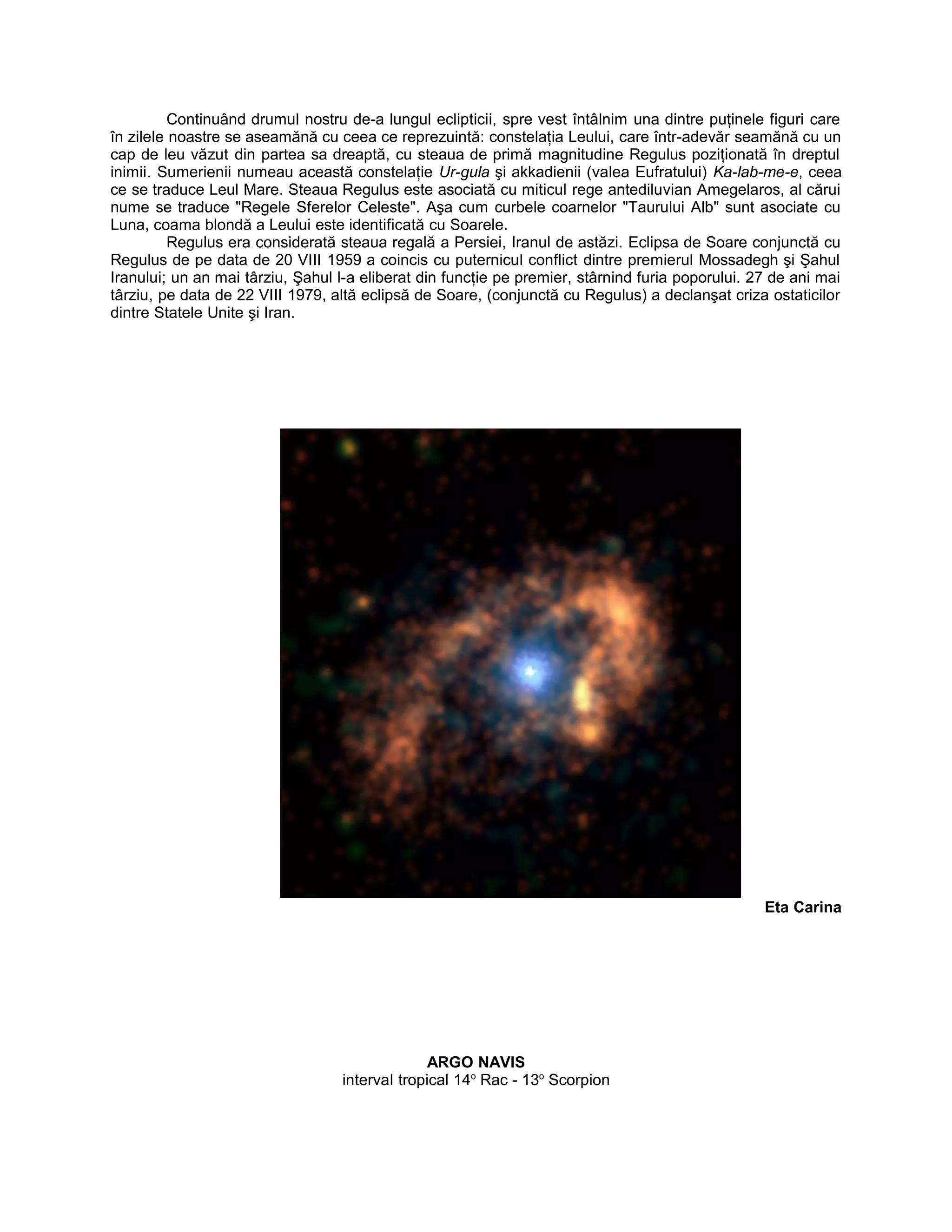 Continuând drumul nostru de-a lungul eclipticii, spre vest întâlnim una dintre puţinele figuri care
în zilele noastre se aseamănă cu ceea ce reprezuintă: constelaţia Leului, care într-adevăr seamănă cu un
cap de leu văzut din partea sa dreaptă, cu steaua de primă magnitudine Regulus poziţionată în dreptul
inimii. Sumerienii numeau această constelaţie Ur-gula şi akkadienii (valea Eufratului) Ka-lab-me-e, ceea
ce se traduce Leul Mare. Steaua Regulus este asociată cu miticul rege antediluvian Amegelaros, al cărui
nume se traduce "Regele Sferelor Celeste". Aşa cum curbele coarnelor "Taurului Alb" sunt asociate cu
Luna, coama blondă a Leului este identificată cu Soarele.
Regulus era considerată steaua regală a Persiei, Iranul de astăzi. Eclipsa de Soare conjunctă cu
Regulus de pe data de 20 VIII 1959 a coincis cu puternicul conflict dintre premierul Mossadegh şi Şahul
Iranului; un an mai târziu, Şahul l-a eliberat din funcţie pe premier, stârnind furia poporului. 27 de ani mai
târziu, pe data de 22 VIII 1979, altă eclipsă de Soare, (conjunctă cu Regulus) a declanşat criza ostaticilor
dintre Statele Unite şi Iran.
Eta Carina
ARGO NAVIS
interval tropical 14o
Rac - 13o
Scorpion
 