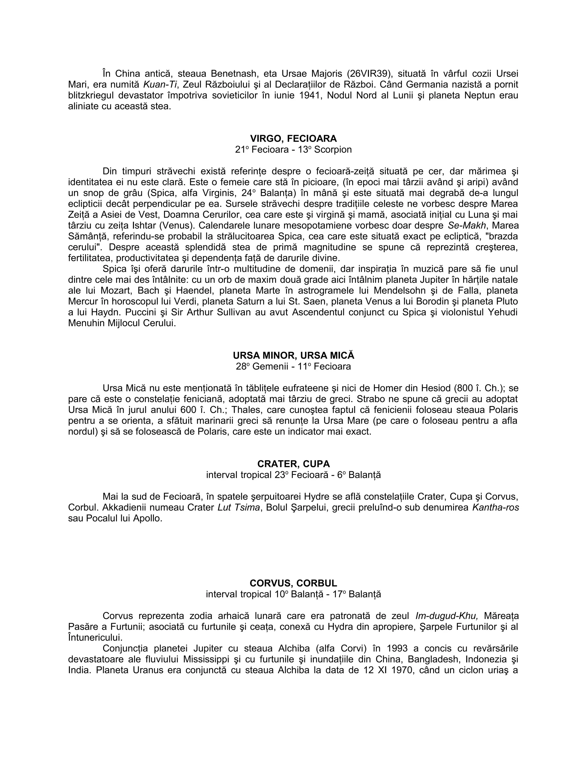 În China antică, steaua Benetnash, eta Ursae Majoris (26VIR39), situată în vârful cozii Ursei
Mari, era numită Kuan-Ti, Zeul Războiului şi al Declaraţiilor de Război. Când Germania nazistă a pornit
blitzkriegul devastator împotriva sovieticilor în iunie 1941, Nodul Nord al Lunii şi planeta Neptun erau
aliniate cu această stea.
VIRGO, FECIOARA
21o
Fecioara - 13o
Scorpion
Din timpuri străvechi există referinţe despre o fecioară-zeiţă situată pe cer, dar mărimea şi
identitatea ei nu este clară. Este o femeie care stă în picioare, (în epoci mai târzii având şi aripi) având
un snop de grâu (Spica, alfa Virginis, 24o
Balanţa) în mână şi este situată mai degrabă de-a lungul
eclipticii decât perpendicular pe ea. Sursele străvechi despre tradiţiile celeste ne vorbesc despre Marea
Zeiţă a Asiei de Vest, Doamna Cerurilor, cea care este şi virgină şi mamă, asociată iniţial cu Luna şi mai
târziu cu zeiţa Ishtar (Venus). Calendarele lunare mesopotamiene vorbesc doar despre Se-Makh, Marea
Sămânţă, referindu-se probabil la strălucitoarea Spica, cea care este situată exact pe ecliptică, "brazda
cerului". Despre această splendidă stea de primă magnitudine se spune că reprezintă creşterea,
fertilitatea, productivitatea şi dependenţa faţă de darurile divine.
Spica îşi oferă darurile într-o multitudine de domenii, dar inspiraţia în muzică pare să fie unul
dintre cele mai des întâlnite: cu un orb de maxim două grade aici întâlnim planeta Jupiter în hărţile natale
ale lui Mozart, Bach şi Haendel, planeta Marte în astrogramele lui Mendelsohn şi de Falla, planeta
Mercur în horoscopul lui Verdi, planeta Saturn a lui St. Saen, planeta Venus a lui Borodin şi planeta Pluto
a lui Haydn. Puccini şi Sir Arthur Sullivan au avut Ascendentul conjunct cu Spica şi violonistul Yehudi
Menuhin Mijlocul Cerului.
URSA MINOR, URSA MICĂ
28o
Gemenii - 11o
Fecioara
Ursa Mică nu este menţionată în tăbliţele eufrateene şi nici de Homer din Hesiod (800 î. Ch.); se
pare că este o constelaţie feniciană, adoptată mai târziu de greci. Strabo ne spune că grecii au adoptat
Ursa Mică în jurul anului 600 î. Ch.; Thales, care cunoştea faptul că fenicienii foloseau steaua Polaris
pentru a se orienta, a sfătuit marinarii greci să renunţe la Ursa Mare (pe care o foloseau pentru a afla
nordul) şi să se folosească de Polaris, care este un indicator mai exact.
CRATER, CUPA
interval tropical 23o
Fecioară - 6o
Balanţă
Mai la sud de Fecioară, în spatele şerpuitoarei Hydre se află constelaţiile Crater, Cupa şi Corvus,
Corbul. Akkadienii numeau Crater Lut Tsima, Bolul Şarpelui, grecii preluînd-o sub denumirea Kantha-ros
sau Pocalul lui Apollo.
CORVUS, CORBUL
interval tropical 10o
Balanţă - 17o
Balanţă
Corvus reprezenta zodia arhaică lunară care era patronată de zeul Im-dugud-Khu, Măreaţa
Pasăre a Furtunii; asociată cu furtunile şi ceaţa, conexă cu Hydra din apropiere, Şarpele Furtunilor şi al
Întunericului.
Conjuncţia planetei Jupiter cu steaua Alchiba (alfa Corvi) în 1993 a concis cu revărsările
devastatoare ale fluviului Mississippi şi cu furtunile şi inundaţiile din China, Bangladesh, Indonezia şi
India. Planeta Uranus era conjunctă cu steaua Alchiba la data de 12 XI 1970, când un ciclon uriaş a
 
