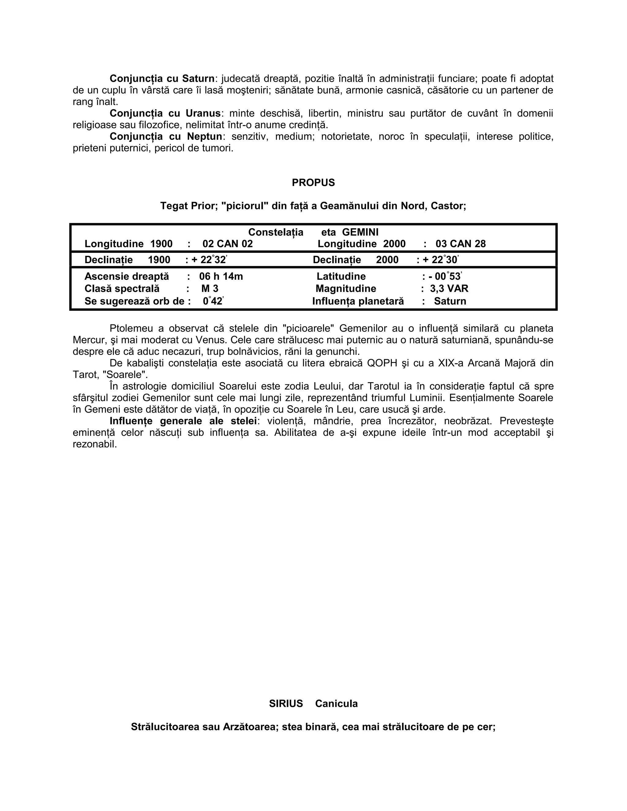 Conjuncţia cu Saturn: judecată dreaptă, pozitie înaltă în administraţii funciare; poate fi adoptat
de un cuplu în vârstă care îi lasă moşteniri; sănătate bună, armonie casnică, căsătorie cu un partener de
rang înalt.
Conjuncţia cu Uranus: minte deschisă, libertin, ministru sau purtător de cuvânt în domenii
religioase sau filozofice, nelimitat într-o anume credinţă.
Conjuncţia cu Neptun: senzitiv, medium; notorietate, noroc în speculaţii, interese politice,
prieteni puternici, pericol de tumori.
PROPUS
Tegat Prior; "piciorul" din faţă a Geamănului din Nord, Castor;
Constelaţia eta GEMINI
Longitudine 1900 : 02 CAN 02 Longitudine 2000 : 03 CAN 28
Declinaţie 1900 : + 22°
32’
Declinaţie 2000 : + 22°
30’
Ascensie dreaptă : 06 h 14m Latitudine : - 00°
53’
Clasă spectrală : M 3 Magnitudine : 3,3 VAR
Se sugerează orb de : 0°
42’
Influenţa planetară : Saturn
Ptolemeu a observat că stelele din "picioarele" Gemenilor au o influenţă similară cu planeta
Mercur, şi mai moderat cu Venus. Cele care strălucesc mai puternic au o natură saturniană, spunându-se
despre ele că aduc necazuri, trup bolnăvicios, răni la genunchi.
De kabalişti constelaţia este asociată cu litera ebraică QOPH şi cu a XIX-a Arcană Majoră din
Tarot, "Soarele".
În astrologie domiciliul Soarelui este zodia Leului, dar Tarotul ia în consideraţie faptul că spre
sfârşitul zodiei Gemenilor sunt cele mai lungi zile, reprezentând triumful Luminii. Esenţialmente Soarele
în Gemeni este dătător de viaţă, în opoziţie cu Soarele în Leu, care usucă şi arde.
Influenţe generale ale stelei: violenţă, mândrie, prea încrezător, neobrăzat. Prevesteşte
eminenţă celor născuţi sub influenţa sa. Abilitatea de a-şi expune ideile într-un mod acceptabil şi
rezonabil.
SIRIUS Canicula
Strălucitoarea sau Arzătoarea; stea binară, cea mai strălucitoare de pe cer;
 