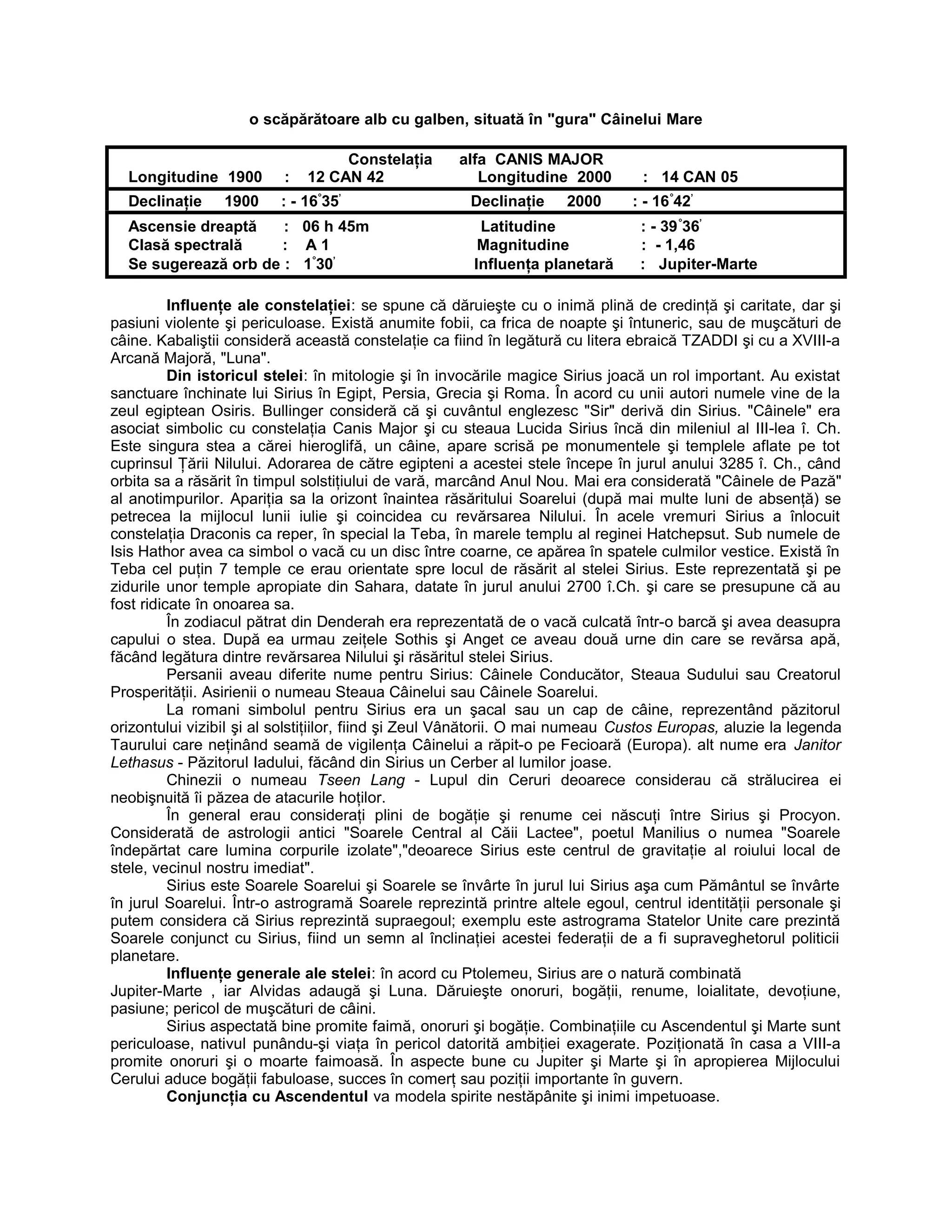o scăpărătoare alb cu galben, situată în "gura" Câinelui Mare
Constelaţia alfa CANIS MAJOR
Longitudine 1900 : 12 CAN 42 Longitudine 2000 : 14 CAN 05
Declinaţie 1900 : - 16°
35’
Declinaţie 2000 : - 16°
42’
Ascensie dreaptă : 06 h 45m Latitudine : - 39°
36’
Clasă spectrală : A 1 Magnitudine : - 1,46
Se sugerează orb de : 1°
30’
Influenţa planetară : Jupiter-Marte
Influenţe ale constelaţiei: se spune că dăruieşte cu o inimă plină de credinţă şi caritate, dar şi
pasiuni violente şi periculoase. Există anumite fobii, ca frica de noapte şi întuneric, sau de muşcături de
câine. Kabaliştii consideră această constelaţie ca fiind în legătură cu litera ebraică TZADDI şi cu a XVIII-a
Arcană Majoră, "Luna".
Din istoricul stelei: în mitologie şi în invocările magice Sirius joacă un rol important. Au existat
sanctuare închinate lui Sirius în Egipt, Persia, Grecia şi Roma. În acord cu unii autori numele vine de la
zeul egiptean Osiris. Bullinger consideră că şi cuvântul englezesc "Sir" derivă din Sirius. "Câinele" era
asociat simbolic cu constelaţia Canis Major şi cu steaua Lucida Sirius încă din mileniul al III-lea î. Ch.
Este singura stea a cărei hieroglifă, un câine, apare scrisă pe monumentele şi templele aflate pe tot
cuprinsul Ţării Nilului. Adorarea de către egipteni a acestei stele începe în jurul anului 3285 î. Ch., când
orbita sa a răsărit în timpul solstiţiului de vară, marcând Anul Nou. Mai era considerată "Câinele de Pază"
al anotimpurilor. Apariţia sa la orizont înaintea răsăritului Soarelui (după mai multe luni de absenţă) se
petrecea la mijlocul lunii iulie şi coincidea cu revărsarea Nilului. În acele vremuri Sirius a înlocuit
constelaţia Draconis ca reper, în special la Teba, în marele templu al reginei Hatchepsut. Sub numele de
Isis Hathor avea ca simbol o vacă cu un disc între coarne, ce apărea în spatele culmilor vestice. Există în
Teba cel puţin 7 temple ce erau orientate spre locul de răsărit al stelei Sirius. Este reprezentată şi pe
zidurile unor temple apropiate din Sahara, datate în jurul anului 2700 î.Ch. şi care se presupune că au
fost ridicate în onoarea sa.
În zodiacul pătrat din Denderah era reprezentată de o vacă culcată într-o barcă şi avea deasupra
capului o stea. După ea urmau zeiţele Sothis şi Anget ce aveau două urne din care se revărsa apă,
făcând legătura dintre revărsarea Nilului şi răsăritul stelei Sirius.
Persanii aveau diferite nume pentru Sirius: Câinele Conducător, Steaua Sudului sau Creatorul
Prosperităţii. Asirienii o numeau Steaua Câinelui sau Câinele Soarelui.
La romani simbolul pentru Sirius era un şacal sau un cap de câine, reprezentând păzitorul
orizontului vizibil şi al solstiţiilor, fiind şi Zeul Vânătorii. O mai numeau Custos Europas, aluzie la legenda
Taurului care neţinând seamă de vigilenţa Câinelui a răpit-o pe Fecioară (Europa). alt nume era Janitor
Lethasus - Păzitorul Iadului, făcând din Sirius un Cerber al lumilor joase.
Chinezii o numeau Tseen Lang - Lupul din Ceruri deoarece considerau că strălucirea ei
neobişnuită îi păzea de atacurile hoţilor.
În general erau consideraţi plini de bogăţie şi renume cei născuţi între Sirius şi Procyon.
Considerată de astrologii antici "Soarele Central al Căii Lactee", poetul Manilius o numea "Soarele
îndepărtat care lumina corpurile izolate","deoarece Sirius este centrul de gravitaţie al roiului local de
stele, vecinul nostru imediat".
Sirius este Soarele Soarelui şi Soarele se învârte în jurul lui Sirius aşa cum Pământul se învârte
în jurul Soarelui. Într-o astrogramă Soarele reprezintă printre altele egoul, centrul identităţii personale şi
putem considera că Sirius reprezintă supraegoul; exemplu este astrograma Statelor Unite care prezintă
Soarele conjunct cu Sirius, fiind un semn al înclinaţiei acestei federaţii de a fi supraveghetorul politicii
planetare.
Influenţe generale ale stelei: în acord cu Ptolemeu, Sirius are o natură combinată
Jupiter-Marte , iar Alvidas adaugă şi Luna. Dăruieşte onoruri, bogăţii, renume, loialitate, devoţiune,
pasiune; pericol de muşcături de câini.
Sirius aspectată bine promite faimă, onoruri şi bogăţie. Combinaţiile cu Ascendentul şi Marte sunt
periculoase, nativul punându-şi viaţa în pericol datorită ambiţiei exagerate. Poziţionată în casa a VIII-a
promite onoruri şi o moarte faimoasă. În aspecte bune cu Jupiter şi Marte şi în apropierea Mijlocului
Cerului aduce bogăţii fabuloase, succes în comerţ sau poziţii importante în guvern.
Conjuncţia cu Ascendentul va modela spirite nestăpânite şi inimi impetuoase.
 